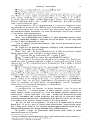 Conselho aos Chefes de Família 85
M.: “Lá ouvi uma interpretação muito interessante do Durga Puja.”
Mestre: “Conte-me tudo a esse respeito, por favor.”
M.: “Keshab Sen fazia orações diárias de manhã em sua casa, que terminavam às dez ou onze
horas. Durante essas orações, explicava o significado intrínseco do Durga Puja. Disse que se alguém
pudesse realizar a Mãe Divina, isto é, pudesse instalar a Mãe Durga no santuário de seu coração, en-
tão, Lakshmi, Saraswati, Kartika e Ganesha12
chegariam por si mesmos. Lakshmi significa riqueza,
Saraswati, conhecimento, Kartika, força e Ganesha, sucesso. Realizando a Mãe Divina no coração,
obtém-se tudo isso sem esforço algum.”
Sri Ramakrishna ouviu a descrição, perguntando a M. de vez em quando, a respeito das orações
dirigidas por Keshab. Por fim disse-lhe: “Não vá lá e aqui. Venha somente aqui. Aqueles que perten-
cem ao círculo íntimo de meus devotos vêm somente aqui. Rapazes como Narendra, Bhavanath e
Rakhal são meus discípulos muito íntimos. Não devem ser considerados com pouco caso. Alimente-
os13
um dia desses. O que pensa de Narendra?”
M.: “Tenho-o em grande consideração, senhor.”
Mestre: “Você já observou suas muitas virtudes? Não é apenas bem versado em música, canto e
instrumento, mas também, muito letrado. Além disso, controlou suas paixões e diz que vai levar vida
de celibato. É devotado a Deus desde tenra idade.
“Como está você com sua meditação no momento? Qual o aspeto de Deus que atrai sua mente –
com forma ou sem forma?”
M.: “Senhor, agora não posso fixar minha mente em Deus com forma. Por outro lado, não posso
me concentrar firmemente em Deus sem forma.”
Mestre: “Agora você vê que a mente não pode se fixar, de súbito, no aspecto sem forma de
Deus. É mais conveniente pensar em Deus com forma nos primeiros estágios.”
M.: “O senhor quer dizer que se deve meditar sobre as imagens de argila?”
Mestre: “Por que de argila? Essas imagens são a personificação da Consciência.”
M.: “Mesmo assim há de se pensar nas mãos, pés e outras partes do corpo. Também com-
preendo que a mente só pode estar concentrada se meditar, no começo, em Deus com forma. O senhor
mesmo me disse isso. Deus pode facilmente assumir formas diferentes. Pode-se meditar na forma de
sua própria mãe?”
Mestre: “Sim, a mãe deveria ser adorada. Ela é realmente, a personificação de Brahman.”
M. sentou-se em silêncio. Depois de alguns minutos, perguntou ao Mestre: “O que uma pessoa
sente quando pensa em Deus sem forma? Não é possível descrever isso?” Depois de pensar por algum
tempo, o Mestre disse: “Você quer saber como é?” Ficou em silêncio por um momento e disse algu-
mas palavras a M. a respeito de suas experiências por ocasião de sua visão de Deus com e sem forma.
Mestre: “Veja, deve-se praticar disciplinas espirituais para compreender isso corretamente. Su-
ponhamos que haja tesouros num aposento. Se desejar vê-los e apanhá-los, deve se dar ao trabalho de
buscar a chave e abrir a porta. Em seguida, apanhar o tesouro, mas suponhamos que o aposento esteja
fechado e, do lado de fora, você diga a si mesmo: ‘Abri a porta. Quebrei a fechadura. Agora peguei o
tesouro.’ Pensando dessa maneira em frente à porta, não conseguirá nada.”
“Você tem que praticar disciplina.
“Os jnanis pensam em Deus sem forma. Não aceitam a Encarnação Divina. Em louvor a Sri
Krishna, Arjuna disse: ‘Tu és Brahman Absoluto.’ Sri Krishna respondeu, ‘Siga-me e verá se Eu sou
ou não, Brahman Absoluto.’ Assim falando, Sri Krishna levou Arjuna a um lugar e perguntou o que
ele estava vendo. ‘Vejo uma grande árvore,’ disse Arjuna, ‘e nela vejo frutos pendurados como cachos
de amoras.’ Então Krishna disse a Arjuna: ‘Chegue mais perto e verá que não são cachos de amoras,
mas cachos de inúmeros Krishnas como Eu, pendendo da árvore.’ Em outras palavras, um sem número
de Encarnações Divinas aparecem e desaparecem na árvore do Brahman Absoluto.
“Karvidas tinha uma forte inclinação para Deus sem forma. À simples menção do nome de
Krishna, dizia: ‘Por que devo adorá-Lo? As gopis batiam palmas enquanto Ele dançava como um ma-
caco. (Com um sorriso). Mas aceito Deus com forma quando estou na companhia de pessoas que acre-
ditam nesse ideal e também, concordo com aqueles que crêem em Deus sem forma.’
M. (sorrindo): “O senhor é tão infinito quanto Aquele de quem estamos falando. Na verdade
ninguém pode sondar sua profundidade.”
12
Segundo a mitologia hindu, Lakshmi e Saraswati são as filhas, e Kartika e Ganesha, os filhos de Durga. Associados com a
imagem de Durga, ocupam posições em ambos os lados da Mãe Divina.
13
Alimentar um santo é considerado um ato meritório.
 