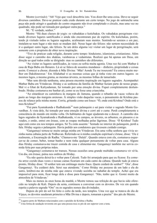 O Evangelho de Sri Ramakrishna86
Mestre (sorrindo): “Ah! Vejo que você descobriu isto. Vou dizer-lhe uma coisa. Deve-se seguir
diversos caminhos. Deve-se praticar cada credo durante um certo tempo. No jogo de sattrancha uma
peça não pode atingir o quadrado do centro enquanto não tiver completado o círculo, mas uma vez no
quadrado, não pode ser tomada por qualquer outra peça.”
M.: “É verdade, senhor.”
Mestre: “Há duas classes de yogis: os vahudakas e kutichakas. Os vahudakas peregrinam visi-
tando diversos lugares santificados e ainda não encontraram paz de espírito. Os kutichakas, porém,
tendo já visitado todos os lugares sagrados, acalmaram suas mentes. Sentindo-se serenos e em paz,
instalam-se num lugar e não mais se mudam dali. Nesse lugar são felizes: não sentem necessidade de
ir a qualquer outro lugar, são felizes. Se um deles alguma vez visitar um lugar de peregrinação, será
somente com o propósito de obter nova inspiração.
“Tive de praticar cada religião, durante certo tempo: hinduísmo, islamismo, cristianismo. Além
disso segui o caminho dos shaktas, vaishnavas e vedantistas. Realizei que há apenas um Deus, em
direção ao qual todos estão se dirigindo: mas os caminhos são diferentes.
“Ao visitar os lugares santificados, às vezes eu sofria muita agonia. Uma vez fui com Mathur à
casa de Raja Babu em Benares. Lá só se falava de assuntos mundanos – dinheiro, propriedade e coisas
assim. Comecei a chorar, dizendo à Mãe Divina: ‘Mãe! Aonde Tu me trouxeste? Eu estava muito me-
lhor em Dakshineswar.’ Em Allahabad vi as mesmas coisas que já tinha visto em outros lugares os
mesmos lagos, a mesma grama, as mesmas árvores, as mesmas folhas de tamarindo.
“Mas sem dúvida nenhuma, uma pessoa encontra inspiração em lugares sagrados. Acompanhei
Mathur Babu em Vrindavan. Hriday e as senhoras da família de Mathur faziam parte de nosso grupo.
Mal vi o Ghat de Kaliyadaman, fui tomado por uma emoção divina. Fiquei completamente deslum-
brado. Hriday costumava me banhar ali, como se eu fosse uma criancinha.
“Ao entardecer eu caminhava às margens do Jamuna, quando o rebanho de vacas voltava do
pasto ao longo das margens arenosas. À simples visão daquelas vacas, o pensamento de Krishna pas-
sou de relance pela minha mente. Corria, gritando como um louco: “Ó, onde está Krishna? Onde está o
meu Krishna?”
“Fui para Syamakunda e Radhakunda14
num palanquim e saí para visitar o sagrado Monte Go-
vardhan. À vista dele, fui tomado por uma emoção divina e corri até o cume. Perdi completamente a
consciência do mundo em minha volta. Os habitantes do lugar ajudaram-me a descer. A caminho dos
lagos sagrados de Syamakunda e Radhakunda, vi os campos, as árvores, os arbustos, os pássaros e os
veados, e então, entrei em êxtase, com as roupas molhadas pelas lágrimas. Disse: ‘Ó Krishna! Tudo
aqui está como era nos tempos antigos. Só Tu estás ausente.’ Sentado no interior do palanquim, perdi a
fala. Hriday seguia o palanquim. Havia pedido aos condutores que tivessem cuidado comigo.
“Gangamayi tornou-se muito amiga minha em Vrindavan. Era uma velha senhora que vivia so-
zinha numa cabana perto de Nidhuvan. Referindo-se à minha condição espiritual e êxtase, disse: ‘Ele é
realmente, a Encarnação de Radha.’ Chamava-me ‘Dulali’. Quando estava com ela, costumava esque-
cer-se de comer, beber, tomar banho e nem tinha qualquer pensamento de voltar para casa. Alguns
dias Hriday costumava-me trazer comida de casa e alimentar-me. Gangamayi também me servia co-
mida feita por suas próprias mãos.
“Gangamayi costumava ter transes. Nessas ocasiões uma grande multidão costumava vir vê-la.
Um dia, em êxtase, pulou nos ombros de Hriday.
“Eu não queria deixá-la e voltar para Calcutá. Tudo foi arranjado para que eu ficasse. Eu come-
ria arroz cozido duas vezes e nossas camas ficariam em cada canto da cabana. Quando tudo já estava
pronto, Hriday disse: ‘O senhor tem um estômago muito fraco. Quem cuidará do senhor?’ ‘Ora’, disse
Gangamayi. ‘Eu cuidarei dele. Serei sua atendente.’ Como Hriday me puxasse de um lado e ela do
outro, lembrei-me de minha mãe que estava vivendo sozinha no nahabat do templo. Achei que era
impossível para mim, ficar longe dela e disse para Gangamayi: ‘Não, tenho que ir. Gostei muito da
atmosfera de Vrindavan.’
Mais ou menos às onze horas da manhã, o Mestre tomou sua refeição do que havia sido ofere-
cido no templo de Kali. Depois da sesta, continuou a conversar com os devotos. De vez em quando
repetia a palavra sagrada “Om” ou os sagrados nomes das divindades.
Depois do pôr do sol foi feito o culto da tarde, nos templos. Uma vez que se tratava do dia de
Vijaya, os devotos saudaram primeiro a Mãe Divina e depois, tomaram a poeira15
dos pés do Mestre.
14
Lugares perto de Mathura relacionados com o episódio de Krishna e Radha.
15
Uma forma de saudação reverente em que uma pessoa toca os pés de um superior com a testa.
 