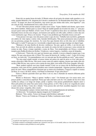Conselho aos Chefes de Família 87
Terça-feira, 24 de outubro de 1882
Eram três ou quatro horas da tarde. O Mestre estava de pé perto da estante onde guardava a co-
mida, quando Balaram e M. chegaram de Calcutá e saudaram-no. Sri Ramakrishna disse-lhes, com um
sorriso: “Ia pegar uns doces da prateleira, mas assim que pus minha mão neles, uma lagartixa16
caiu
em cima de mim. Imediatamente tirei a mão.(Todos riem).
“Ó sim! Devemos prestar atenção a todas essas coisas. Vejam, Rakhal está doente, meus mem-
bros doem também. Sabem qual é a causa? Hoje de manhã quando me levantei da cama, vi17
uma pes-
soa por quem tomei por Rakhal. (Todos riem). Ó sim! A aparência física deve ser analisada. Outro dia
Narendra trouxe um dos seus amigos, um homem com apenas um olho sadio, embora o outro não esti-
vesse totalmente cego. Disse a mi mesmo: ‘O que é esse problema que Narendra trouxe com ele?’
“Uma pessoa vem aqui, mas não posso comer o que ela traz. Trabalha num escritório, ganhando
um salário de vinte rupias e outras vinte, fazendo falsificações. Não posso pronunciar uma só palavra
em sua presença, porque diz mentiras. Às vezes fica aqui durante dois ou três dias sem ir trabalhar.
Sabe qual é a razão? É para que eu o recomende a alguém para que consiga emprego em algum lugar.
“Balaram é de uma família de devotos vaishnavas. Seu pai, agora já velho, é um devoto pie-
doso. Tem um tufo de cabelos na cabeça, um rosário de contas de tulsi no pescoço e uma corrente de
contas na mão. Passa o tempo repetindo o nome de Deus. Tem propriedades em Orissa e construiu
templos para Radha-Krishna em Kothar, Vrindavan e outros lugares, e também, casas de hóspedes.
(A Balaram): “Outro dia veio aqui um homem que, entendi, é escravo daquela megera que é sua
esposa. Por que uma pessoa não vê Deus? Por causa da barreira de ‘mulher e ouro’. Como foi leviano
ao dizer, no outro dia: ‘Um paramahamsa veio ver meu pai que lhe deu galinha ao curry18
para comer!’
“No meu atual estado mental, só posso tomar um pouco de sopa de peixe se tiver sido previa-
mente oferecida à Mãe Divina. Não posso comer carne de espécie alguma, mesmo que tenha sido ofe-
recida à Mãe Divina, mas a provo com a ponta do meu dedo, com medo d’Ela ficar zangada. (Risada).
“Bem, podem explicar esse meu estado mental? Certa vez eu estava ido de Burdwan para Ka-
marpukur, num carro de boi, quando desabou uma violenta tempestade. Algumas pessoas juntaram-se
perto do carro. Meus companheiros disseram que se tratava de assaltantes. Comecei a repetir os nomes
de Deus, às vezes o de Kali, outras, o de Rama ou Hanuman. O que acha disso?”
Estava o Mestre querendo dizer que Deus é um só, mas é chamado de maneira diferente pelas
diversas seitas?
Mestre (a Balaram): “Maya é apenas ‘mulher e ouro’. Um homem que vive nesse meio, aos
poucos perde a consciência espiritual. Pensa que tudo está bem com ele. Um catador de lixo leva uma
vasilha na cabeça e ao longo do tempo, perde a repulsa. Uma pessoa gradualmente adquire amor a
Deus pela prática de cantar Seu santo nome e Suas glórias. (A M.): Não se deve ter vergonha de cantar
o santo nome de Deus. Como diz o ditado: ‘Uma pessoa não será bem sucedida enquanto tiver uma
dessas três coisas: vergonha, ódio e medo.’
“Em Kamarpukur cantam o kirtan muito bem, com acompanhamento de tambores.
(A Balaram). “Já instalaram alguma imagem em Vrindavan?”
Balaram: “Sim, senhor. Temos um bosque onde Krishna é adorado.”
Mestre: “Estive em Vrindavan. O bosque de Nidhu é realmente muito lindo.”
16
A queda de uma lagartixa no corpo é considerada um mau presságio.
17
Os hindus ortodoxos em Bengala acreditam que o primeiro rosto que se vê de manhã, indica se o dia trará boa sorte ou não.
18
Os hindus ortodoxos estão proibidos de comer galinha.
 