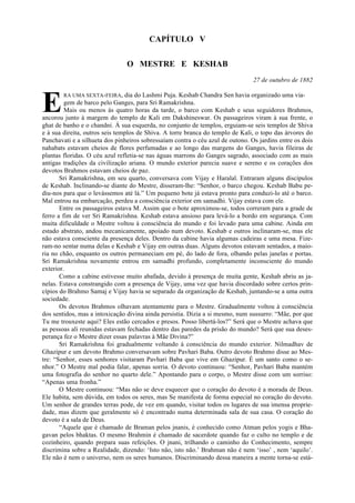 CAPÍTULO V
O MESTRE E KESHAB
27 de outubro de 1882
RA UMA SEXTA-FEIRA, dia do Lashmi Puja. Keshab Chandra Sen havia organizado uma via-
gem de barco pelo Ganges, para Sri Ramakrishna.
Mais ou menos às quatro horas da tarde, o barco com Keshab e seus seguidores Brahmos,
ancorou junto à margem do templo de Kali em Dakshineswar. Os passageiros viram à sua frente, o
ghat de banho e o chandni. À sua esquerda, no conjunto de templos, erguiam-se seis templos de Shiva
e à sua direita, outros seis templos de Shiva. A torre branca do templo de Kali, o topo das árvores do
Panchavati e a silhueta dos pinheiros sobressaíam contra o céu azul de outono. Os jardins entre os dois
nahabats estavam cheios de flores perfumadas e ao longo das margens do Ganges, havia fileiras de
plantas floridas. O céu azul refletia-se nas águas marrons do Ganges sagrado, associado com as mais
antigas tradições da civilização ariana. O mundo exterior parecia suave e sereno e os corações dos
devotos Brahmos estavam cheios de paz.
Sri Ramakrishna, em seu quarto, conversava com Vijay e Haralal. Entraram alguns discípulos
de Keshab. Inclinando-se diante do Mestre, disseram-lhe: “Senhor, o barco chegou. Keshab Babu pe-
diu-nos para que o levássemos até lá.” Um pequeno bote já estava pronto para conduzi-lo até o barco.
Mal entrou na embarcação, perdeu a consciência exterior em samadhi. Vijay estava com ele.
Entre os passageiros estava M. Assim que o bote aproximou-se, todos correram para a grade de
ferro a fim de ver Sri Ramakrishna. Keshab estava ansioso para levá-lo a bordo em segurança. Com
muita dificuldade o Mestre voltou à consciência do mundo e foi levado para uma cabine. Ainda em
estado abstrato, andou mecanicamente, apoiado num devoto. Keshab e outros inclinaram-se, mas ele
não estava consciente da presença deles. Dentro da cabine havia algumas cadeiras e uma mesa. Fize-
ram-no sentar numa delas e Keshab e Vijay em outras duas. Alguns devotos estavam sentados, a maio-
ria no chão, enquanto os outros permaneciam em pé, do lado de fora, olhando pelas janelas e portas.
Sri Ramakrishna novamente entrou em samadhi profundo, completamente inconsciente do mundo
exterior.
Como a cabine estivesse muito abafada, devido à presença de muita gente, Keshab abriu as ja-
nelas. Estava constrangido com a presença de Vijay, uma vez que havia discordado sobre certos prin-
cípios do Brahmo Samaj e Vijay havia se separado da organização de Keshab, juntando-se a uma outra
sociedade.
Os devotos Brahmos olhavam atentamente para o Mestre. Gradualmente voltou à consciência
dos sentidos, mas a intoxicação divina ainda persistia. Dizia a si mesmo, num sussurro: “Mãe, por que
Tu me trouxeste aqui? Eles estão cercados e presos. Posso libertá-los?” Será que o Mestre achava que
as pessoas ali reunidas estavam fechadas dentro das paredes da prisão do mundo? Será que sua deses-
perança fez o Mestre dizer essas palavras à Mãe Divina?”
Sri Ramakrishna foi gradualmente voltando à consciência do mundo exterior. Nilmadhav de
Ghazipur e um devoto Brahmo conversavam sobre Pavhari Baba. Outro devoto Brahmo disse ao Mes-
tre: “Senhor, esses senhores visitaram Pavhari Baba que vive em Ghazipur. É um santo como o se-
nhor.” O Mestre mal podia falar, apenas sorria. O devoto continuou: “Senhor, Pavhari Baba mantém
uma fotografia do senhor no quarto dele.” Apontando para o corpo, o Mestre disse com um sorriso:
“Apenas uma fronha.”
O Mestre continuou: “Mas não se deve esquecer que o coração do devoto é a morada de Deus.
Ele habita, sem dúvida, em todos os seres, mas Se manifesta de forma especial no coração do devoto.
Um senhor de grandes terras pode, de vez em quando, visitar todos os lugares de sua imensa proprie-
dade, mas dizem que geralmente só é encontrado numa determinada sala de sua casa. O coração do
devoto é a sala de Deus.
“Aquele que é chamado de Braman pelos jnanis, é conhecido como Atman pelos yogis e Bha-
gavan pelos bhaktas. O mesmo Brahmin é chamado de sacerdote quando faz o culto no templo e de
cozinheiro, quando prepara suas refeições. O jnani, trilhando o caminho do Conhecimento, sempre
discrimina sobre a Realidade, dizendo: ‘Isto não, isto não.’ Brahman não é nem ‘isso’ , nem ‘aquilo’.
Ele não é nem o universo, nem os seres humanos. Discriminando dessa maneira a mente torna-se está-
E
 