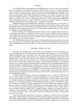 Introdução 9
Os sacerdotes hindus estão amplamente familiarizados com os ritos do culto, mas somente al-
guns são conscientes de seu significado subjacente. Movimentam as mãos e os membros mecanica-
mente, obedecendo ao pé da letra as escrituras e repetem os mantras sagrados como papagaios. Mas
desde o começo, o significado interior desses ritos foi revelado a Sri Ramakrishna. Assim que se sen-
tava diante da imagem, uma estranha transformação operava-se em sua mente. Enquanto dava anda-
mento às cerimônias prescritas, na verdade encontrava-se circundado por uma muralha de fogo prote-
gendo-o e o lugar do culto, contra as vibrações não espirituais, ou sentia a subida mística da Kundalini
através dos diferentes centros do corpo. O brilho do seu corpo, sua profunda absorção, a intensa at-
mosfera do templo impressionavam àqueles que o viam adorar a Divindade.
Ramkumar desejava que Sri Ramakrishna aprendesse os rituais intrincados do culto de Kali. A
fim de se tornar sacerdote de Kali, a pessoa tem que passar por uma iniciação especial, dada por um
guru qualificado e para Sri Ramakrishna foi encontrado um brahmin competente. Logo que o brahmin
pronunciou a palavra sagrada em seus ouvidos, Sri Ramakrishna, tomado de emoção, emitiu um grito
e mergulhou em concentração profunda.
Mathur implorou a Sri Ramakrishna para tomar conta do culto do templo de Kali. O jovem sa-
cerdote alegou incompetência e ignorância no que se refere às escrituras. Mathur insistiu que devoção
e sinceridade eram mais do que suficientes para compensar qualquer falta de conhecimento formal e
fazer a Mãe Divina manifestar-Se através da imagem. Por fim Sri Ramakrishna teve de ceder ao pedi-
do de Mathur. Tornou-se sacerdote de Kali.
Em 1856 Ramkumar deu seu último suspiro. Sri Ramakrishna já havia presenciado mais de uma
morte na família. Veio a compreender quão transitória é a vida na terra. Quanto mais convencido esta-
va da transitoriedade das coisas do mundo, mais ansioso ficava para realizar Deus, a Fonte da Imorta-
lidade.
PRIMEIRA VISÃO DE KALI
Realmente logo descobriu que estranha Deusa havia escolhido para servir. Gradualmente tor-
nou-se enredado pela teia de Sua presença que tudo permeia. Para o ignorante, Ela é, sem dúvida, a
imagem de destruição; mas ele encontrou n’Ela a mãe benigna e generosa. Seu pescoço está envolvido
por uma grinalda de cabeças e Sua cintura por um cinturão de braços humanos e duas de Suas mãos
seguram armas mortais; Seu olhar lança uma faísca de fogo, mas estranhamente, Ramakrishna sentiu
em Seu alento, o toque suave de amor terno e viu n’Ela a Semente da Imortalidade. Ela está de pé no
peito de Seu Consorte, Shiva; é porque Ela é Shakti, o Poder inseparável do Absoluto. É cercada por
chacais e outras criaturas terríveis, freqüentadoras dos crematórios. Mas a Realidade Suprema não está
acima de santidade e iniqüidade? Parece cambalear sob a magia do vinho. Mas quem teria criado este
mundo louco a não ser sob a influência da embriaguez divina? Ela é o símbolo mais alto de todas as
forças da natureza, a síntese de suas contradições, o Divino Supremo na forma de mulher. Agora Ela
tornou-Se para Sri Ramakrishna a única Realidade e o mundo tornou-se uma sombra sem substância.
Em Sua adoração ele despejou toda sua alma. Para ele, Ela tornou-Se o portal transparente para o san-
tuário da Realidade Inefável.
O culto no templo intensificou a ânsia de Sri Ramakrishna de ter a visão viva da Mãe do Uni-
verso. Começou a gastar em meditação, o tempo não empregado no serviço do templo e por isso, esco-
lheu um lugar extremamente solitário. Ao norte dos templos havia uma floresta densa, cheia de arbus-
tos e plantas espinhosas. Utilizada anteriormente como cemitério, era evitada pelas pessoas mesmo
durante o dia, com medo dos espíritos. Ali Sri Ramakrishna começou a passar a noite toda em medita-
ção, voltando só de manhã com os olhos inchados como se tivesse chorado muito. Enquanto meditava,
tirava as roupas e o cordão de brahmin. Explicando esta estranha conduta, uma vez disse a Hriday:
“Você não sabe que quando uma pessoa pensa em Deus, deve se libertar de todos os laços? Desde o
nosso nascimento temos oito grilhões: ódio, vergonha, linhagem, orgulho de boa conduta, medo, dis-
simulação, casta e tribulações. O cordão sagrado lembra-me de que sou um brahmin e portanto, supe-
rior a todos. Ao chamar a Mãe, uma pessoa tem que pôr de lado todas essas idéias.” Hriday pensou
que seu tio ficara louco.
Como o amor por Deus aprofundou-se, começou a se esquecer ou a deixar de lado as formalida-
des do culto. Sentado diante da estátua, passava horas entoando canções devocionais de grandes devo-
tos da Mãe, como Kamalakanta e Ramprasad. Essas canções rapsódicas, descrevendo a visão direta de
Deus, apenas intensificaram o anseio de Sri Ramakrishna. Ele sentiu a angústia de uma criança sepa-
 