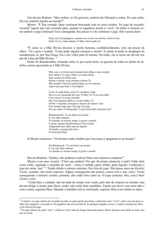 O Mestre e Keshab 91
Um devoto Brahmo: “Mas senhor, se Ela quisesse, poderia dar liberação a todos. Por que então,
Ela nos mantém ligados ao mundo?”
Mestre: “É Sua vontade. Quer continuar brincando com os seres criados. No jogo de esconde-
esconde6
aquele que está correndo pára, quando os jogadores tocam a ‘vovó’. Se todos a tocarem co-
mo poderá o jogo continuar? Isso a desagrada. Seu prazer é o de continuar o jogo. Daí o poeta dizer:
Entre cem mil papagaios, somente um ou dois no máximo, ficam livres;
Então Tu ris e bates palmas, Ó Mãe, observando-os!
“É como se a Mãe Divina dissesse à mente humana, confidencialmente, com um piscar de
olhos: ‘Vá e goze o mundo.’ Como pode alguém censurar a mente? A mente só pode se desapegar do
mundanismo se, por Sua Graça, Ela a faz voltar para Si mesmo. Só então, ela se torna um devoto aos
pés de Lótus da Mãe Divina.’ ”
Então Sri Ramakrishna, tomando sobre si, por assim dizer, as agonias de todos os chefes de fa-
mília, cantou queixando-se à Mãe Divina.
Mãe, essa é a tristeza que amargamente aflige o meu coração:
Que embora Tu sejas a Mãe e eu esteja alerta,
Haja assalto em minha casa.
Muitas e muitas vezes prometo chamar-Te.
Mas quando a hora da oração chega, eu me esqueço;
Agora vejo que tudo é Tua mágica.
Como Tu nada deste, assim Tu recebeste, nada.
Devo eu ser censurado por isso, Ó Mãe? Se Tu tivesses dado
Com certeza Tu terias recebido
Das Tuas próprias dádivas, eu teria dado a Ti.
Glória e vergonha, amargura e doçura são apenas Tuas:
Esse mundo nada mais é do que Teu jogo.
Por que então, Ó Abençoada, Tu provocas tanta comoção nele?
Ramprasad diz: Tu me deste essa mente.
E com olhar sabedor,
Tu mandas, ao mesmo tempo, ir gozar o mundo.
E assim vagueio abandonado por Tua criação,
Afugentado pelo olhar mau de alguém
Tomando o amargo pelo doce.
O irreal pelo Real.
O Mestre continuou: “Os homens estão iludidos por Sua maya e apegaram-se ao mundo.”
Diz Ramprasad: “Tu me deste essa mente.
E com um olhar sabedor.
Tu mandas ao mesmo tempo, ir gozar o mundo.
Devoto Brahmo: “Senhor, não podemos realizar Deus sem renúncia completa?”
Mestre (com uma risada): “Claro que podem! Por que deveriam renunciar a tudo? Estão bem
como estão, seguindo o caminho do meio – como o melado, parte sólido, parte líquido. Conhecem o
jogo de cartas ‘nax’7
? Tendo obtido o número máximo, fico fora do jogo. Não posso mais me divertir.
Vocês, contudo, são muito espertos. Alguns conseguiram dez pontos, outros seis e uns, cinco. Vocês
conseguiram o número correto: portanto, não estão fora como eu. O jogo continua. Ora, essa é boa!
(Todos riem).
“Conto-lhes a verdade: não há nada de errado com vocês, pelo fato de estarem no mundo, mas
devem dirigir a mente para Deus, senão, não serão bem sucedidos. Façam seu dever com uma mão e
com a outra, segurem Deus. Quando o trabalho estiver terminado, segurem Deus com ambas as mãos.
6
A alusão é ao jogo indiano de esconde-esconde, no qual aquele que dirige, conhecido como “vovó”, cobre com um pano os
olhos dos jogadores e esconde-se. Os jogadores devem encontrá-la. Se qualquer jogador a tocar, a venda é retirada dos olhos
e ele retira-se do jogo.
7
No jogo indiano de cartas “nax”, o objetivo é ficar nele até atingir dezessete pontos. Quem alcançar esse limite ou mais, tem
que se retirar.
 