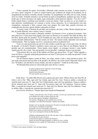 O Evangelho de Sri Ramakrishna92
“Tudo é questão de mente. Escravidão e liberação estão somente na mente. A mente tomará a
cor com a qual a tingirem. É como as roupas brancas que acabaram de chegar da lavanderia. Se as
mergulharem em tintura vermelha, ficarão vermelhas. Se mergulharem em tinta azul ou verde, ficarão
azuis ou verdes. Tomarão somente a cor da tintura na qual as mergulharem, qualquer que seja. Já repa-
raram que se lerem um pouco em inglês, logo começarão a dizer palavras inglesas: ‘Foot fut it mit?’8
Então calçam botas e assobiam uma melodia e assim por diante. Tudo vai junto ou, se um erudito es-
tuda sânscrito, imediatamente vai começar a recitar versos sânscritos. Se se relacionarem com más
companhias, começarão a falar e pensar como seus amigos. Por outro lado, quando estiverem em
companhia dos devotos, apenas falarão e pensarão em Deus.
“A mente é tudo. O homem de um lado, tem a esposa e de outro, a filha. Mostra afeição por am-
bas, de modo diferente, mas a mente é uma e a mesma.
“Escravidão está na mente e liberação, também. Um homem é livre, se pensar livremente: ‘Sou
uma alma livre. Como posso ficar ligado, quer more na floresta ou no mundo? Sou filho de Deus, Rei
dos Reis. Quem pode me prender?’ Se for mordido por uma cobra um homem pode libertar-se do seu
veneno dizendo enfaticamente: ‘Não há veneno em mim’. Do mesmo modo, repetindo com resolução
e determinação, ‘Não sou ligado, sou livre’, uma pessoa torna-se realmente livre.
“Uma vez uma pessoa deu-me um livro dos cristãos e pedi-lhe que o lesse para mim. Só falava
de pecado. (A Keshab). Pecado é também a única coisa que se ouve falar no seu Brahmo Samaj. O
pecador que diz constantemente, ‘Estou ligado, estou ligado’, só consegue mesmo é estar ligado.
Aquele que diz, dia e noite, ‘Sou um pecador, sou um pecador’, realmente torna-se um pecador.
“Uma pessoa deve ter uma fé tão ardente em Deus, que possa dizer: ‘O que? Tenho repetido o
nome de Deus e o pecado ainda pode permanecer em mim? Como posso ser ainda um pecador? Como
posso estar apegado?’
“Se um homem repete o nome de Deus, seu corpo, mente e tudo o mais tornam-se puros. Por
que razão uma pessoa deveria falar só de pecado e de inferno e de coisas assim? Diga pelo menos uma
vez: ‘Ó Senhor, sem dúvida fiz coisas erradas, mas não as repetirei’. Tenha fé em Seu nome.
“Sri Ramakrishna tornou-se intoxicado pelo amor divino e cantou:
Se apenas pudesse morrer repetindo o nome de Durga.
Como podes Tu, Ó Abençoado,
Impedir minha liberação,
Por mais pecador que eu tenha sido...
Então disse: “À minha Mãe Divina orava apenas por puro amor. Ofereci flores aos Seus Pés de
Lótus e orei a Ela: ‘Mãe, aqui está Tua virtude, aqui está Teu vício. Toma-os ambos e concede-me
somente puro amor por Ti. Aqui está Teu Conhecimento, aqui está Tua ignorância. Toma-os ambos e
dá-me somente puro amor por Ti. Aqui está Tua pureza, aqui está Tua impureza. Toma-as ambas,
Mãe, e concede-me somente puro amor por Ti. Aqui está Teu dharma, aqui está Teu adharma. Toma-
os ambos, Mãe, e concede-me somente puro amor por Ti.’
(Aos devotos Brahmos): “Ouçam agora uma canção de Ramprasad:
“Venha, vamos dar uma volta, Ó mente, até Kali, a Árvore que concede todos os desejos.
E ali embaixo Ela colhe os quatros frutos da vida.
De suas duas esposas, Desapego e Mundanismo.
Traz apenas o Desapego no seu caminho para a Árvore,
E pergunte a seu filho Discriminação a respeito da Verdade.
Quando você vai aprender a permanecer, Ó mente na morada da Bem-aventurança
Com Pureza e Corrupção de cada lado?
Só quando você tiver encontrado a maneira de
Manter essas esposas em harmonia sob o mesmo teto,
Você verá a incomparável forma da Mãe Shyama.
Afugente instantaneamente de sua vida, seus pais, o Ego e a Ignorância.
Se a ilusão puxá-lo para sua toca.
Corajosamente agarre-se à pilastra da Paciência.
Amarre ao poste da Despreocupação, as cabras do vício e virtude,
Matando-as com a espada do Conhecimento, se elas se rebelarem.
8
O Mestre estava apenas imitando o som da língua inglesa..
 