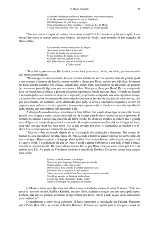 O Mestre e Keshab 93
Mantenha à distância os filhos da Mundanismo, sua primeira esposa.
E, se não atenderem, afogue-os no mar da Sabedoria.
Diz Ramprasad: Se você fizer o que digo
Pode apresentar com bom resultado, Ó mente, ao Rei da Morte.
Ficarei bem satisfeito com você e a chamarei de minha querida.
“Por que não se é capaz de realizar Deus nesse mundo? O Rei Janaka teve tal realização. Ram-
prasad descreveu o mundo como uma simples ‘estrutura de ilusão’, mas amando os pés sagrados de
Deus, então –
Este mundo é mesmo uma mansão de alegria.
Aqui posso comer, beber e ficar feliz.
O poder de Janaka era incomparável
O que lhe faltou do mundo ou do Espírito?
Gozando tanto um, quanto o outro.
Que bebeu leite de uma xícara cheia até a borda!
(Todos riem)
“Mas não se pode ser um Rei Janaka de uma hora para outra. Janaka, no início, praticou na soli-
dão muitas austeridades.
“Mesmo que se viva no mudo, deve-se ficar na solidão de vez em quando. Será de grande ajuda
a um homem, afastar-se da família, morar sozinho e chorar por Deus, mesmo por três dias. Se pensar
em Deus um dia somente, em solidão, quando tiver tempo livre, isso também lhe fará bem. As pessoas
derramam um jarro de lágrimas por sua esposa e filhos. Mas quem chora por Deus? De vez em quando
deve-se retirar para a solidão e praticar disciplina espiritual a fim de realizar Deus. Vivendo no mundo
e sufocado pelos seus inúmeros deveres, o aspirante, no primeiro estágio de sua vida espiritual, encon-
tra muitos obstáculos no caminho da concentração. Quando as árvores da calçada são ainda novas, têm
que ser cercadas, do contrário, serão destruídas pelo gado. A cerca é necessária enquanto a árvore for
pequena, mas pode ser retirada, quando o tronco estiver grosso e forte. Então a árvore não será danifi-
cada, mesmo que um elefante seja amarrado a ela.
A doença do mundanismo é semelhante à febre tifóide. No quarto desse tipo de paciente, há um
grande jarro d’água e outro, de gostosos pickles. Se desejar curá-lo deve removê-lo desse aposento. O
homem do mundo é como esse paciente de febre tifóide. Os diversos objetos de prazer são o grande
jarro d’água e o desejo de gozá-los é a sua sede. O simples pensamento dos pickles dá água na boca;
você não tem que trazê-los para perto. Ele já está cercado por eles. A companhia de mulher é o pi-
ckles. Daí ser necessário o tratamento na solidão.
“Pode-se voltar ao mundo depois de se ter atingido discriminação e desapego. No oceano do
mundo há seis crocodilos: luxúria, raiva etc. Não há nada a temer se passar açafrão no corpo antes de
entrar na água. Discriminação e desapego são o açafrão. Discriminação é o conhecimento do que é real
e o que é irreal. É a realização de que só Deus é a real e eterna Substância e que tudo o mais é irreal,
transitório, impermanente. Deve-se cultivar intenso fervor por Deus. Deve-se sentir amor por Ele e ser
atraído para Ele. As gopis de Vrindavan sentiram a atração de Krishna. Deixe-me cantar uma canção
para vocês:
Escuta! A flauta ressoou lá no bosque.
Devo voar para lá porque Krishna espera na estrada.
Digam amigas, vocês vêm ou não?
Para vocês, o meu Krishna é somente um nome vazio
Para mim. Ele é a angústia do meu coração.
Vocês ouvem as notas de Sua flauta, somente com seus ouvidos,
Mas Ó, eu as ouço no fundo de minha alma.
Escuto Sua flauta chamando: ‘Radha, venha!
Sem você o bosque está despojado de encanto.”
O Mestre cantou com lágrimas nos olhos e disse a Keshab e outros devotos Brahmos: “Não im-
porta se aceitem ou não, Radha e Krishna, mas por favor, aceitem a atração que um sentia pelo outro.
Tentem criar em seu coração o mesmo desejo ardente por Deus. Anelo é tudo o que vocês necessitam
para realizá-Lo.”
Gradualmente a maré baixa começou. O barco aumentou a velocidade até Calcutá. Passaram
sob a Ponte Howrath e avistaram o Jardim Botânico. Pediram ao capitão para ir um pouco mais rio
 