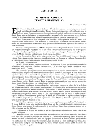 CAPÍTULO VI
O MESTRE COM OS
DEVOTOS BRAHMOS (I)
28 de outubro de 1882
RA SÁBADO. O festival semestral Brahmo, celebrado todo outono e primavera, estava se reali-
zando na linda chácara de Benimadhav Pal, em Sinthi, mais ou menos a três milhas ao norte de
Calcutá. A casa fora construída num lugar retirado, adequado à meditação. As árvores carrega-
das de flores, lagos artificiais com beiradas gramadas e verdes pérgulas aumentavam a beleza do lugar.
Quando as nuvens começaram a ficar douradas à luz do sol que se punha, o Mestre chegou.
Muitos devotos haviam feito suas práticas de manhã e à tarde e pessoas vindas de Calcutá e vi-
larejos vizinhos, juntaram-se a eles. Shivanath, o grande devoto Brahmo, de quem o Mestre gostava
muito, era um dos membros do Brahmo Samaj, que ansiosamente estavam esperando pela chegada de
Sri Ramakrishna.
Quando a carruagem trazendo o Mestre e alguns devotos chegaram à chácara, todos se levanta-
ram respeitosamente para recebê-lo. Fez-se um súbito silêncio, semelhante àquele que ocorre quando
se abre a cortina de um palco. As pessoas que estavam conversando, agora fixaram a atenção no rosto
sereno do Mestre, para não perderem uma só palavra de seus lábios.
Ao ver Shivanath, o Mestre gritou alegremente: “Ah! Aqui está Shivanath! Veja, você é um de-
voto de Deus. À sua simples visão, meu coração se alegra. Um fumante de cânhamo fica muito feliz
ao encontrar um outro. Freqüentemente abraçam-se com muita alegria.”
Os devotos caíram na risada.
Mestre: “Muitas pessoas visitam o templo de Dakshineswar. Se noto que alguns devotos são in-
diferentes a Deus, digo-lhes: ‘É melhor sentarem-se lá.’ Ou, às vezes, digo: ‘Saiam e vão ver as lindas
construções lá fora.’ (Risada).
“Às vezes vejo que alguns devotos vêm acompanhados de pessoas sem valor moral. Seus com-
panheiros estão mergulhados em total mundanismo e não gostam de jeito algum de falar de assuntos
espirituais. Enquanto os devotos ficam por longo tempo, falando comigo sobre Deus, os outros tor-
nam-se inquietos. Como não conseguem ficar sentados por muito tempo, sussurram aos seus amigos
devotos: ‘Quando vamos embora? Por quanto tempo vão ficar aqui?’ Os devotos dizem: ‘Esperem um
pouco. Iremos embora daqui a pouco.’ Então as pessoas mundanas dizem, com um tom aborrecido:
‘Bem, podem falar. Esperamos por você no barco.’ (Todos riem).
“Pessoas do mundo nunca os ouvirão se lhes pedirem para renunciar a tudo a fim de se dedica-
rem de todo o coração a Deus. Por esta razão Chaitanya e Nitai depois de pensarem muito, arrumaram
um jeito de conquistar as pessoas mundanas. Disseram-lhe: ‘Venham, repitam o nome de Hari e terão
uma deliciosa sopa de peixe magur e o abraço de uma jovem.’ Muitas pessoas atraídas pelo peixe e
pela mulher, começaram a cantar o nome de Deus. Depois de provarem um pouco do néctar do nome
sagrado de Deus, compreenderam que a ‘sopa de peixe’ era na realidade, as lágrimas derramadas pelo
amor de Deus, enquanto que a ‘jovem’, significava a terra. O abraço da mulher significava rolar na
terra em arrebatamento do amor divino.
“Nitai utilizava qualquer meio para fazer as pessoas repetirem o nome de Hari. Chaitanya dizia:
‘O nome de Deus possui uma grande santidade. Pode não dar resultado imediato, mas um dia dará
frutos. É como uma semente deixada na cornija de um edifício. Algum dia a casa cai, a semente cai no
chão, germina e por fim, dá frutos.’
“Assim como as pessoas são dotadas de sattva, rajas e tamas, assim também, bhakti caracteriza-
se pelos três gunas.
“Você sabe como é um homem do mundo dotado de sattva? Talvez sua casa esteja mal conser-
vada aqui e ali. Ele não se preocupa em consertá-la. O santuário talvez esteja cheio de sujeira dos
pombos e o pátio coberto de mato, mas não liga para essas coisas. A mobília da casa possivelmente
está velha, mas não pensa em dar-lhe polimento, nem envernizá-la e nem fazê-la parecer limpa. Não
liga para roupa, qualquer coisa está boa para ele, mas o homem mesmo é muito gentil, bondoso e hu-
milde, não faz mal a ninguém.
E
 