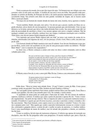 Evangelho de Sri Ramakrishna98
“Entre as pessoas do mundo, há as que têm traços de rajas. Tal homem tem um relógio com uma
corrente e dois ou três anéis nos dedos. A mobília de sua casa é nova em folha. Nas paredes estão pen-
durados os retratos da Rainha, do Príncipe de Gales e de outras pessoas importantes; a casa está impe-
cavelmente limpa. Seu armário está cheio de uma grande variedade de roupas; até os lacaios usam
libré e assim por diante.
“Os traços de um homem do mundo dotado de tamas são sono, luxúria, raiva, egoísmo e simila-
res.
“Assim também, bhakti, devoção, tem sattva. Um devoto que a possui, medita em Deus em se-
gredo absoluto, talvez dentro do seu mosquiteiro. As pessoas pensam que está dormindo. Uma vez que
demora a se levantar, pensam que talvez não tenha dormido bem à noite. Seu amor pelo corpo não vai
além da necessidade de satisfazer a fome e isso mesmo apenas com arroz e simples verduras. Não há
qualquer cuidado com suas refeições, nenhum luxo nas roupas e nenhuma ostentação com a mobília.
Além disso, esse devoto jamais bajula ninguém por dinheiro.
“Um aspirante que possui bhakti rajásica põe um tilak1
na testa e um rosário de contas de ru-
draksha, entremeadas com algumas de ouro, em seu pescoço. (Todos riem). Para o culto, usa uma rou-
pa de seda.
“Um homem dotado de bhakti tamásica tem uma fé ardente. Esse devoto literalmente exige gra-
ças de Deus, assim como um assaltante cai em cima de uma pessoa para roubar seu dinheiro. ‘Prenda!
Bata! Mate!’- esse é a maneira dos saqueadores.”
Ao dizer isso, o Mestre começou a cantar com uma voz doce e amor extasiante, com os olhos
voltados para cima:
Por que eu deveria ir para o Ganga ou Gaya, para Kasi, Kanchi ou Prabhas2
Enquanto eu puder dar meu último suspiro com o nome de Kali em meus lábios?
Qual a necessidade de rituais tem um homem, por que mais devoções
Se ele repetir o nome da Mãe nas três horas sagradas3
Os rituais podem continuar, mas não o seduzem mais.
Caridade, votos, doações de oferendas não mais atraem a mente de Madan4
;
Os Pés de Lótus da Abençoada Mãe são sua única oração e sacrifício.
Quem poderia ter jamais concebido o poder que Seu nome possui?
O Próprio Shiva, Deus dos Deuses, canta loas a Ela, com Suas cinco bocas!
O Mestre estava fora de si com o amor pela Mãe Divina. Cantava com entusiasmo ardente:
Se apenas pudesse morrer repetindo o nome de Durga,
Como podes Tu, Ó Abençoado,
Impedir minha Liberação.
Por pior que eu seja?
Então disse: “Deve-se tomar uma atitude firme: ‘O que? Cantei o nome da Mãe. Como posso
continuar sendo um pecador? Sou Seu filho, herdeiro de Seus Poderes e Glórias.’
“Se você puder tornar espirituais Seus tamas, poderá realizar Deus com Sua ajuda. Force Deus a
atender seus pedidos. Ele não é um estranho para você. Na verdade, é muito íntimo.
“A qualidade de tamas pode ser usada para o bem-estar de todos. Há três classes de médicos:
superior, medíocre e inferior. O médico que sente o pulso do paciente e apenas lhe diz: ‘Tome o remé-
dio regularmente’, faz parte do tipo inferior. Não se importa em saber se o paciente realmente tomou o
remédio. O medíocre é aquele que por diversos recursos, convence o paciente a tomar o remédio e diz-
lhe suavemente: ‘Meu bom homem, como espera curar-se se não tomar o remédio? Tome-o. Eu mes-
mo o preparei para você.’ Mas aquele que vendo o paciente teimosamente recusar-se a tomar o remé-
dio, colocando-o garganta abaixo, a ponto de pôr o joelho no peito do paciente, é o melhor médico.
Essa é uma manifestação de tamas do médico, mas tal atitude não prejudica o doente, ao contrário,
faz-lhe bem.
“Como os médicos, há três tipos de instrutores religiosos. O inferior que apenas dá instrução aos
discípulos, mas não lhe faz perguntas sobre seus progressos. O mestre medíocre que, para o bem do
1
Uma marca de pasta de sândalo ou outro material, para denotar a afiliação religiosa.
2
Cinco lugares de peregrinação.
3
Aurora, meio-dia e entardecer.
4
O autor do cântico.
 