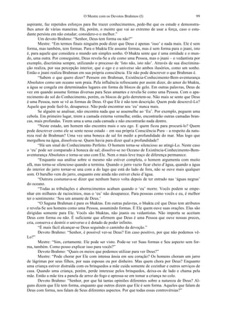 O Mestre com os Devotos Brahmos (I) 99
aspirante, faz repetidos esforços para lhe trazer conhecimentos, pede-lhe que os estude e demonstra-
lhes amor de várias maneiras. Há, porém, o mestre que vai ao extremo de usar a força, caso o estu-
dante persista em não estudar; considero-o o melhor.”
Um devoto Brahmo: “Senhor, Deus tem forma ou não?”
Mestre: “Em termos finais ninguém pode dizer que Deus é apenas ‘isso’ e nada mais. Ele é sem
forma, mas também, tem formas. Para o bhakta Ele assume formas, mas é sem forma para o jnani, isto
é, para aquele que considera o mundo um simples sonho. O bhakta sente que é uma entidade e o mun-
do, uma outra. Por conseguinte, Deus revela-Se a ele como uma Pessoa, mas o jnani – o vedantista por
exemplo, discrimina sempre, utilizando o processo de ‘Isto não, isto não’. Através de sua discrimina-
ção realiza, por sua percepção interior, que o ego e o universo são ambos ilusórios, como um sonho.
Então o jnani realiza Brahman em sua própria consciência. Ele não pode descrever o que Brahman é.
“Sabem o que quero dizer? Pensem em Brahman, Existência-Conhecimento-Bem-aventurança
Absolutos como um oceano sem praia. Pela influência refrescante por assim dizer, do amor do bhakta,
a água se congela em determinados lugares em forma de blocos de gelo. Em outras palavras, Deus de
vez em quando assume formas diversas para Seus amantes e revela-Se como uma Pessoa. Com o apa-
recimento do sol do Conhecimento, porém, os blocos de gelo derretem-se. Não mais se sente que Deus
é uma Pessoa, nem se vê as formas de Deus. O que Ele é não tem descrição. Quem pode descrevê-Lo?
Aquele que pode fazê-lo, desaparece. Não pode encontrar seu ‘eu’ nunca mais.
Se alguém se analisar, não encontra nada que se assemelhe ao ‘Eu’. Por exemplo, peguem uma
cebola. Em primeiro lugar, tirem a camada externa vermelha; então, encontrarão outras camadas bran-
cas, mais profundas. Tirem uma a uma cada camada e não encontrarão nada dentro.
“Neste estado, um homem não encontra mais o seu ego. E quem ficou para procurá-lo? Quem
pode descrever como ele se sente nesse estado – em sua própria Consciência Pura – a respeito da natu-
reza real de Brahman? Uma vez uma boneca de sal foi medir a profundidade do mar. Mas logo que
mergulhou na água, dissolveu-se. Quem havia para dizer qual a profundidade?
“Há um sinal do Conhecimento Perfeito. O homem torna-se silencioso ao atingi-Lo. Neste caso
o ‘eu’ pode ser comparado à boneca de sal; dissolve-se no Oceano de Existência-Conhecimento-Bem-
aventurança Absolutos e torna-se uno com Ele. Nem o mais leve traço de diferença permanece.
“Enquanto sua análise sobre si mesmo não estiver completa, o homem argumenta com muito
afã, mas torna-se silencioso quando a termina. Quando o jarro vazio ficar cheio d’água, quando a água
do interior do jarro tornar-se una com a do lago que está do lado de fora, não se ouve mais qualquer
som. O barulho vem do jarro, enquanto este ainda não estiver cheio d’água.
“Outrora costumava-se dizer que nenhum barco volta depois de ter entrado nas ‘águas negras’
do oceano.
“Todas as tribulações e aborrecimentos acabam quando o ‘eu’ morre. Vocês podem se empe-
nhar em milhares de raciocínios, mas o ‘eu’ não desaparece. Para pessoas como vocês e eu, é melhor
ter o sentimento: ‘Sou um amante de Deus.’
“O Saguna Brahman é para os bhaktas. Em outras palavras, o bhakta crê que Deus tem atributos
e revela-Se aos homens como uma Pessoa, assumindo formas. É Ele quem ouve suas orações. Elas são
dirigidas somente para Ele. Vocês são bhaktas, não jnanis ou vedantistas. Não importa se aceitam
Deus com forma ou não. É suficiente que afirmem que Deus é uma Pessoa que ouve nossas preces,
cria, conserva e destrói o universo e é dotado de poder infinito.
“É mais fácil alcançar-se Deus seguindo o caminho da devoção.”
Devoto Brahmo: “Senhor, é possível ver-se Deus? Em caso positivo, por que não podemos vê-
Lo?”
Mestre: “Sim, certamente. Ele pode ser visto. Pode-se ver Suas formas e Seu aspecto sem for-
ma, também. Como posso explicar isso para vocês?”
Devoto Brahmo: “Quais os meios que podemos utilizar para ver Deus?”
Mestre: “Pode chorar por Ele com intensa ânsia em seu coração? Os homens choram um jarro
de lágrimas por seus filhos, por suas esposas ou por dinheiro. Mas quem chora por Deus? Enquanto
uma criança estiver distraída com os brinquedos a mãe cuida somente de cozinhar e outros serviços de
casa. Quando uma criança, porém, perde interesse pelos brinquedos, deixa-os de lado e chama pela
mãe. Então a mãe tira a panela de arroz do fogo e apressa-se em tomar a criança no colo.
Devoto Brahmo: “Senhor, por que há tantas opiniões diferentes sobre a natureza de Deus? Al-
guns dizem que Ele tem forma, enquanto que outros dizem que Ele é sem forma. Aqueles que falam de
Deus com forma, nos falam de Seus diferentes aspectos. Por que todas essas controvérsias?”
 