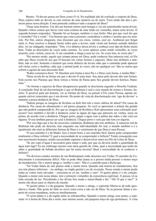 Evangelho de Sri Ramakrishna100
Mestre: “O devoto pensa em Deus como O vê. Na realidade não há confusão a respeito de Deus.
Deus explica tudo ao devoto se este realizar de uma maneira ou de outra. Você ainda não deu o pri-
meiro passo nessa direção. Como pretende conhecer tudo a respeito de Deus?
“Ouça uma história. Um dia um homem entrou num bosque e viu um animalzinho numa árvore.
Quando voltou contou que havia visto uma criatura de uma linda cor vermelha, numa certa árvore. O
segundo homem respondeu: “Quando fui ao bosque, também vi esse bicho. Mas por que você diz que
é vermelho? Ele é verde.” Um homem que estava presente, contradisse a ambos e insistiu que era ama-
relo. Por fim, outros chegaram, mas disseram que era cinza, violeta, azul etc. Acabaram por brigar
entre si. Para resolver a disputa foram todos para a árvore, onde viram um homem sentado debaixo
dela. Ao ser indagado, respondeu: “Sim, vivo debaixo dessa árvore e conheço esse tipo de bicho muito
bem. Todas as descrições de vocês estão corretas. Às vezes aparece como sendo vermelho, às vezes
amarelo, azul, violeta, cinza etc. É um camaleão e chega a nem ter cor. Às vezes tem, às vezes não.”
“Do mesmo modo, aquele que sempre pensa em Deus, pode conhecer Sua natureza real; só Ele
sabe que Deus revela-Se aos que O buscam em várias formas e aspectos. Deus tem atributos e tam-
bém, não os tem. Somente o homem que mora debaixo da árvore sabe que o camaleão pode aparecer
sob várias cores e também, sabe que o animal pode às vezes, não ter qualquer cor. São os outros que
sofrem a agonia de uma discussão fútil.
“Kabir costumava dizer: ‘O Absoluto sem forma é meu Pai e o Deus com forma, é minha Mãe.’
“Deus revela-Se na forma em que o devoto O ama mais. Seu amor pelo devoto não tem limites.
Está escrito nos Puranas que Deus tomou a forma de Rama para Seu grande devoto heróico, Hanu-
man.”
“As formas e aspectos de Deus desaparecem quando se discrimina segundo a filosofia Vedanta.
A conclusão final de tal discriminação é que só Brahman é real e esse mundo de nomes e formas, ilu-
sório. É possível para um homem, ver as formas de Deus, ou pensar n’Ele como Pessoa, apenas en-
quanto estiver consciente que é um devoto. Do ponto de vista de discriminação este ‘ego do devoto’ o
mantém a pouca distância de Deus.
“Sabem porque as imagens de Krishna ou Kali têm três e meio cúbitos de altura? Por causa da
distância. Por causa do afastamento o sol parece pequeno. Se você se aproximar o achará tão grande
que não poderá compreendê-lo. Por que as imagens de Krishna e Kali apresentam uma coloração azul-
escuro? Isso também é devido à distância como as águas do lago que parecem ser verdes, azuis ou
pretas, de acordo com a distância. Chegue perto, pegue a água com a palma das mãos e não verá cor
alguma. O céu também parece ser azul à distância. Chegue perto e verá que não tem cor alguma.
“Por isso digo que à luz do raciocínio vedantista, Brahman não tem atributos. A natureza real de
Brahman não pode ser descrita, mas enquanto sua individualidade for real, o mundo também o é e
igualmente são reais as diferentes formas de Deus e o sentimento de que Deus é uma Pessoa.
“O seu caminho é o de bhakti. Isso é muito bom; é um caminho fácil. Quem pode compreender
totalmente o Deus infinito? E qual a necessidade de se compreender o Infinito? Tendo conseguido esse
raro nascimento humano, minha necessidade suprema é desenvolver amor aos Pés de Lótus de Deus.
“Se um copo d’água é necessário para matar a sede, por que eu deveria medir a quantidade de
água num lago? Eu me embriago mesmo com meia garrafa de vinho, qual a necessidade que tenho de
saber a quantidade de bebida alcoólica que há numa taverna? Qual a necessidade de se conhecer o
Infinito?
“Os diversos estados mentais de um Brahmajnani estão descritos nos Vedas. O caminho do Co-
nhecimento é extremamente difícil. Não se pode obter jnana se a pessoa ainda possuir o menor traço
de mundanismo. Ou o menor apego a ‘mulher e ouro’. Não é o caminho para o Kaliyuga.
“Os Vedas falam de sete planos onde a mente mora. Quando está imersa no mundanismo, fica
nos três planos inferiores – no umbigo, no órgão genital e no de excreção. Nesse estado a mente perde
todas as visões mais elevadas – concentra-se só em ‘mulher e ouro’. O quarto plano é o do coração.
Quando a mente está nesse plano, tem o primeiro vislumbre da consciência espiritual. A pessoa vê-se
toda cercada de luz. Percebendo a luz divina fica muda e maravilhada e diz: “Ah! O que é isto?” A
mente não desce para os objetos do mundo.
“O quinto plano é o da garganta. Quando a mente o atinge, o aspirante liberta-se de toda igno-
rância e ilusão. Não gosta de falar ou ouvir outra coisa a não ser de Deus. Se as pessoas falam a res-
peito de coisas mundanas, retira-se imediatamente.
“O sexto plano é o da região entre as sobrancelhas. Quando a mente atinge esse ponto, o aspi-
rante vê a forma de Deus dia e noite, mas mesmo assim, um pequeno traço do ego permanece. A vista
 