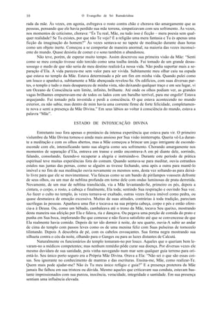 O Evangelho de Sri Ramakrishna10
rada da mãe. Às vezes, em agonia, esfregava o rosto contra chão e chorava tão amargamente que as
pessoas, pensando que ele havia perdido sua mãe terrena, simpatizavam com seu sofrimento. Às vezes,
nos momentos de ceticismo, chorava: “És Tu real, Mãe, ou tudo isso é ficção – mera poesia sem qual-
quer realidade? Se Tu existes, por que não Te vejo? É a religião uma mera fantasia e Tu és apenas uma
ficção da imaginação do homem?” Às vezes sentava-se no tapete de meditação durante duas horas
como um objeto inerte. Começou a se comportar de maneira anormal, na maioria das vezes inconsci-
ente do mundo. Quase desistiu de comer e o sono também o abandonou.
Não teve, porém, de esperar muito tempo. Assim descreveu sua primeira visão da Mãe: “Senti
como se meu coração tivesse sido torcido como uma toalha úmida. Fui tomado de um grande desas-
sossego e medo de que não seria de meu destino realizá-La nessa vida. Não podia suportar mais a se-
paração d’Ela. A vida pareceu-me sem valor para ser vivida. Subitamente meu olhar caiu na espada
que estava no templo da Mãe. Estava determinado a pôr um fim em minha vida. Quando pulei como
um louco e apanhei-a, subitamente a Mãe abençoada revelou-Se. Os edifícios, com suas diversas par-
tes, o templo e tudo o mais desapareceu de minha vista, não deixando qualquer traço e em seu lugar, vi
um Oceano de Consciência sem limite, infinito, brilhante. Até onde os olhos podiam ver, as grandes
vagas brilhantes empurravam-me de todos os lados com um barulho terrível, para me engolir! Estava
arquejando. Fui tomado pela investida e perdi a consciência. O que estava acontecendo no mundo
exterior, eu não sabia; mas dentro de mim havia uma corrente firme de forte felicidade, completamen-
te nova e senti a presença da Mãe Divina.” Em seus lábios ao voltar à consciência do mundo, estava a
palavra “Mãe”.
ESTADO DE INTOXICAÇÃO DIVINA
Entretanto isso fora apenas o prenúncio da intensa experiência que estava para vir. O primeiro
vislumbre da Mãe Divina tornou-o ainda mais ansioso por Sua visão ininterrupta. Queria vê-La duran-
te a meditação e com os olhos abertos, mas a Mãe começou a brincar um jogo intrigante de esconde-
esconde com ele, intensificando tanto sua alegria como seu sofrimento. Chorando amargamente nos
momentos de separação d’Ela, entrava em transe e então encontrava-A em pé diante dele, sorrindo,
falando, consolando, fazendo-o recuperar a alegria e instruindo-o. Durante este período de prática
espiritual teve muitas experiências fora do comum. Quando sentava-se para meditar, ouvia estranhos
estalos nas juntas das pernas, como se alguém as tivesse fechando, uma após a outra para mantê-lo
imóvel e no fim de sua meditação ouvia novamente os mesmos sons, desta vez soltando-as para deixá-
lo livre para que ele se movimentasse. Via faíscas como se um bando de pirilampos voassem defronte
de seus olhos, ou um mar de neblina profunda em torno dele com ondas luminosas de prata derretida.
Novamente, de um mar de neblina translúcida, via a Mãe levantando-Se, primeiro os pés, depois a
cintura, o corpo, o rosto, a cabeça e finalmente, Ela toda; sentindo Sua respiração e ouvindo Sua voz.
Ao fazer o culto no templo, às vezes tornava-se exaltado, outras vezes ficava imóvel como pedra, ou
quase desmaiava de emoção excessiva. Muitas de suas atitudes, contrárias à toda tradição, pareciam
sacrílegas às pessoas. Apanhava uma flor e tocava-a na sua própria cabeça, corpo e pés e então ofere-
cia-a à Deusa. Ou, como um bêbado, cambaleava até o trono da Mãe, tocava Seu queixo, mostrando
desta maneira sua afeição por Ela e falava, ria e dançava. Ou pegava uma porção de comida do prato e
punha em Sua boca, implorando-lhe que comesse e não ficava satisfeito até que se convencesse de que
Ela realmente havia comido. Depois de ter ido dormir à noite, do seu quarto, ouvia-A subir ao andar
de cima do templo com passos leves como os de uma menina feliz com Suas pulseiras de tornozelo
tilintando. Depois A descobria de pé, com os cabelos esvoaçantes. Sua forma negra mostrando sua
silhueta contra o céu da noite, olhando para o Ganges ou para as luzes distantes de Calcutá.
Naturalmente os funcionários do templo tomaram-no por louco. Aqueles que o queriam bem le-
varam-no a médicos competentes; mas nenhum remédio pôde curar sua doença. Por diversas vezes ele
mesmo duvidara de sua sanidade, pois vinha navegando num mar sem qualquer guia terreno para ori-
entá-lo. Seu único porto seguro era a Própria Mãe Divina. Orava a Ela: “Não sei o que são essas coi-
sas. Sou ignorante no conhecimento de mantras e das escrituras. Ensina-me, Mãe, como realizar-Te.
Quem mais pode ajudar-me? Não és Tu meu único refúgio e guia?” E a presença protetora da Mãe
jamais lhe falhou em sua tristeza ou dúvida. Mesmo aqueles que criticavam sua conduta, estavam bas-
tante impressionados com sua pureza, inocência, veracidade, integridade e santidade. Em sua presença
sentiam uma influência elevada.
 