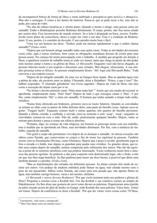 O Mestre com os Devotos Brahmos (I) 101
da incomparável beleza da forma de Deus o torna inebriado e precipita-se para tocá-Lo e abraçá-Lo.
Mas não o consegue. É como a luz dentro da lanterna. Pensa-se que se pode tocar a luz, mas não se
pode, por causa do vidro.
“No alto da cabeça localiza-se o sétimo plano. Quando a mente o atinge, uma pessoa entra em
samadhi. Então o Brahmajnani percebe Brahman diretamente. O corpo, porém, não fica nesse estado
por muitos dias. Fica inconsciente do mundo exterior. Se o leite é despejado na boca, escorre. Estabe-
lecido nesse plano de consciência, deixa o corpo em vinte e um dias. Essa é a condição de Brahma-
jnani. O seu, porém, é o caminho da devoção. É um caminho muito bom e fácil.
“Uma vez um homem me disse: “Senhor, pode me ensinar rapidamente o que o senhor chama
samadhi?”(Todos riem).
“Depois que um homem atinge samadhi todas suas ações caem. Todas as atividades devocionais
como culto, japa e outras similares, bem como as obrigações mundanas deixam de existir para uma
pessoa assim. No começo há muita preocupação com o trabalho. À medida que progride em direção a
Deus, a aparência exterior de trabalho torna-se cada vez menor, tanto que chega ao ponto de não poder
nem mesmo cantar o nome e as glórias de Deus. (A Shivanath): Enquanto você não havia chegado, as
pessoas falavam muito a seu respeito e discutiam suas virtudes. Mal chegou, silenciaram. A sua sim-
ples presença torna-os felizes. As pessoas simplesmente dizem: ‘Ah! Aqui está Shivanath Babu.’ Toda
conversa a seu respeito cessou.
“Depois de ter atingido samadhi, fui uma vez ao Ganges fazer tarpan. Mas ao apanhar água com
a palma da mão, ela escorreu entre os dedos. Chorando, disse a Haladhari: ‘Primo, o que é isso?’ Ha-
ladhari respondeu: ‘É chamado galitahasta5
nos livros sagrados.’ Depois da visão de Deus, tais atos
como a execução do tarpan caem por si só.
“No kirtan o devoto primeiro canta ‘Nitai amar mata hati’.6
Assim que seu estado devocional se
aprofunda, simplesmente canta: ‘Hati! Hati!’ Depois de tudo o que consegue cantar é ‘Hati’. E por
fim, canta simplesmente ‘Há!’ e entra em samadhi. O homem que tenha cantado o tempo todo então,
emudece.
“Numa festa oferecida aos brahmins, primeiro ouve-se muito falatório. Quando os convidados
se sentam no chão, com os pratos de folha defronte deles, uma parte do barulho cessa. Apenas ouve-se
gritar: ‘Tragam luchi!’ Enquanto comem luchi e outras iguarias, três quartos do barulho persistem.
Quando a última comida, a coalhada, é servida, ouve-se somente o som ‘soop’, ‘soop’, enquanto os
convidados comem-na com a mão. Não há, então, praticamente qualquer barulho. Depois, todos se
retiram para dormir e passa a reinar um silêncio absoluto.
“Portanto, digo, no começo da vida religiosa, um homem se preocupa muito com seu trabalho,
mas à medida que se aprofunda em Deus, suas atividades diminuem. Por fim, vem a renúncia do tra-
balho, seguida de samadhi.
“Em geral o corpo não permanece vivo depois de se alcançar o samadhi. As únicas exceções são
sábios como Narada, que conservaram os corpos a fim de trazer luz espiritual às pessoas. Também
ocorre com as Encarnações Divinas, como Chaitanya. Depois que o poço é cavado, geralmente joga-se
fora a enxada e o balde, mas alguns os guardam para ajudar seus vizinhos. As grandes almas, que re-
tém seus corpos depois do samadhi, sentem compaixão pelo sofrimento dos outros. Não são tão egoís-
tas a ponto de se sentirem satisfeitos com sua própria iluminação. Vocês conhecem muito bem a natu-
reza das pessoas egoístas. Se pedirem a elas para cuspirem num determinado lugar, não o farão, a não
ser que isso lhes traga benefício. Se lhes pedirem para trazer um doce barato, é possível que dêem uma
lambida durante o caminho. (Todos riem).
“Mas as manifestações são variadas em diferentes pessoas. As almas comuns têm medo de en-
sinar aos outros. Um pedaço de madeira ordinária pode flutuar na água, mas afunda mesmo com o
peso de um passarinho. Sábios como Narada, são como uma tora pesada que, não apenas flutua na
água, mas também carrega homens, vacas e até mesmo, elefantes.
(A Shivanath e outros devotos Brahmos): “Por que vocês insistem tanto nos poderes e glórias de
Deus? Perguntei a mesma coisa a Keshab Sen. Um dia Keshab e sua comitiva vieram ao templo de
Dakshineswar. Eu lhes disse que gostaria de ouvir como davam as palestras. Organizaram uma reunião
no pátio situado acima do ghat de banho no Ganga, onde Keshab deu uma palestra. Falou bem.. Entrei
em transe. Depois da conferência eu disse a Keshab: ‘Por que diz várias vezes coisas como “Ó Deus,
5
Literalmente, “mão inerte e entorpecida”.
6
“Meu Nitai dança como um elefante louco”.
 