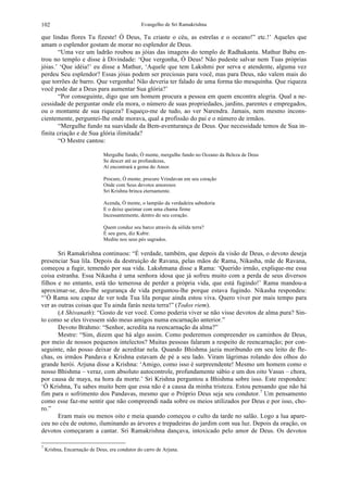 Evangelho de Sri Ramakrishna102
que lindas flores Tu fizeste! Ó Deus, Tu criaste o céu, as estrelas e o oceano!” etc.!’ Aqueles que
amam o esplendor gostam de morar no esplendor de Deus.
“Uma vez um ladrão roubou as jóias das imagens do templo de Radhakanta. Mathur Babu en-
trou no templo e disse à Divindade: ‘Que vergonha, Ó Deus! Não pudeste salvar nem Tuas próprias
jóias.’ ‘Que idéia!’ eu disse a Mathur, ‘Aquele que tem Lakshmi por serva e atendente, alguma vez
perdeu Seu esplendor? Essas jóias podem ser preciosas para você, mas para Deus, não valem mais do
que torrões de barro. Que vergonha! Não deveria ter falado de uma forma tão mesquinha. Que riqueza
você pode dar a Deus para aumentar Sua glória?’
“Por conseguinte, digo que um homem procura a pessoa em quem encontra alegria. Qual a ne-
cessidade de perguntar onde ela mora, o número de suas propriedades, jardins, parentes e empregados,
ou o montante de sua riqueza? Esqueço-me de tudo, ao ver Narendra. Jamais, nem mesmo incons-
cientemente, perguntei-lhe onde morava, qual a profissão do pai e o número de irmãos.
“Mergulhe fundo na suavidade da Bem-aventurança de Deus. Que necessidade temos de Sua in-
finita criação e de Sua glória ilimitada?
“O Mestre cantou:
Mergulhe fundo, Ó mente, mergulhe fundo no Oceano da Beleza de Deus
Se descer até as profundezas,
Aí encontrará a gema do Amor.
Procure, Ó mente, procure Vrindavan em seu coração
Onde com Seus devotos amorosos
Sri Krishna brinca eternamente.
Acenda, Ó mente, o lampião da verdadeira sabedoria
E o deixe queimar com uma chama firme
Incessantemente, dentro do seu coração.
Quem conduz seu barco através da sólida terra?
É seu guru, diz Kubir.
Medite nos seus pés sagrados.
Sri Ramakrishna continuou: “É verdade, também, que depois da visão de Deus, o devoto deseja
presenciar Sua lila. Depois da destruição de Ravana, pelas mãos de Rama, Nikasha, mãe de Ravana,
começou a fugir, temendo por sua vida. Lakshmana disse a Rama: ‘Querido irmão, explique-me essa
coisa estranha. Essa Nikasha é uma senhora idosa que já sofreu muito com a perda de seus diversos
filhos e no entanto, está tão temerosa de perder a própria vida, que está fugindo!’ Rama mandou-a
aproximar-se, deu-lhe segurança de vida perguntou-lhe porque estava fugindo. Nikasha respondeu:
“’Ó Rama sou capaz de ver toda Tua lila porque ainda estou viva. Quero viver por mais tempo para
ver as outras coisas que Tu ainda farás nesta terra!” (Todos riem).
(A Shivanath): “Gosto de ver você. Como poderia viver se não visse devotos de alma pura? Sin-
to como se eles tivessem sido meus amigos numa encarnação anterior.”
Devoto Brahmo: “Senhor, acredita na reencarnação da alma?”
Mestre: “Sim, dizem que há algo assim. Como poderemos compreender os caminhos de Deus,
por meio de nossos pequenos intelectos? Muitas pessoas falaram a respeito de reencarnação; por con-
seguinte, não posso deixar de acreditar nela. Quando Bhishma jazia moribundo em seu leito de fle-
chas, os irmãos Pandava e Krishna estavam de pé a seu lado. Viram lágrimas rolando dos olhos do
grande herói. Arjuna disse a Krishna: ‘Amigo, como isso é surpreendente! Mesmo um homem como o
nosso Bhishma – veraz, com absoluto autocontrole, profundamente sábio e um dos oito Vasus – chora,
por causa de maya, na hora da morte.’ Sri Krishna perguntou a Bhishma sobre isso. Este respondeu:
‘Ó Krishna, Tu sabes muito bem que essa não é a causa da minha tristeza. Estou pensando que não há
fim para o sofrimento dos Pandavas, mesmo que o Próprio Deus seja seu condutor.7
Um pensamento
como esse faz-me sentir que não compreendi nada sobre os meios utilizados por Deus e por isso, cho-
ro.”
Eram mais ou menos oito e meia quando começou o culto da tarde no salão. Logo a lua apare-
ceu no céu de outono, iluminando as árvores e trepadeiras do jardim com sua luz. Depois da oração, os
devotos começaram a cantar. Sri Ramakrishna dançava, intoxicado pelo amor de Deus. Os devotos
7
Krishna, Encarnação de Deus, era condutor do carro de Arjuna.
 