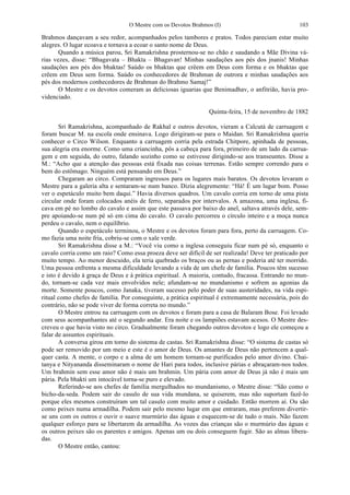 O Mestre com os Devotos Brahmos (I) 103
Brahmos dançavam a seu redor, acompanhados pelos tambores e pratos. Todos pareciam estar muito
alegres. O lugar ecoava e tornava a ecoar o santo nome de Deus.
Quando a música parou, Sri Ramakrishna prosternou-se no chão e saudando a Mãe Divina vá-
rias vezes, disse: “Bhagavata – Bhakta – Bhagavan! Minhas saudações aos pés dos jnanis! Minhas
saudações aos pés dos bhaktas! Saúdo os bhaktas que crêem em Deus com forma e os bhaktas que
crêem em Deus sem forma. Saúdo os conhecedores de Brahman de outrora e minhas saudações aos
pés dos modernos conhecedores de Brahman do Brahmo Samaj!”
O Mestre e os devotos comeram as deliciosas iguarias que Benimadhav, o anfitrião, havia pro-
videnciado.
Quinta-feira, 15 de novembro de 1882
Sri Ramakrishna, acompanhado de Rakhal e outros devotos, vieram a Calcutá de carruagem e
foram buscar M. na escola onde ensinava. Logo dirigiram-se para o Maidan. Sri Ramakrishna queria
conhecer o Circo Wilson. Enquanto a carruagem corria pela estrada Chitpore, apinhada de pessoas,
sua alegria era enorme. Como uma criancinha, pôs a cabeça para fora, primeiro de um lado da carrua-
gem e em seguida, do outro, falando sozinho como se estivesse dirigindo-se aos transeuntes. Disse a
M.: “Acho que a atenção das pessoas está fixada nas coisas terrenas. Estão sempre correndo para o
bem do estômago. Ninguém está pensando em Deus.”
Chegaram ao circo. Compraram ingressos para os lugares mais baratos. Os devotos levaram o
Mestre para a galeria alta e sentaram-se num banco. Dizia alegremente: “Há! É um lugar bom. Posso
ver o espetáculo muito bem daqui.” Havia diversos quadros. Um cavalo corria em torno de uma pista
circular onde foram colocados anéis de ferro, separados por intervalos. A amazona, uma inglesa, fi-
cava em pé no lombo do cavalo e assim que este passava por baixo do anel, saltava através dele, sem-
pre apoiando-se num pé só em cima do cavalo. O cavalo percorreu o círculo inteiro e a moça nunca
perdeu o cavalo, nem o equilíbrio.
Quando o espetáculo terminou, o Mestre e os devotos foram para fora, perto da carruagem. Co-
mo fazia uma noite fria, cobriu-se com o xale verde.
Sri Ramakrishna disse a M.: “Você viu como a inglesa conseguiu ficar num pé só, enquanto o
cavalo corria como um raio? Como essa proeza deve ser difícil de ser realizada! Deve ter praticado por
muito tempo. Ao menor descuido, ela teria quebrado os braços ou as pernas e poderia até ter morrido.
Uma pessoa enfrenta a mesma dificuldade levando a vida de um chefe de família. Poucos têm sucesso
e isto é devido à graça de Deus e à prática espiritual. A maioria, contudo, fracassa. Entrando no mun-
do, tornam-se cada vez mais envolvidos nele; afundam-se no mundanismo e sofrem as agonias da
morte. Somente poucos, como Janaka, tiveram sucesso pelo poder de suas austeridades, na vida espi-
ritual como chefes de família. Por conseguinte, a prática espiritual é extremamente necessária, pois do
contrário, não se pode viver de forma correta no mundo.”
O Mestre entrou na carruagem com os devotos e foram para a casa de Balaram Bose. Foi levado
com seus acompanhantes até o segundo andar. Era noite e os lampiões estavam acesos. O Mestre des-
creveu o que havia visto no circo. Gradualmente foram chegando outros devotos e logo ele começou a
falar de assuntos espirituais.
A conversa girou em torno do sistema de castas. Sri Ramakrishna disse: “O sistema de castas só
pode ser removido por um meio e este é o amor de Deus. Os amantes de Deus não pertencem a qual-
quer casta. A mente, o corpo e a alma de um homem tornam-se purificados pelo amor divino. Chai-
tanya e Nityananda disseminaram o nome de Hari para todos, inclusive párias e abraçaram-nos todos.
Um brahmin sem esse amor não é mais um brahmin. Um pária com amor de Deus já não é mais um
pária. Pela bhakti um intocável torna-se puro e elevado.
Referindo-se aos chefes de família mergulhados no mundanismo, o Mestre disse: “São como o
bicho-da-seda. Podem sair do casulo de sua vida mundana, se quiserem, mas não suportam fazê-lo
porque eles mesmos construíram um tal casulo com muito amor e cuidado. Então morrem aí. Ou são
como peixes numa armadilha. Podem sair pelo mesmo lugar em que entraram, mas preferem divertir-
se uns com os outros e ouvir o suave murmúrio das águas e esquecem-se de tudo o mais. Não fazem
qualquer esforço para se libertarem da armadilha. As vozes das crianças são o murmúrio das águas e
os outros peixes são os parentes e amigos. Apenas um ou dois conseguem fugir. São as almas libera-
das.
O Mestre então, cantou:
 