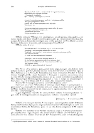 Evangelho de Sri Ramakrishna104
Quando esta ilusão envolve o mundo, através da magia de Mahamaya,
Que Brahman está despojado de sentido.
E Vishnu perde consciência,
Qual a esperança que resta para os homens?
Primeiro é construído um pequeno canal e ali é colocada a armadilha:
Mas a passagem permanece aberta:
O peixe, uma vez tendo atravessado a salvo pela porta
Não sai outra vez.
O bicho-da-seda prepara pacientemente o casulo de fios tão juntos;
Mesmo que haja uma abertura para sair,
Preso dentro do seu casulo,
O bicho-da-seda fica para morrer.
O Mestre continuou: “O homem pode ser comparado a um grão que caiu entre as pedras de um
moinho e está a ponto de ser triturado. Somente os poucos grãos que permanecem próximos à cavilha,
escapam. Portanto, os homens devem refugiar-se na cavilha, quer dizer, em Deus. Chamá-Lo, cantar
Seu nome. Então estarão livres senão, serão esmagados pelo Rei da Morte.”
O Mestre cantou de novo:
Mãe! Mãe! Meu barco está afundando, aqui no oceano deste mundo:
Ferozmente o furacão da ilusão devasta todos os lados!
Desajeitado é meu timoneiro, a mente, teimosos, meus seis remadores, as peixões.
Num vento sem piedade,
Fiz zarpar meu barco que agora, está afundando!
Partido está o leme da devoção; andrajosa, a vela da fé:
No meu barco as águas estão entrando. O que tenho que fazer?
Porque com meus olhos fracos, Ó! Nada a não ser escuridão, vejo
Aqui nas ondas nadarei
Ó Mãe! E me agarrarei à jangada do Teu nome!
O Sr. Viswas esteve sentado no quarto, durante muito tempo, mas agora saíra. Já tivera muito
dinheiro, mas havia gasto tudo, levando uma vida imoral. Por fim tornara-se indiferente à esposa e
filhos. Referindo-se ao Sr. Viswas, Sri Ramakrishna disse: ‘É um pobre coitado. Um chefe de família
tem suas obrigações, dívidas a pagar: dívidas com os deuses, com os ancestrais, com os rishis e com a
esposa e filhos. Se uma esposa é casta então, o marido tem que sustentá-la; tem também que educar os
filhos até que cresçam. Só um monge não pode guardar; as aves e os monges não armazenam para o
futuro, mas a ave, se tiver filhotes, cuida de seu sustento. Traz comida no bico para eles.
Balaram: “Sr. Viswas agora quer cultivar a companhia de pessoas santas.”
Mestre (com um sorriso): “O kamandalu de um monge vai com ele para os quatro principais lu-
gares santos 8
de peregrinação, mas permanece com gosto amargo. Assim também diz-se que a brisa
da Malaia transforma todas as árvores em sândalo, mas há algumas exceções, como o algodoeiro, a
ashwattha e a ameixeira de porco.
“Alguns freqüentam a companhia dos santos para fumar cânhamo. Muitos monges fumam e al-
guns chefes de família permanecem com eles, preparam o cânhamo e compartilham o prasad.
Quinta-feira, 16 de novembro de 1882
O Mestre havia vindo para Calcut;a. À noite foi para a casa de Rajmohan, membro do Brahmo
Samaj, onde Narendra e alguns jovens amigos costumavam se reunir e fazer adoração, de acordo com
as cerimônias Brahmo. Sri Ramakrishna queria ver seu culto. Estava acompanhado de M. e alguns
devotos.
O Mestre ficou muito feliz ao ver Narendra e expressou desejo de observar os jovens na adora-
ção. Narendra cantou e logo começou o culto. Um dos jovens o conduziu. Orou: “Ó Senhor, que pos-
samos abandonar tudo e sermos absorvidos em Ti!” Possivelmente o jovem havia ficado inspirado
8
Os quatro pontos cardinais as Índia, isto é, Kedarnath no Himalaia, Dwaraka no oeste, Rameswar no sul e Puri no leste.
 