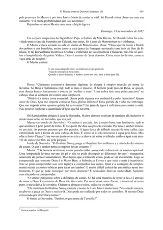 O Mestre com os Devotos Brahmos (I) 105
pela presença do Mestre e por isso, havia falado de renúncia total. Sri Ramakrishna observou com um
sussurro: “Há muita probabilidade que isso aconteça!”
Rajmohan serviu o Mestre com uma refeição ligeira.
Domingo, 19 de novembro de 1882
Era a época auspiciosa do Jagaddhatri Puja, o festival da Mãe Divina. Sri Ramakrishna foi con-
vidado para a casa de Surendra em Calcutá, mas antes, foi à casa de Manomohan na vizinhança.
O Mestre estava sentado na sala de visitas de Manomohan. Disse: “Deus aprecia muito a bhakti
dos pobres e dos humildes, assim como a vaca gosta de forragem misturada com bolo de óleo de li-
nhaça. O rei Duryodhana mostrou a Krishna o esplendor de sua opulência e riquezas, mas Ele só acei-
tou a hospitalidade do pobre Vidura. Deus é amante de Seus devotos. Corre atrás do devoto, como a
vaca atrás do bezerro.”
O Mestre cantou:
E, por causa daquele amor, os poderosos yogis praticam
Yoga de uma época para outra;
Quando o amor desperta, o Senhor, como um ímã, atrai a alma para Ele.
Disse: “Chaitanya costumava derramar lágrimas de alegria à simples menção do nome de
Krishna. Só Deus é Substância real; tudo o mais é ilusório. O homem pode realizar Deus, se quiser,
mas deseja buscar loucamente o prazer de ‘mulher e ouro’. Uma cobra tem uma pedra preciosa9
na
cabeça, mas se contenta em comer uma simples rã.
“Bhakti é a única coisa essencial. Quem pode alguma vez conhecê-Lo pelo raciocínio? Quero
amor de Deus. Que me importa conhecer Suas glórias infinitas? Uma garrafa de vinho me embriaga.
Que me importa saber quantos galões há na taverna? Um jarro de água é suficiente para matar a sede.
Não preciso conhecer a quantidade d’água que há na terra.
Sri Ramakrishna chegou à casa de Surendra. Muitos devotos estavam já reunidos ali, inclusive o
irmão mais velho de Surendra, que era juiz.
Mestre (ao irmão de Surendra): “O senhor é um juiz. Isto é muito bom, mas lembre-se: tudo o
que acontece é pelo poder de Deus. É Ele quem lhe deu sua posição elevada. Por isso o senhor tornou-
se um juiz. As pessoas pensam que são grandes. A água desce do telhado através de uma calha, cuja
extremidade tem a forma de uma cabeça de leão. É como se o leão trouxesse a água pela boca. Mas
olhe a fonte d’água! Uma nuvem junta-se no céu e a chuva cai sobre o telhado; então a água vem atra-
vés do cano e por fim, sai pela gárgula.”
Irmão de Surendra: “O Brahmo Samaj prega a liberdade das mulheres e a abolição do sistema
de castas. O que o senhor pensa a respeito desses assuntos?”
Mestre: “Os homens sentem-se assim quando estão começando a desenvolver anseio espiritual.
Uma tempestade levanta nuvens de pó e não se pode distinguir as diferentes árvores - mangueira,
ameixeira de porco e tamarindeiro. Mas depois que a tormenta cessa, pode-se ver claramente. Logo se
compreende que somente Deus é o Maior Bem, a Substância Eterna e que tudo o mais é transitório.
Não se pode compreender isso sem tapasya e companhia dos santos. Qual é a vantagem de simples-
mente recitar as partes teóricas para tocar um tambor? É muito difícil colocá-las em prática nesse ins-
trumento. O que se pode conseguir por mero discurso? É necessário fazer-se austeridade. Somente
com ela pode-se compreender.
“O senhor perguntou sobre a diferença de castas. Só há uma maneira de removê-las e é através
do amor a Deus. Os amantes de Deus não têm casta. Por meio desse amor divino, o intocável se torna
puro, o pária deixa de ser pária. Chaitanya abraçava todos, inclusive os párias.
“Os membros do Brahmo Samaj cantam o nome de Hari. Isto é muito bom. Pela oração sincera,
recebe-se a graça de Deus e realiza-O. Deus pode ser realizado por todos os caminhos. O mesmo Deus
é invocado por diferentes nomes.”
O irmão de Surendra: “Senhor, o que pensa da Teosofia?”
9
Crença popular em Bengala.
 