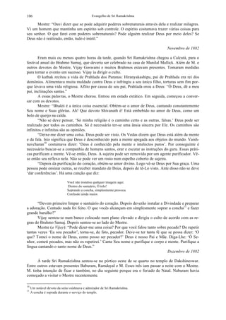 Evangelho de Sri Ramakrishna106
Mestre: “Ouvi dizer que se pode adquirir poderes sobrenaturais através dela e realizar milagres.
Vi um homem que mantinha um espírito sob controle. O espírito costumava trazer várias coisas para
seu senhor. O que farei com poderes sobrenaturais? Pode alguém realizar Deus por meio deles? Se
Deus não é realizado, então, tudo é inútil.”
Novembro de 1882
Eram mais ou menos quatro horas da tarde, quando Sri Ramakrishna chegou a Calcutá, para o
festival anual do Brahmo Samaj, que deveria ser celebrado na casa de Manilal Mallick. Além de M. e
outros devotos do Mestre, Vijay Goswami e muitos Brahmos estavam presentes. Tomaram medidas
para tornar o evento um sucesso. Vijay ia dirigir o culto.
O kathak recitou a vida de Prahlada dos Puranas: Hiranyakashipu, pai de Prahlada era rei dos
demônios. Alimentava muita maldade contra Deus e infringiu a seu único filho, torturas sem fim por-
que levava uma vida religiosa. Aflito por causa de seu pai, Prahlada orou a Deus: “Ó Deus, dê a meu
pai, inclinações santas.”
A essas palavras, o Mestre chorou. Entrou em estado extático. Em seguida, começou a conver-
sar com os devotos.
Mestre: “Bhakti é a única coisa essencial. Obtém-se o amor de Deus, cantando constantemente
Seu nome e Suas glórias. Ah! Que devoto Shivanath é! Está embebido no amor de Deus, como um
bolo de queijo na calda.
“Não se deve pensar, ‘Só minha religião é o caminho certo e as outras, falsas.’ Deus pode ser
realizado por todos os caminhos. Só é necessário ter-se uma ânsia sincera por Ele. Os caminhos são
infinitos e infinitas são as opiniões.
“Deixe-me dizer uma coisa. Deus pode ser visto. Os Vedas dizem que Deus está além da mente
e da fala. Isto significa que Deus é desconhecido para a mente apegada aos objetos do mundo. Vaish-
navcharan10
costumava dizer: ‘Deus é conhecido pela mente e intelectos puros’. Por conseguinte é
necessário buscar-se a companhia de homens santos, orar e escutar as instruções do guru. Essas práti-
cas purificam a mente. Vê-se então, Deus. A sujeira pode ser removida por um agente purificador. Vê-
se então seu reflexo nela. Não se pode ver um rosto num espelho coberto de sujeira.
“Depois da purificação do coração, obtém-se amor divino. Logo vê-se Deus por Sua graça. Uma
pessoa pode ensinar outras, se receber mandato de Deus, depois de tê-Lo visto. Ante disso não se deve
‘dar conferências’. Há uma canção que diz:
Você não instalou qualquer imagem aqui.
Dentro do santuário, Ó tolo!
Soprando a concha, simplesmente provoca
Confusão ainda maior.
“Devem primeiro limpar o santuário do coração. Depois deverão instalar a Divindade e preparar
a adoração. Contudo nada foi feito. O que vocês alcançam em simplesmente soprar a concha11
e fazer
grande barulho?”
Vijay sentou-se num banco colocado num plano elevado e dirigiu o culto de acordo com as re-
gras do Brahmo Samaj. Depois sentou-se ao lado do Mestre.
Mestre (a Vijay): “Pode dizer-me uma coisa? Por que você falou tanto sobre pecado? De repetir
tantas vezes ‘Eu sou pecador’, torna-se, de fato, pecador. Deve-se ter tanta fé que se possa dizer: ‘O
que? Tomei o nome de Deus, como posso ser pecador?’ Deus é nosso Pai e Mãe. Diga-Lhe: ‘Ó Se-
nhor, cometi pecados, mas não os repetirei.’ Cante Seu nome e purifique o corpo e mente. Purifique a
língua cantando o santo nome de Deus.”
Dezembro de 1882
À tarde Sri Ramakrishna sentou-se no pórtico oeste de se quarto no templo de Dakshineswar.
Entre outros estavam presentes Baburam, Ramdayal e M. Esses três iam passar a noite com o Mestre.
M. tinha intenção de ficar e também, no dia seguinte porque era o feriado de Natal. Naburam havia
começado a visitar o Mestre recentemente.
10
Um notável devoto da seita vaishnava e admirador de Sri Ramakrishna.
11
A concha é soprada durante o serviço do templo.
 