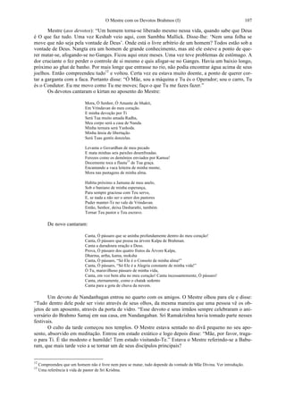 O Mestre com os Devotos Brahmos (I) 107
Mestre (aos devotos): “Um homem torna-se liberado mesmo nessa vida, quando sabe que Deus
é O que faz tudo. Uma vez Keshab veio aqui, com Sambhu Mallick. Disse-lhe: ‘Nem uma folha se
move que não seja pela vontade de Deus’. Onde está o livre arbítrio de um homem? Todos estão sob a
vontade de Deus. Nangta era um homem de grande conhecimento, mas até ele esteve a ponto de que-
rer matar-se, afogando-se no Ganges. Ficou aqui onze meses. Uma vez teve problemas de estômago. A
dor cruciante o fez perder o controle de si mesmo e quis afogar-se no Ganges. Havia um baixio longo,
próximo ao ghat de banho. Por mais longe que entrasse no rio, não podia encontrar água acima de seus
joelhos. Então compreendeu tudo12
e voltou. Certa vez eu estava muito doente, a ponto de querer cor-
tar a garganta com a faca. Portanto disse: “Ó Mãe, sou a máquina e Tu és o Operador; sou o carro, Tu
és o Condutor. Eu me movo como Tu me moves; faço o que Tu me fazes fazer.”
Os devotos cantaram o kirtan no aposento do Mestre:
Mora, Ó Senhor, Ó Amante de bhakti,
Em Vrindavan do meu coração.
E minha devoção por Ti
Será Tua muito amada Radha,
Meu corpo será a casa de Nanda.
Minha ternura será Yashoda.
Minha ânsia de libertação.
Será Tuas gentis donzelas.
Levanta o Govardhan de meu pecado
E mata minhas seis paixões desenfreadas.
Ferozes como os demônios enviados por Kamsa!
Docemente toca a flauta13
de Tua graça.
Encantando a vaca leiteira de minha mente;
Mora nas pastagens de minha alma.
Habita próximo a Jamuna de meu anelo,
Sob o baniano de minha esperança,
Para sempre graciosa com Teu servo,
E, se nada a não ser o amor dos pastores
Puder manter-Te no vale de Vrindavan.
Então, Senhor, deixa Dasharathi, também.
Tornar Teu pastor e Teu escravo.
De novo cantaram:
Canta, Ó pássaro que se aninha profundamente dentro do meu coração!
Canta, Ó pássaro que pousa na árvore Kalpa de Brahman.
Canta a duradoura oração a Deus.
Prova, Ó pássaro dos quatro frutos da Árvore Kalpa,
Dharma, artha, kama, moksha
Canta, Ó pássaro, “Só Ele é o Consolo de minha alma!”
Canta, Ó pássaro, “Só Ele é a Alegria constante de minha vida!”
Ó Tu, maravilhoso pássaro de minha vida,
Canta, em voz bem alta no meu coração! Canta incessantemente, Ó pássaro!
Canta, eternamente, como o chatak sedento
Canta para a gota de chuva da nuvem.
Um devoto de Nandanbagan entrou no quarto com os amigos. O Mestre olhou para ele e disse:
“Tudo dentro dele pode ser visto através de seus olhos, da mesma maneira que uma pessoa vê os ob-
jetos de um aposento, através da porta de vidro. “Esse devoto e seus irmãos sempre celebraram o ani-
versário do Brahmo Samaj em sua casa, em Nandangaban. Sri Ramakrishna havia tomado parte nesses
festivais.
O culto da tarde começou nos templos. O Mestre estava sentado no divã pequeno no seu apo-
sento, absorvido em meditação. Entrou em estado extático e logo depois disse: “Mãe, por favor, traga-
o para Ti. É tão modesto e humilde! Tem estado visitando-Te.” Estava o Mestre referindo-se a Babu-
ram, que mais tarde veio a se tornar um de seus discípulos principais?
12
Compreendeu que um homem não é livre nem para se matar, tudo depende da vontade da Mãe Divina. Ver introdução.
13
Uma referência à vida de pastor de Sri Krishna.
 