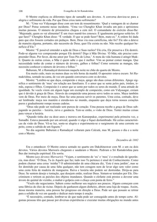 Evangelho de Sri Ramakrishna108
O Mestre explicou os diferentes tipos de samadhi aos devotos. A conversa desviou-se para a
alegria e sofrimento da vida. Por que Deus criou tanto sofrimento?
M.: “Uma vez Vidyasagar disse com um tom de ressentimento: ‘Qual a vantagem de se chamar
por Deus? Pense somente nesse incidente. “Uma vez Chenghiz Khan invadiu um país e aprisionou
muitas pessoas. O número de prisioneiros chegou a cem mil. O comandante do exército disse-lhe:
‘Majestade, quem os vai alimentar? É um risco mantê-los conosco. É igualmente perigoso soltá-los. O
que farei?’ Chenghiz Khan disse: “É verdade. O que se pode fazer? Bem, mate-os.” A ordem foi dada
para que eles fossem cortados em pedaços. Bem, Deus viu essa carnificina, não foi? Ele não a deteve
de maneira alguma, portanto, não necessito de Deus, quer Ele exista ou não. Não recebo qualquer be-
nefício d’Ele.”
Mestre: “É possível entender a ação de Deus e Suas razões? Ele cria, Ele preserva e Ele destrói.
Pode-se alguma vez compreender porque Ele destrói? Digo à Mãe Divina: ‘Ó Mãe, não preciso com-
preender Deus. Por favor, dá-me amor por Teus Pés de Lótus.’ A meta da vida humana é atingir bhak-
ti. Quanto às outras coisas, a Mãe é quem sabe o que é melhor. Vim ao pomar comer mangas. Que
necessidade tenho de contar o número de árvores, galhos e folhas? Como somente as mangas, não
necessito conhecer o número de árvores e folhas.”
Baburam, M. e Ramadayal dormiram naquela noite no chão do quarto do Mestre.
Era muito cedo, mais ou menos duas ou três horas da manhã. O aposento estava escuro. Sri Ra-
makrishna, sentado na cama, de vez em quando conversava com os devotos.
Mestre: “Lembre-se que daya, compaixão e maya, apego são duas coisas diferentes. Apego sig-
nifica o sentimento de ‘meu’ em relação aos familiares. É o amor que se sente pelos pais, irmãos, ir-
mãs, esposa e filhos. Compaixão é o amor que se sente por todos os seres do mundo. É uma atitude de
igualdade. Se vocês virem em algum lugar um exemplo de compaixão, como em Vidyasagar, creiam
que é devido à graça de Deus. Através da compaixão uma pessoa serve todos os seres. Maya também
vem de Deus. Por meio de maya, Deus faz uma pessoa servir os parentes. Uma coisa, contudo, deve
ser lembrada: maya nos mantém e enreda-nos no mundo, enquanto que daya torna nossos corações
puros e gradualmente rompe nossas cadeias.
“Deus não pode ser realizado sem pureza de coração. Uma pessoa recebe a graça de Deus sub-
jugando as paixões – luxúria, raiva e ganância. Tem-se então, a visão de Deus. Tentei muitas coisas
para vencer a luxúria.
“Quando tinha dez ou doze anos e morava em Kamarpukur, experimentei pela primeira vez, o
Ssmadhi. Estava passando por um arrozal, quando vi algo e fiquei deslumbrado. Há certas característi-
cas da visão de Deus. Vê-se luz, sente-se alegria e experimenta-se o surgimento de uma corrente no
peito, como a subida de um foguete.”
No dia seguinte Baburam e Ramadayal voltaram para Calcutá, mas M. passou o dia e a noite
com o Mestre.
Dezembro de 1882
Era o entardecer. O Mestre estava sentado no quarto em Dakshineswar com M. e um ou dois
devotos. Vários devotos Marwaris chegaram e saudaram o Mestre. Pediram a Sri Ramakrishna para
lhes dar instrução espiritual. Ele sorriu.
Mestre (aos devotos Marwaris): “Vejam, o sentimento de ‘eu’ e ‘meu’ é o resultado de ignorân-
cia, mas dizer: ‘Ó Deus, Tu és Aquele que faz; tudo isso Te pertence é sinal de Conhecimento. Como
podem chamar uma coisa ‘minha’? O administrador de uma chácara diz, ‘Este é meu jardim’, mas se
for demitido por causa de uma falta qualquer, não tem coragem nem de levar algo sem valor como
uma cesta feita de madeira de mangueira. Raiva e luxúria não podem ser destruídas. Dirija-as para
Deus. Se sentem desejo e tentação, que desejem então, realizar Deus. Sintam-se tentados por Ele. Dis-
criminem e retirem as paixões dos objetos mundanos. Quando o elefante está prestes a devorar uma
árvore do quintal do vizinho, o mahut o golpeia com o chuço com ponta de ferro.”
“Vocês são negociantes. Sabem como melhorar seu negócio aos poucos. Alguns começam com
uma fábrica de óleo de ricino. Depois de ganharem algum dinheiro, abrem uma loja de roupas. Assim,
dessa mesma maneira, uma pessoa faz progresso em direção a Deus. Pode ser que possam se retirar
para a solidão de vez em quando e dedicar mais tempo à oração.
“É necessário, contudo, lembrar-se de que nada pode ser conseguido antes do tempo certo. Al-
gumas pessoas têm que passar por diversas experiências e executar muitas obrigações no mundo antes
 