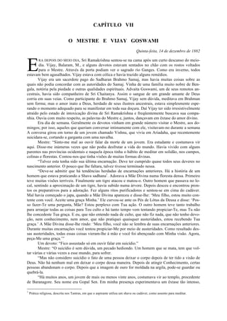 CAPÍTULO VII
O MESTRE E VIJAY GOSWAMI
Quinta-feita, 14 de dezembro de 1882
RA DEPOIS DO MEIO DIA, Sri Ramakrishna sentou-se na cama após um curto descanso do meio-
dia. Vijay, Balaram, M., e alguns devotos estavam sentados no chão com os rostos voltados
para o Mestre. Através da porta podiam ver o sagrado rio Ganges. Como era inverno, todos
estavam bem agasalhados. Vijay estava com cólica e havia trazido alguns remédios.
Vijay era um sacerdote pago do Sadharan Brahmo Samaj, mas havia muitas coisas sobre as
quais não podia concordar com as autoridades do Samaj. Vinha de uma família muito nobre de Ben-
gala, notória pela piedade e outras qualidades espirituais. Advaita Goswami, um de seus remotos an-
cestrais, havia sido companheiro de Sri Chaitanya. Assim o sangue de um grande amante de Deus
corria em suas veias. Como participante do Brahmo Samaj, Vijay sem dúvida, meditava em Brahman
sem forma; mas o amor inato a Deus, herdado de seus ilustres ancestrais, estava simplesmente espe-
rando o momento adequado para se manifestar em toda sua doçura. Daí Vijay ter sido irresistivelmente
atraído pelo estado de intoxicação divina de Sri Ramakrishna e freqüentemente buscava sua compa-
nhia. Ouvia com muito respeito, as palavras do Mestre e, juntos, dançavam em êxtase do amor divino.
Era dia de semana. Geralmente os devotos vinham em grande número visitar o Mestre, aos do-
mingos; por isso, aqueles que queriam conversar intimamente com ele, visitavam-no durante a semana
A conversa girou em torno de um jovem chamado Vishnu, que vivia em Ariadaha, que recentemente
suicidara-se, cortando a garganta com uma navalha.
Mestre: “Sinto-me mal ao ouvir falar da morte de um jovem. Era estudante e costumava vir
aqui. Disse-me inúmeras vezes que não podia desfrutar a vida do mundo. Havia vivido com alguns
parentes nas províncias ocidentais e naquela época tinha o hábito de meditar em solidão, nos campos,
colinas e florestas. Contou-nos que tinha visões de muitas formas divinas.
“Talvez esta tenha sido sua última encarnação. Deve ter cumprido quase todos seus deveres no
nascimento anterior. O pouco que lhe faltara, talvez tivesse terminado nessa.
“Deve-se admitir que há tendências herdadas de encarnações anteriores. Há a história de um
homem que estava praticando a Shava sadhana1
. Adorava a Mãe Divina numa floresta densa. Primeiro
teve muitas visões terríveis. Finalmente um tigre atacou e matou-o. Outro homem que passava no lo-
cal, sentindo a aproximação de um tigre, havia subido numa árvore. Depois desceu e encontrou pron-
tos os preparativos para a adoração. Fez alguns ritos purificadores e sentou-se em cima do cadáver.
Mal havia começado o japa, quando a Mãe Divina apareceu e disse-lhe: ‘Meu filho, estou muito con-
tente com você. Aceite uma graça Minha.’ Ele curvou-se ante os Pés de Lótus da Deusa e disse: ‘Pos-
so fazer-Te uma pergunta, Mãe? Estou perplexo com Tua ação. O outro homem teve tanto trabalho
para arranjar todas as coisas para Teu culto e há tanto tempo vem tentando propiciar-Te, mas Tu não
lhe concedeste Tua graça. E eu, que não entendo nada de culto, que não fiz nada, que não tenho devo-
ção, nem conhecimento, nem amor, que não pratiquei quaisquer austeridades, estou recebendo Tua
graça.’ A Mãe Divina disse-lhe rindo: ‘Meu filho, você não se lembra de suas encarnações anteriores.
Durante muitas encarnações você tentou propiciar-Me por meio de austeridades. Como resultado des-
sas austeridades, todas essas coisas vieram-lhe à mão e você foi abençoado com Minha visão. Agora,
peça-Me uma graça.’”
Um devoto: “Fico assustado só em ouvir falar em suicídio.”
Mestre: “O suicídio é sem dúvida, um pecado hediondo. Um homem que se mata, tem que vol-
tar várias e várias vezes a esse mundo, para sofrer.
“Mas não considero suicídio o fato de uma pessoa deixar o corpo depois de ter tido a visão de
Deus. Não há nenhum mal em deixar o corpo dessa maneira. Depois de atingir Conhecimento, certas
pessoas abandonam o corpo. Depois que a imagem de ouro for moldada na argila, pode-se guardar ou
quebrá-la.
“Há muitos anos, um jovem de mais ou menos vinte anos, costumava vir ao templo, procedente
de Baranagore. Seu nome era Gopal Sen. Em minha presença experimentava um êxtase tão intenso,
1
Prática religiosa, descrita nos Tantras, em que o aspirante utiliza um shava ou cadáver, como assento para meditar.
E
 