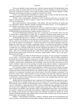 Introdução 11
Diz-se que samadhi ou transe apenas abre o portal do campo espiritual. Sri Ramakrishna sentiu
um imenso desejo de desfrutar Deus de diversas maneiras. Para sua meditação construiu um lugar na
parte norte, onde havia um bosque. Com a ajuda de Hriday plantou cinco árvores sagradas. O lugar,
conhecido como Panchavati, tornou-se o cenário de muitas de suas visões.
Como o seu estado espiritual aprofundava-se, sentia-se cada vez mais um filho da Divina Mãe.
Aprendeu a submeter-se à Sua vontade e a se deixar dirigir por Ela.
“Ó Mãe”, orava continuamente, “Refugiei-me em Ti. Ensina-me o que fazer e o que dizer. Teu
desejo é o que prevalece em todos os lugares e é para o bem de Teus filhos. Une minha vontade à Tua
e faz-me Teu instrumento.”
Suas visões tornaram-se mais profundas e mais íntimas. Não mais necessitava de meditar para
ver a Mãe Divina. Mesmo enquanto mantinha consciência do mundo exterior, via-A tão palpável co-
mo os templos, as árvores, o rio e as pessoas ao seu redor.
Numa ocasião Mathur Babu sorrateiramente entrou no templo para observar sua adoração. Fi-
cou profundamente comovido com a devoção e a sinceridade do jovem sacerdote. Compreendeu que
Sri Ramakrishna havia transformado a imagem de pedra na Deusa viva.
Um dia Sri Ramakrishna alimentou o gato com a comida que ia ser oferecida a Kali. Tal coisa
foi demais para o administrador do templo, que se considerava responsável pelo modo correto com
que o culto era conduzido. Relatou a Mathur Babu o comportamento insano de Sri Ramakrishna.
Sri Ramakrishna descreveu o incidente: “A Mãe Divina revelou-me no templo de Kali que Ela
havia Se tornado tudo. Mostrou-me que tudo estava tomado pela Consciência. A imagem era a Cons-
ciência, o altar era a Consciência, os vasos de água eram Consciência, a soleira da porta era Consciên-
cia, o chão de mármore era Consciência – tudo era Consciência. Vi que tudo no aposento estava em-
bebido, por assim dizer, em Felicidade– a Felicidade de Deus. Vi um homem mau defronte ao Templo
de Kali, mas nele vi também, o poder da Mãe Divina vibrando. É por isso que alimentei um gato com
a comida que ia ser oferecida à Mãe Divina. Percebi claramente que tudo isso era a Mãe Divina –
mesmo o gato. O administrador do templo escreveu para Mathur Babu, dizendo que eu estava alimen-
tando o gato com a oferenda destinada para a Mãe Divina. Mathur Babu, contudo, teve uma visão
interna de meu estado mental. Escreveu de volta para o administrador: ‘Deixe-o fazer o que quiser.
Não deve lhe dizer nada’.”
Uma das doenças que afligiu Sri Ramakrishna por essa época, foi uma sensação de queimadura
em seu corpo e ele curou-se graças à uma estranha visão. Durante o culto do templo, seguindo as
prescrições das escrituras, imaginou a presença do “pecador” dentro de si mesmo e a destruição desse
“pecador”. Um dia estava meditando no Panchavati quando viu sair de si mesmo um homem de olhos
vermelhos, de pele negra, cambaleando como um bêbado. Logo saiu dele uma outra pessoa, de rosto
sereno, vestindo a roupa ocre de um sannyasin e levando em sua mão um tridente. A segunda pessoa
atacou a primeira e matou-a com o tridente. Daí em diante Sri Ramakrishna ficou livre de sua dor.
Por esta época começou a adorar Deus assumindo a atitude de um servo em relação a seu amo.
Imitou o estado de Hanuman, o macaco chefe do Ramayana, o servo ideal de Rama e modelo tradicio-
nal para esta forma de devoção que destrói o ego. Quando meditava em Hanuman seus movimentos e
modo de viver começaram a se parecer com os de um macaco. Seus olhos tornaram-se inquietos. Vivia
de frutos e raízes. Com a roupa amarrada em torno da cintura, uma parte dela caindo em forma de
cauda, pulava de um lugar para outro em vez de andar. Depois de um certo tempo foi abençoado com
a visão de Sita, a divina consorte de Rama, que entrou em seu corpo, desaparecendo dali com as pala-
vras: “Eu lhe concedo meu sorriso”.
Mathur tinha fé na sinceridade do fervor espiritual de Sri Ramakrishna, mas agora havia come-
çado a duvidar de sua sanidade mental. Ele o havia visto pular como um macaco. Um dia quando a
Rani Rasmani estava ouvindo Sri Ramakrishna cantar no templo, o jovem sacerdote abruptamente
virou-se e esbofeteou-a. Aparentemente ouvindo a canção, na realidade estava pensando no caso judi-
cial em que estava empenhada. Ela aceitou o castigo como tivesse sido a Própria Mãe Divina que o
havia imposto, mas Mathur estava desolado. Pediu a Sri Ramakrishna para manter seus sentimentos
sob controle e obedecer às convenções da sociedade. O Próprio Deus, argumentou, segue leis. Deus,
por exemplo, jamais permitiu que flores de duas cores diferentes nascessem no mesmo pé. No dia
seguinte Sri Ramakrishna presenteou Mathur Babu com duas flores de hibisco que haviam crescido no
mesmo galho, uma vermelha e outra branca.
Mathur e a Rani Rasmani começaram a atribuir o desajuste mental de Sri Ramakrishna pelo
menos em parte, à sua observância de uma rígida continência. pensando que uma vida natural relaxaria
 