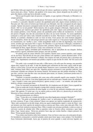 O Mestre e Vijay Goswami 111
que Hriday tinha que segurá-lo por medo de que ele caísse e quebrasse as pernas. Um dia esse jovem
tocou meus pés e disse: ‘Senhor, não poderei vê-lo nunca mais. Quero despedir-me do senhor.” Al-
guns dias depois, soube que havia deixado o corpo.
“Diz-se que há quatro tipos de pessoas: os ligados, os que aspiram à liberação, os liberados e os
sempre perfeitos.
“Esse mundo é como uma rede de pescar. Os homens são os peixes e Deus, cuja maya criou es-
se mundo, é o pescador. Quando os peixes são apanhados pela rede, alguns tentam arrebentar as ma-
lhas para sair. São como os homens que lutam pela sua liberação, mas não conseguem de jeito algum,
escapar. Apenas uns poucos conseguem pular da rede, fazendo um grande barulho e então, as pessoas
dizem: ‘Ah! Lá vai um grande!’ Desta maneira, três ou quatro atingem a liberação. Alguns peixes são
tão cuidadosos por natureza que jamais são apanhados pela rede: alguns seres pertencentes à classe
dos sempre perfeitos, como Narada; jamais são apanhados pelas malhas do mundanismo. A maioria
dos peixes é fisgada, mas não são conscientes da rede e de sua morte iminente. Ao serem apanhados,
começam a correr por toda a rede, tentando esconder-se na lama. Não fazem o menor esforço para se
libertar, ao contrário, afundam-se cada vez mais na lama. Esses peixes são como homens apegados.
Ficam tranqüilos, dentro da rede porque pensam que estão seguros aí. Uma pessoa ligada está imersa
no mundanismo, em ‘mulher e ouro’, tendo mergulhado fundo no lodo da degradação, mas mesmo
assim, acredita que está muito feliz e segura. Os liberados e os que buscam a liberação, consideram o
mundo um poço fundo. Não gozam os prazeres dele, portanto, depois de alcançarem o Conhecimento,
a realização de Deus, alguns deixam o corpo, mas certamente isso é raro.
“As pessoas ligadas, enredadas pelo mundanismo, não se apercebem de sua situação. Sofrem
tanta miséria e agonia, enfrentam tantos perigos, mas não acordam.
“O camelo gosta de comer arbustos com espinhos. Quanto mais comem espinhos, mais sangue
sai de sua boca. Sem dúvida ele tem que comer plantas com espinhos e jamais desistem delas. O ho-
mem do mundo sofre tanta tribulação e aflição, mas esquece de tudo em poucos dias e recomeça sua
antiga vida. Suponhamos um homem que perdeu a esposa ou que ela lhe foi infiel. Ah! Ele casa-se de
novo.
“Ou então, veja o exemplo de uma mãe: o filho morre e ela sofre uma dor amarga, mas passados
alguns dias, esquece-se de tudo. A mãe tão abalada pelo sofrimento há dias atrás, agora cuida da apa-
rência e coloca jóias. Um pai tem um grande baque financeiro com o casamento das filhas, mas, con-
tudo, continua tendo filhos ano após ano. Algumas pessoas arruinam-se com questões judiciais, mas
continuam voltando aos tribunais da mesma maneira. Há homens que não podem alimentar os filhos
que têm, vesti-los, nem dar-lhes uma casa decente para morar, no entanto, continuam pondo mais fi-
lhos anualmente, no mundo.
“Também, as pessoas mundanas são como uma cobra tentando engolir uma toupeira. Ela não
pode engoli-la, nem soltá-la. Uma alma ligada pode até ter realizado que o mundo carece de substância
– que o mundo é como uma ameixa-de-porco, apenas caroço e casca. – no entanto, não pode aban-
doná-lo e dirigir a mente para Deus.
“Uma vez encontrei um parente de Keshab Sen, de cinqüenta anos de idade. Estava jogando ba-
ralho. Como se ainda não tivesse chegado o tempo dele começar a pensar em Deus!
“Há uma outra característica da alma ligada: se a tirar de seu ambiente mundano para um espi-
ritual. Não agüenta. O verme que vive na sujeira sente-se muito feliz aí e desenvolve-se muito bem.
Morreria se fosse colocado numa vasilha de arroz.”
Todos permaneceram em silêncio.
Vijay: “Como deve ser o estado mental de uma alma ligada para conseguir liberação?”
Mestre: “Ele pode se desapegar de ‘mulher e ouro’ se, pela graça de Deus, cultivar um espírito
de forte renúncia. O que é forte renúncia? Quem tem apenas um espírito moderado de renúncia diz:
‘Bem, tudo acontecerá no devido tempo, deixe-me agora simplesmente repetir o nome de Deus’, mas
um homem com forte espírito de renúncia sente-se ansioso por Deus, como uma mãe pelo filho. Um
homem com forte renúncia só procura Deus. Olha o mundo com um poço profundo e sente-se como se
estivesse a ponto de afundar nele. Olha os parentes como se fossem cobras venenosas e quer fugir
deles. Foge. Jamais pensa: ‘Deixe-me primeiro fazer algo por minha família e depois pensarei em
Deus.’ Possui grande determinação interna.
“Vou contar uma história sobre forte renúncia. Uma vez houve uma seca, em certa parte do país.
Os fazendeiros começaram a construir grandes canais para trazer água a seus campos. Um fazendeiro
ficou fortemente determinado. Jurou que só pararia de cavar quando o canal estivesse ligando seu
 