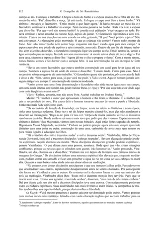 O Evangelho de Sri Ramakrishna112
campo ao rio. Começou a trabalhar. Chegou a hora do banho e a esposa enviou-lhe a filha até ele, tra-
zendo-lhe óleo. ‘Pai’, disse-lhe a moça, ‘já está tarde. Esfregue o corpo com óleo e tome banho.’ ‘Vá
embora!’, trovejou o fazendeiro. ‘Tenho muito o que fazer agora.’ Já havia passado do meio-dia e o
fazendeiro continuava a trabalhar no campo. Nem mesmo pensava no banho. Desta vez veio a esposa
que disse-lhe: ‘Por que você não tomou banho? A comida está esfriando. Você exagera em tudo. Po-
derá terminar o resto amanhã ou mesmo hoje, depois do jantar.’ O fazendeiro repreendeu-a com vee-
mência. Correu em sua direção com uma enxada na mão, gritando, “O que? Você perdeu o juízo? Não
está chovendo. As plantações estão morrendo. O que as crianças vão comer? Vamos todos morrer de
fome. Jurei não tomar banho nem comer hoje, enquanto não tiver levado água para meu campo.’ A
esposa percebeu seu estado de espírito e saiu correndo, assustada. Depois de um dia de intenso traba-
lho, com as costas doloridas, o fazendeiro conseguiu ligar seu campo ao rio. Então sentou-se, vendo a
água correndo para o campo, fazendo um som murmurante. A mente estava cheia de paz e alegria. Foi
para casa, chamou a esposa e disse-lhe: “Agora dê-me o óleo e prepare o fumo.’ Com a mente serena,
tomou banho, comeu e foi dormir com o coração feliz. A sua determinação foi um exemplo de forte
renúncia.
“Havia um outro fazendeiro que estava também construindo um canal para levar água até seu
campo. Também a esposa foi até onde ele estava e disse-lhe: ‘É muito tarde. Venha para casa. Não é
necessário sobrecarregar-se de tanto trabalho.’ O fazendeiro quase não protestou, pôs a enxada de lado
e disse a ela: “Sim, vamos para casa, já que você me pede.’ (Todos riem). Aquele homem jamais con-
seguiu irrigar seu campo. É um exemplo de renúncia moderada.
“Assim como sem uma forte determinação o fazendeiro não pôde trazer água para seu campo,
sem uma ânsia intensa um homem não pode realizar Deus.(A Vijay): ‘Por que você não está vindo aqui
com tanta freqüência como antes?’
Vijay: “Senhor, gostaria, mas não estou livre. Aceitei trabalhar no Brahmo Samaj.”
Mestre: “É ‘mulher e ouro’ que aprisionam o homem e lhe tiram a liberdade. É a mulher que
cria a necessidade de ouro. Por causa dela o homem torna-se escravo de outro e perde a liberdade.
Então não mais pode agir como quer.
“Os sacerdotes do templo de Govindaji, em Jaipur, eram no início, celibatários e nessa época,
tinha uma natureza poderosa. Uma vez o rei de Jaipur mandou chamá-los, mas eles não atenderam e
disseram ao mensageiro: ‘Diga ao rei para vir nos ver.’ Depois de muita consulta, o rei e os ministros
resolveram casá-los. Desde então o rei nunca mais teve que pedir que eles viessem. Espontaneamente
vinham e diziam: ‘Sua Majestade, viemos com nossas bênçãos. Aqui estão flores sagradas do templo.
Dignai-vos Vossa Majestade, aceitá-las.’ Vinham ao palácio porque agora estavam sempre querendo
dinheiro para uma coisa ou outra: construção de uma casa, cerimônia do arroz para seus nenens ou
para rituais ligados à educação do filhos.
“Há a história dos mil e trezentos nedas2
e mil e duzentas nedis3
. Virabhadra, filho de Nitya-
nanda Goswami, tinha mil e trezentos discípulos ‘cabeças raspadas’. Haviam alcançado grandes pode-
res espirituais. Aquilo alarmou seu mestre. ‘Meus discípulos alcançaram grandes poderes espirituais’,
pensou Virabhadra. ‘O que dizem para uma pessoa, acontece. Onde quer que vão, criam situações
conflitantes, porque as pessoas que os ofendem sem querer, irão lamentar-se.’ Assim pensando, Vira-
bhadra, um dia, chamou–os e disse-lhes: ‘Venham me ver depois de fazerem suas práticas diárias às
margens do Ganges.’ Os discípulos tinham uma natureza espiritual tão elevada que, enquanto medita-
vam, podiam entrar em samadhi e ficar sem perceber a água do rio em cima de suas cabeças na maré
alta. Quando a maré baixa vinha ainda estavam absorvidos em meditação.
“No entanto, cem desses discípulos anteciparam o que seu instrutor ia lhes pedir. Para não terem
que desobedecer suas ordens, rapidamente desapareceram antes de serem chamados. Por conseguinte
não foram ver Virabhadra com os outros. Os restantes mil e duzentos foram ter com seu instrutor de-
pois da meditação. Virabhadra disse-lhes: ‘Essas mil e duzentas monjas lhes servirão. Peço que se
casem com elas. ‘Como vos agradar, reverendo senhor’, disseram, ‘mas cem de nós foram embora.’
Daí por diante cada um dos mil e duzentos discípulos teve uma esposa. Conseqüentemente perderam
todos os poderes espirituais. Suas austeridades não mais tiveram o ardor inicial. A companhia de mu-
lher roubou-lhes sua espiritualidade, porque destruiu-lhes a liberdade.
(a Vijay): “Você mesmo percebeu o quanto caiu por ser dominado pelos outros. Vemos pessoas
com muitos cursos universitários, letrados com vasta educação inglesa que aceitam trabalhar para os
2
Literalmente “cabeças-raspadas”. Entre os devotos vaishnavas, aqueles que renunciam ao mundo e raspam a cabeça.
3
Monjas vaishnavas.
 