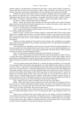 O Mestre e Vijay Goswami 113
senhores ingleses e são diariamente, pisoteados por suas botas. A única razão é mulher. Casaram-se e
fizeram uma feira de alegria com suas esposas e filhos. Agora não podem voltar atrás por mais que
queiram. Daí todos esses insultos e humilhações, todo esse sofrimento proveniente da escravidão.
“Quando um homem realiza Deus, devido a um intenso desapego, não mais fica ligado à mu-
lher. Mesmo que tenha de levar a vida de chefe de família, está livre de medo e de apego à mulher.
Suponhamos que haja dois ímãs, um pequeno e um grande. Qual deles irá atrair o ferro? O maior, é
claro. Deus é o ímã maior. Comparado com Ele, a mulher é o menor. O que pode ‘mulher’ fazer?”
Um devoto: “Senhor, então devemos odiar as mulheres?”
Mestre: “Aquele que realizou Deus não pode mais olhar uma mulher com os olhos de desejo;
então, não tem mais medo dela. Percebe claramente que as mulheres são apenas muitos aspectos da
Mãe Divina. Ele as adora como a Própria Mãe.”
(a Vijay): “Venha aqui de vez em quando. Gosto muito de vê-lo.”
Vijay: “Tenho muito trabalho no Brahmo Samaj; é por isso que não posso vir aqui sempre., mas
eu o visitarei sempre que for possível.”
Mestre (a Vijay): “O dever de um instrutor religioso é certamente difícil. Não se pode ensinar
alguém sem o mandato direto de Deus. As pessoas não lhe ouvirão se você ensinar sem essa autori-
dade. Esse ensinamento não tem a força atrás de si. Deve-se primeiro realizar Deus através da disci-
plina espiritual ou outros meios. Assim escudado com a autoridade vinda de Deus, pode uma pessoa
dar palestras.
“Depois de receber mandato de Deus pode-se tornar instrutor, fazer conferências em qualquer
lugar. Quem recebe autoridade de Deus, também recebe poder d’Ele. Só então poderá desempenhar a
difícil tarefa de instrutor.
“Um arrendatário sem importância, resolveu mover uma ação contra um grande proprietário. As
pessoas pensaram que havia alguém poderoso atrás dele. Talvez um outro grande proprietário esti-
vesse por trás desse caso. O homem é uma criatura insignificante. Não pode exercer a difícil tarefa de
instrutor sem receber o poder diretamente de Deus.”
Vijay: “Os ensinamentos do Brahmo Samaj não trazem salvação aos homens?”
Mestre: “Como é possível para um homem libertar um outro da escravidão do mundo? Só Deus,
o Criador dessa maya enfeitiçadora pode salvar os homens da maya. Não há outro refúgio, além do
grande Mestre, Satchidananda. Como será possível para os homens que não realizaram Deus ou rece-
beram Sua ordem, que ainda não estão fortificados pelo poder divino, salvar outros da prisão do mun-
do?
“Um dia, enquanto passava pelo Panchavati, a caminho do bosque de pinheiros, ouvi uma gran-
de rã coaxando. Pensei que ela havia sido agarrada por uma cobra. Quando voltei, ainda ouvi seu terrí-
vel coaxo. Olhei e vi que ela havia sido apanhada por uma cobra d’água, que não podia engoli-la nem
soltá-la. Por isso não tinha fim o sofrimento daquela pobre rã. Pensei que ela havia sido apanhada por
uma grande serpente e nesse caso, teria sido silenciada depois de no máximo três coaxos. Tratava-se,
porém de uma simples cobra d’água; ambas tinham que passar por toda aquela agonia. O ego de um
homem fica destruído depois de três coaxos, por assim dizer, se cair nas mãos de um mestre ver-
dadeiro, mas se o instrutor ainda não estiver ‘maduro’, então ambos, discípulo e mestre, têm que su-
portar sofrimentos sem fim. O discípulo não pode se livrar nem do ego nem dos grilhões do mundo. Se
um discípulo cai nas garras de um mestre incompetente, não alcança a liberação.”
Vijay: “Senhor, por que estamos tão ligados assim? Por que não vemos Deus?”
Mestre: “Maya nada mais é do que o egoísmo de uma alma encarnada. Este egoísmo cobriu tu-
do como um véu. ‘Todas as tribulações terminam quando o ego morre.’ Se, pela graça de Deus, o ho-
mem somente uma vez realizar que não é quem faz, então, imediatamente, torna-se um jivanmukta.
Embora viva no corpo, está liberado. Não tem mais nada a temer.
“Esta maya, quer dizer, o ego, é como uma nuvem. O sol não pode ser visto por causa dessa nu-
vem fina, quando ela desaparece, pode-se vê-lo. Se, pela graça do guru, o ego desaparece, então, vê-se
Deus.
“Rama, que era o Próprio Deus, estava apenas a dois ou três cúbitos na frente de Lakshmana,
mas Lakshmana não podia vê-Lo porque Sita se interpunha entre eles. Laskhmana pode ser comparado
ao jiva e Sita a maya. Não se pode ver Deus por causa da barreira na minha frente com esta toalha.
Você não pode ver-me agora, embora eu esteja bem próximo. Assim também, Deus é o mais próximo
de todos, mas não O podemos ver por causa de maya que encobre tudo.
 