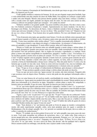 O Evangelho de Sri Ramakrishna114
“O jiva é apenas a Encarnação de Satchidananda, mas desde que maya ou ego, criou vários upa-
dhis, ele esqueceu seu Eu real.
“Cada upadhi modifica a natureza do homem. Se ele usa um elegante roupa preta bordada, logo
o verá cantarolando uma das canções de amor de Nidhu Babu. Em seguida vai começar a jogar cartas
e andar com uma bengala. Mesmo uma pessoa doente quando calça suas botas, começa a assobiar e
sobe a escada como um inglês, pulando um degrau atrás do outro. Se está com uma caneta na mão,
começa a rabiscar em qualquer papel que consegue – tal o poder da caneta!
“Dinheiro também é um grande upadhi. Sua posse modifica uma pessoa. Ela não é mais a mes-
ma. Um brahmin costumava freqüentar o templo. Aparentemente era muito modesto. Um dia fui a
Konnagar com Hriday. Ao descermos do barco, vimos o brahmin sentado à beira do Ganges. Pensá-
vamos que estivesse tomando ar fresco. Ao nos ver disse: ‘Olá, sacerdote! Como vai?’ Reparei no tom
de sua voz e disse a Hriday: ‘Esse homem deve ter ganho dinheiro. Por isso está falando assim.’ Hri-
day riu.
“Uma rã possuía uma rupia, que guardava num buraco. Um dia um elefante estava passando por
cima do buraco quando a rã furiosa, saiu e levantou a pata como que para dar um pontapé no elefante
dizendo. ‘Como ousa caminhar sobre minha cabeça?’ Tal é o orgulho ocasionado pelo dinheiro!
“Uma pessoa destrói o ego depois de atingir o Conhecimento. Ao alcançar o Conhecimento, ela
entra em samadhi e o ego desaparece. É muito difícil, porém, obter tal Conhecimento.
“Dizem os Vedas que um homem entra em samadhi quando a mente atinge o sétimo plano. O
ego só pode desaparecer quando uma pessoa entra em samadhi. Onde normalmente mora a mente de
um homem? Nos três primeiros planos. São os órgãos de excreção e reprodução e o umbigo. Neste
plano a mente está apenas mergulhada no mundanismo, apegada a ‘mulher e ouro’. Um homem vê a
luz de Deus quando a mente mora no plano do coração. Vê a luz e exclama: ‘Ah! O que é isto? O que
é isto?’ O plano seguinte está na garganta. Quando a mente mora ali, a pessoa gosta somente de ouvir
e de falar de Deus. Quando a mente sobe para o plano seguinte, na testa, entre as sobrancelhas, vê
somente a forma de Satchidananda e deseja tocar e abraçá-La. Mas não pode fazê-lo. É como a luz da
lanterna que se pode ver mas não, tocar. Sente-se como estivesse tocando a luz, mas na realidade, não
está. Ao atingir o sétimo plano, o ego desaparece completamente e o homem entra em samadhi.”
Vijay: “O que se vê ao se atingir o Conhecimento de Brahman, após alcançar o sétimo plano?”
Mestre: “O que acontece quando a mente atinge o sétimo plano não pode ser descrito.
“Uma vez que um navio entre nas ‘águas escuras’ do oceano, não mais retornará. Ninguém sabe
o que acontece com ele depois disso. Portanto, o navio não pode nos dar qualquer informação sobre o
oceano.
“Uma vez uma boneca de sal resolveu medir a profundidade do oceano. Mal havia entrado na
água, derreteu-se. Agora quem nos poderá dizer qual a profundidade do oceano? Quem poderia nos ter
dado essa informação já se dissolveu na água. Atingindo o sétimo plano a mente fica aniquilada: o
homem entra em samadhi. O que ele sente, não pode ser descrito por meio de palavras.
“O ‘eu’ que torna alguém uma pessoa do mundo e apegada a ‘mulher e ouro’ é o ‘eu perverso’.
A interferência desse ego cria a diferença entre o jiva e o Atman. A água parece estar dividida em duas
partes se alguém colocar de uma vara no meio. Mas na verdade, há somente uma água. Parecem duas
por causa da vara. Este ‘eu’ é a vara. Remova-a e a água fica como antes.
“Agora, o que é este ‘eu perverso’? É o ego que diz: ‘O que? Vocês não me conhecem? Tenho
tanto dinheiro! Quem é mais rico do que eu?’ Se um ladrão rouba dez rupias de um homem, primeiro
tira o dinheiro do ladrão e depois dá-lhe uma boa surra. Mas o caso não fica por aí: o ladrão é levado
para a polícia e por fim, para a cadeia. O ‘eu mau’ diz: ‘O que? O ladrão não sabia de quem ele estava
roubando? Roubar minhas dez rupias! Como ele ousa?”
Vijay: “Sem destruir o ‘eu’ um homem não pode se livrar do apego ao mundo e conseqüente-
mente, não pode experimentar samadhi, então, seria mais prudente para ele seguir o caminho da
Brahmajnana a fim de atingir samadhi. Se o ‘eu’ persistir no caminho da devoção, deve-se então, es-
colher o caminho do conhecimento.”
Mestre: “É verdade, um ou dois podem livrar-se do ‘eu’ pelo samadhi, mas esses casos são mui-
to raros. Você pode mergulhar em milhares de raciocínios, mas o ‘eu’ ainda volta. Hoje corta-se a
árvore peepal pela raiz, mas amanhã notamos um broto apontando. Portanto, se o ‘eu’ tem que ficar,
deixe que permaneça como o ‘eu servo’. Enquanto viver deve-se dizer: “Ó Deus, Tu és o Amo e eu,
Teu servo. O ‘eu’ que sente, ‘eu sou o servo de Deus, Seu devoto’ não faz qualquer mal a alguém.
Doces causam acidez no estômago, sem dúvida, mas o açúcar cande é uma exceção.
 