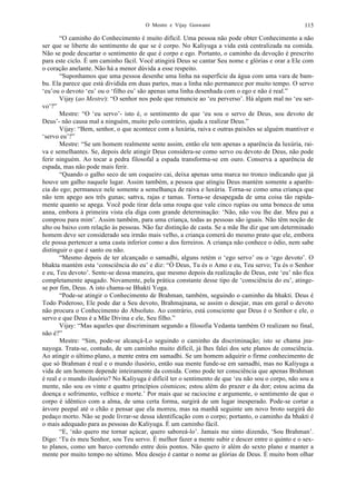 O Mestre e Vijay Goswami 115
“O caminho do Conhecimento é muito difícil. Uma pessoa não pode obter Conhecimento a não
ser que se liberte do sentimento de que se é corpo. No Kaliyuga a vida está centralizada na comida.
Não se pode descartar o sentimento de que é corpo e ego. Portanto, o caminho da devoção é prescrito
para este ciclo. É um caminho fácil. Você atingirá Deus se cantar Seu nome e glórias e orar a Ele com
o coração anelante. Não há a menor dúvida a esse respeito.
“Suponhamos que uma pessoa desenhe uma linha na superfície da água com uma vara de bam-
bu. Ela parece que está dividida em duas partes, mas a linha não permanece por muito tempo. O servo
‘eu’ou o devoto ‘eu’ ou o ‘filho eu’ são apenas uma linha desenhada com o ego e não é real.”
Vijay (ao Mestre): “O senhor nos pede que renuncie ao ‘eu perverso’. Há algum mal no ‘eu ser-
vo’?”
Mestre: “O ‘eu servo’- isto é, o sentimento de que ‘eu sou o servo de Deus, sou devoto de
Deus’- não causa mal a ninguém, muito pelo contrário, ajuda a realizar Deus.”
Vijay: “Bem, senhor, o que acontece com a luxúria, raiva e outras paixões se alguém mantiver o
‘servo eu’?”
Mestre: “Se um homem realmente sente assim, então ele tem apenas a aparência da luxúria, rai-
va e semelhantes. Se, depois dele atingir Deus considera-se como servo ou devoto de Deus, não pode
ferir ninguém. Ao tocar a pedra filosofal a espada transforma-se em ouro. Conserva a aparência de
espada, mas não pode mais ferir.
“Quando o galho seco de um coqueiro cai, deixa apenas uma marca no tronco indicando que já
houve um galho naquele lugar. Assim também, a pessoa que atingiu Deus mantém somente a aparên-
cia do ego; permanece nele somente a semelhança de raiva e luxúria. Torna-se como uma criança que
não tem apego aos três gunas; sattva, rajas e tamas. Torna-se desapegada de uma coisa tão rapida-
mente quanto se apega. Você pode tirar dela uma roupa que vale cinco rupias ou uma boneca de uma
anna, embora à primeira vista ela diga com grande determinação: ‘Não, não vou lhe dar. Meu pai a
comprou para mim’. Assim também, para uma criança, todas as pessoas são iguais. Não têm noção de
alto ou baixo com relação às pessoas. Não faz distinção de casta. Se a mãe lhe diz que um determinado
homem deve ser considerado seu irmão mais velho, a criança comerá do mesmo prato que ele, embora
ele possa pertencer a uma casta inferior como a dos ferreiros. A criança não conhece o ódio, nem sabe
distinguir o que é santo ou não.
“Mesmo depois de ter alcançado o samadhi, alguns retém o ‘ego servo’ ou o ‘ego devoto’. O
bhakta mantém esta ‘consciência do eu’ e diz: “Ó Deus, Tu és o Amo e eu, Teu servo; Tu és o Senhor
e eu, Teu devoto’. Sente-se dessa maneira, que mesmo depois da realização de Deus, este ‘eu’ não fica
completamente apagado. Novamente, pela prática constante desse tipo de ‘consciência do eu’, atinge-
se por fim, Deus. A isto chama-se Bhakti Yoga.
“Pode-se atingir o Conhecimento de Brahman, também, seguindo o caminho da bhakti. Deus é
Todo Poderoso, Ele pode dar a Seu devoto, Brahmajnana, se assim o desejar, mas em geral o devoto
não procura o Conhecimento do Absoluto. Ao contrário, está consciente que Deus é o Senhor e ele, o
servo e que Deus é a Mãe Divina e ele, Seu filho.”
Vijay: “Mas aqueles que discriminam segundo a filosofia Vedanta também O realizam no final,
não é?”
Mestre: “Sim, pode-se alcançá-Lo seguindo o caminho da discriminação; isto se chama jna-
nayoga. Trata-se, contudo, de um caminho muito difícil, já lhes falei dos sete planos de consciência.
Ao atingir o último plano, a mente entra em samadhi. Se um homem adquirir o firme conhecimento de
que só Brahman é real e o mundo ilusório, então sua mente funde-se em samadhi, mas no Kaliyuga a
vida de um homem depende inteiramente da comida. Como pode ter consciência que apenas Brahman
é real e o mundo ilusório? No Kaliyuga é difícil ter o sentimento de que ‘eu não sou o corpo, não sou a
mente, não sou os vinte e quatro princípios cósmicos; estou além do prazer e da dor; estou acima da
doença e sofrimento, velhice e morte.’ Por mais que se raciocine e argumente, o sentimento de que o
corpo é idêntico com a alma, de uma certa forma, surgirá de um lugar inesperado. Pode-se cortar a
árvore peepal até o chão e pensar que ela morreu, mas na manhã seguinte um novo broto surgirá do
pedaço morto. Não se pode livrar-se dessa identificação com o corpo; portanto, o caminho da bhakti é
o mais adequado para as pessoas do Kaliyuga. É um caminho fácil.
“E, ‘não quero me tornar açúcar, quero saboreá-lo’. Jamais me sinto dizendo, ‘Sou Brahman’.
Digo: ‘Tu és meu Senhor, sou Teu servo. É melhor fazer a mente subir e descer entre o quinto e o sex-
to planos, como um barco correndo entre dois pontos. Não quero ir além do sexto plano e manter a
mente por muito tempo no sétimo. Meu desejo é cantar o nome as glórias de Deus. É muito bom olhar
 