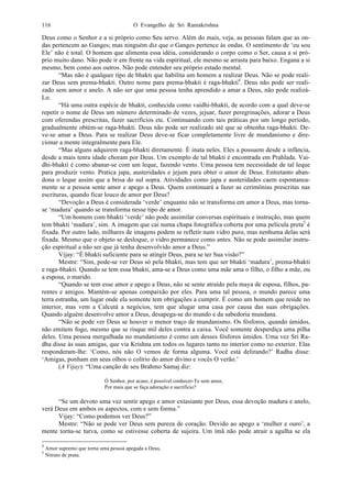 O Evangelho de Sri Ramakrishna116
Deus como o Senhor e a si próprio como Seu servo. Além do mais, veja, as pessoas falam que as on-
das pertencem ao Ganges; mas ninguém diz que o Ganges pertence às ondas. O sentimento de ‘eu sou
Ele’ não é total. O homem que alimenta essa idéia, considerando o corpo como o Ser, causa a si pró-
prio muito dano. Não pode ir em frente na vida espiritual, ele mesmo se arrasta para baixo. Engana a si
mesmo, bem como aos outros. Não pode entender seu próprio estado mental.
“Mas não é qualquer tipo de bhakti que habilita um homem a realizar Deus. Não se pode reali-
zar Deus sem prema-bhakti. Outro nome para prema-bhakti é raga-bhakti4
. Deus não pode ser reali-
zado sem amor e anelo. A não ser que uma pessoa tenha aprendido a amar a Deus, não pode realizá-
Lo.
“Há uma outra espécie de bhakti, conhecida como vaidhi-bhakti, de acordo com a qual deve-se
repetir o nome de Deus um número determinado de vezes, jejuar, fazer peregrinações, adorar a Deus
com oferendas prescritas, fazer sacrifícios etc. Continuando com tais práticas por um longo período,
gradualmente obtém-se raga-bhakti. Deus não pode ser realizado até que se obtenha raga-bhakti. De-
ve-se amar a Deus. Para se realizar Deus deve-se ficar completamente livre de mundanismo e dire-
cionar a mente integralmente para Ele.
“Mas alguns adquirem raga-bhakti diretamente. É inata neles. Eles a possuem desde a infância,
desde a mais tenra idade choram por Deus. Um exemplo de tal bhakti é encontrada em Prahlada. Vai-
dhi-bhakti é como abanar-se com um leque, fazendo vento. Uma pessoa tem necessidade de tal leque
para produzir vento. Pratica japa, austeridades e jejum para obter o amor de Deus. Entretanto aban-
dona o leque assim que a brisa do sul sopra. Atividades como japa e austeridades caem espontanea-
mente se a pessoa sente amor e apego a Deus. Quem continuará a fazer as cerimônias prescritas nas
escrituras, quando ficar louco de amor por Deus?
“Devoção a Deus é considerada ‘verde’ enquanto não se transforma em amor a Deus, mas torna-
se ‘madura’ quando se transforma nesse tipo de amor.
“Um homem com bhakti ‘verde’ não pode assimilar conversas espirituais e instrução, mas quem
tem bhakti ‘madura’, sim. A imagem que cai numa chapa fotográfica coberta por uma película preta5
é
fixada. Por outro lado, milhares de imagens podem se refletir num vidro puro, mas nenhuma delas será
fixada. Mesmo que o objeto se desloque, o vidro permanece como antes. Não se pode assimilar instru-
ção espiritual a não ser que já tenha desenvolvido amor a Deus.”
Vijay: “É bhakti suficiente para se atingir Deus, para se ter Sua visão?”
Mestre: “Sim, pode-se ver Deus só pela bhakti, mas tem que ser bhakti ‘madura’, prema-bhakti
e raga-bhakti. Quando se tem essa bhakti, ama-se a Deus como uma mãe ama o filho, o filho a mãe, ou
a esposa, o marido.
“Quando se tem esse amor e apego a Deus, não se sente atraído pela maya de esposa, filhos, pa-
rentes e amigos. Mantém-se apenas compaixão por eles. Para uma tal pessoa, o mundo parece uma
terra estranha, um lugar onde ela somente tem obrigações a cumprir. É como um homem que reside no
interior, mas vem a Calcutá a negócios, tem que alugar uma casa por causa das suas obrigações.
Quando alguém desenvolve amor a Deus, desapega-se do mundo e da sabedoria mundana.
“Não se pode ver Deus se houver o menor traço de mundanismo. Os fósforos, quando úmidos,
não emitem fogo, mesmo que se risque mil deles contra a caixa. Você somente desperdiça uma pilha
deles. Uma pessoa mergulhada no mundanismo é como um desses fósforos úmidos. Uma vez Sri Ra-
dha disse às suas amigas, que via Krishna em todos os lugares tanto no interior como no exterior. Elas
responderam-lhe: ‘Como, nós não O vemos de forma alguma. Você está delirando?’ Radha disse:
‘Amigas, ponham em seus olhos o colírio do amor divino e vocês O verão.’
(A Vijay): “Uma canção de seu Brahmo Samaj diz:
Ó Senhor, por acaso, é possível conhecer-Te sem amor,
Por mais que se faça adoração e sacrifício?
“Se um devoto uma vez sentir apego e amor extasiante por Deus, essa devoção madura e anelo,
verá Deus em ambos os aspectos, com e sem forma.”
Vijay: “Como podemos ver Deus?”
Mestre: “Não se pode ver Deus sem pureza de coração. Devido ao apego a ‘mulher e ouro’, a
mente torna-se turva, como se estivesse coberta de sujeira. Um ímã não pode atrair a agulha se ela
4
Amor supremo que torna uma pessoa apegada a Deus,
5
Nitrato de prata.
 