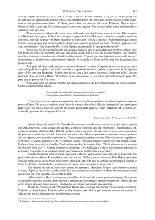 O Mestre e Vijay Goswami 117
estiver coberta de lama. Lave a lama e o ímã a atrairá. Assim também, a sujeira da mente pode ser
lavada com as lágrimas de nossos olhos. Esta mancha pode ser removida se uma pessoa chorar lágri-
mas de arrependimento e disser: ‘Ó Deus, jamais farei novamente tal coisa’. Portanto, Deus é seme-
lhante ao ímã. Atrai para Si a mente, que é como uma agulha. Um devoto então, entra em Samadhi e
obtém a visão de Deus.
“Pode-se tentar milhares de vezes, mas nada pode ser obtido sem a graça divina. Não se pode
ver Deus sem Sua graça. É fácil se conseguir a graça de Deus? Deve-se renunciar completamente ao
egoísmo, mas não se pode ver Deus enquanto se sente que ‘sou eu o que faz’. Suponhamos que, numa
família, uma pessoa seja encarregada da dispensa e alguém pergunta ao dono, ‘Senhor, pode-me dar
algo da dispensa?’ Ele responde-lhe: “Já há alguém encarregado. O que posso fazer lá?’
“Deus não Se revela facilmente no coração daquele que se considera seu próprio senhor, mas
Ele pode ser visto no momento em que Sua graça desce. Ele é o Sol do Conhecimento. Um simples
raio Seu iluminou o mundo com a luz do conhecimento.. É assim que nos tornamos capazes de nos ver
mutuamente e adquirir um conhecimento variado. Só se pode ver Deus se Ele virar Sua luz contra Sua
própria face.
“Um policial faz a ronda noturna com uma lanterna 6
na mão. Ninguém vê seu rosto, mas com a
ajuda daquela luz o policial vê todo o mundo e as pessoas também, podem ver-se entre si. Se alguém
quer vê-lo, tem que lhe pedir: ‘Senhor, por favor, vire a luz contra seu rosto. Deixe-me vê-lo.’ Assim
também, deve-se orar a Deus: ‘Ó Senhor, sê misericordioso e vira a luz do Conhecimento para Ti’,
para que eu possa ver Teu rosto.’
“Uma casa sem luz indica pobreza. Devemos acender a luz do Conhecimento no nosso coração.
Como está dito numa canção:
“Acendendo a luz do Conhecimento na câmara do teu coração.
Contempla o rosto da Mãe, Personificação de Brahman.”
Como Vijay havia trazido seu remédio com ele, o Mestre pediu a um devoto para lhe dar um
pouco d’água. Ele era, na verdade, uma fonte de compaixão infinita. Havia conseguido uma passagem
para Vijay, no barco, uma vez que ele era muito pobre para pagá-la. Vijay, Balaram, M. e outros de-
votos dirigiram-se de barco para Calcutá.
Segunda-feira, 1° de janeiro de 1883
Às oito horas da manhã, Sri Ramakrishna estava sentado numa esteira no chão do seu quarto
em Dakshineswar. Como estava um dia frio, cobriu-se com um xale de “moleskin”. Prankrishna e M.
estavam sentados defronte dele. Rakhal também estava presente. Pranskrishna era um alto funcionário
do governo e vivia em Calcutá. Uma vez que não tivera filhos no primeiro casamento, com a permis-
são da esposa, casara-se pela segunda vez. Com a segunda esposa teve um filho. Como era corpulento,
o Mestre, às vezes, chamava-o de “o brahmin gordo”. Possuía grande respeito por Sri Ramakrishna.
Embora fosse um chefe de família, Prankrishna estudou Vedanta e dizia: “Só Brahman é real e o mun-
do ilusório. Sou Ele.” O Mestre costumava dizer-lhe: “No Kaliyuga a vida de um homem depende da
comida. O caminho da devoção prescrito por Narada é o melhor para esta época.”
Um devoto trouxe uma cesta de jilipi para o Mestre, que a conservou junto de si. Comendo um
pouco dos doces, disse a Prankrishna com um sorriso: “Olhe, canto o nome da Mãe Divina, por isso
consigo todas essas coisas boas para comer. (Risada). Mas Ela não dá cabaça ou moranga. Concede o
fruto de Amrita, Imortalidade – conhecimento, amor, discriminação, renúncia etc.”
Um menino de seis ou sete anos entrou no aposento. O próprio Mestre transformou-se numa
criança. Tapou a cesta com a mão, como faz um menino para esconder os doces do outro com medo
que ele os tire. Em seguida, pôs a cesta de lado.
Subitamente o Mestre entrou em samadhi e ficou sentado assim por muito tempo. Seu corpo
estava transfigurado, os olhos bem abertos e sem piscar, a respiração apenas perceptível. Depois de um
certo tempo, deu um longo suspiro, mostrando seu retorno ao mundo dos sentidos.
Mestre (a Prankrishna): “Minha Mãe Divina não é apenas sem forma. Possui formas também.
Pode-se ver Suas formas. Pode-se admirar Sua incomparável beleza por meio do sentimento e amor. A
Mãe revela-Se aos Seus devotos em diferentes formas.
6
Referência à lanterna do policial que faz a ronda noturna, que tem vidros escuros nas três faces.
 