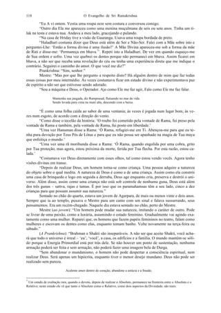 O Evangelho de Sri Ramakrishna118
“Eu A vi ontem. Vestia uma roupa ocre sem costura e conversou comigo.
“Outro dia Ela me apareceu como uma menina muçulmana de seis ou sete anos. Tinha um ti-
lak na testa e estava nua. Andava a meu lado, gracejando e pulando.
“Na casa de Hriday tive a visão de Gauranga. Usava uma roupa bordada de preto.
“Haladhari costuma dizer que Deus está além de Ser e Não-Ser. Falei com a Mãe sobre isto e
perguntei-Lhe: ‘Então a forma divina é uma ilusão?’ A Mãe Divina apareceu-me sob a forma da mãe
de Rati e disse-me: ‘Permaneça em bhava.7
’. Repeti isto a Haladhari. De vez em quando esqueço-me
de Sua ordem e sofro. Uma vez quebrei os dentes porque não permaneci em bhava. Assim ficarei em
bhava, a não ser que receba uma revelação do céu ou tenha uma experiência direta que me indique o
contrário. Seguirei o caminho do amor. O que você me diz?”
Prankrishna: “Sim, senhor.”
Mestre: “Mas por que lhe pergunto a respeito disto? Há alguém dentro de mim que faz todas
essas coisas por meu intermédio. Às vezes costumava ficar em estado divino e não experimentava paz
de espírito a não ser que estivesse sendo adorado.
“Sou a máquina e Deus, o Operador. Ajo como Ele me faz agir, Falo como Ele me faz falar.
Mantenha sua jangada, diz Ramprasad, flutuando no mar da vida.
Sendo levada para cima na maré alta, descendo com a baixa.
“É como uma folha caída ao sabor de uma ventania; às vezes é jogada num lugar bom; às ve-
zes num esgoto, de acordo com a direção do vento.
“Como disse o tecelão da história: ‘O roubo foi cometido pela vontade de Rama, fui preso pela
vontade de Rama e também, pela vontade de Rama, fui posto em liberdade.’
“Uma vez Hanuman disse a Rama: ‘Ó Rama, refugiei-me em Ti. Abençoa-me para que eu te-
nha pura devoção por Teus Pés de Lótus e para que eu não possa ser apanhado na magia de Tua maya
que enfeitiça o mundo.’
“Uma vez uma rã moribunda disse a Rama: ‘Ó Rama, quando engolida por uma cobra, grito
por Tua proteção, mas agora, estou próxima da morte, ferida por Tua flecha. Por esta razão, estou ca-
lada.’
“Costumava ver Deus diretamente com esses olhos, tal como estou vendo vocês. Agora tenho
visões divinas em transe.
“Depois de realizar Deus, um homem torna-se como criança. Uma pessoa adquire a natureza
do objeto sobre o qual medita. A natureza de Deus é como a de uma criança. Assim como ela constrói
uma casa de brinquedo e logo em seguida a derruba, Deus age enquanto cria, preserva e destrói o uni-
verso. Além disso, assim como uma criança não está sob controle de nenhuma guna, Deus está além
dos três gunas – sattva, rajas e tamas. É por isso que os paramahamsas têm a seu lado, cinco a dez
crianças para que possam assumir sua natureza.”
Sentado no chão do quarto, estava um jovem de Agarpara, de mais ou menos vinte e dois anos.
Sempre que ia ao templo, puxava o Mestre para um canto com um sinal e falava sussurrando, seus
pensamentos. Era um recém-chegado. Naquele dia estava sentado no chão, perto do Mestre.
Mestre (ao jovem): “Um homem pode mudar sua natureza, imitando o caráter de outro. Pode
se livrar de uma paixão, como a luxúria, assumindo o estado feminino. Gradualmente vai agindo exa-
tamente como uma mulher. Reparei que, os homens que fazem papéis femininos no teatro, falam como
mulheres e escovam os dentes como elas, enquanto tomam banho. Volte novamente na terça-feira ou
sábado.”
(A Prankrishna): “Brahman e Shakti são inseparáveis. A não ser que aceite Shakti, você acha-
rá que todo o universo é irreal – ‘eu’, ‘você’, a casa, os edifícios e a família. O mundo mantém-se sóli-
do porque a Energia Primordial está por trás dele. Se não houver um ponto de sustentação, nenhuma
armação poderá ser feita e sem armação, não poderá fazer uma imagem bela de Durga.
“Sem abandonar o mundanismo, o homem não pode despertar a consciência espiritual, nem
realizar Deus. Será apenas um hipócrita, enquanto tiver o menor desejo mundano. Deus não pode ser
realizado sem pureza.
Acalente amor dentro do coração, abandone a astúcia e a fraude;
7
Um estado de exaltação rara, quando o devoto, depois de realizar o Absoluto, permanece na fronteira entre o Absoluto e o
Relativo; neste estado ele vê que tanto o Absoluto como o Relativo, como dois aspectos da Divindade, são reais.
 