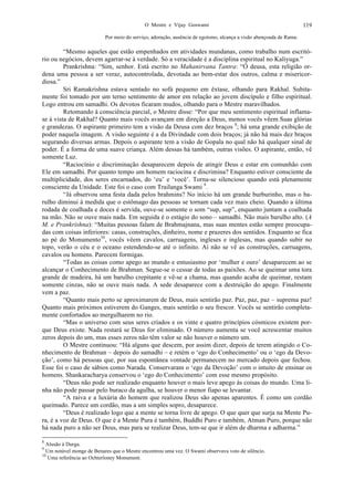 O Mestre e Vijay Goswami 119
Por meio do serviço, adoração, ausência de egoísmo, alcança a visão abençoada de Rama.
“Mesmo aqueles que estão empenhados em atividades mundanas, como trabalho num escritó-
rio ou negócios, devem agarrar-se à verdade. Só a veracidade é a disciplina espiritual no Kaliyuga.”
Prankrishna: “Sim, senhor. Está escrito no Mahanirvana Tantra: “Ó deusa, esta religião or-
dena uma pessoa a ser veraz, autocontrolada, devotada ao bem-estar dos outros, calma e misericor-
diosa.”
Sri Ramakrishna estava sentado no sofá pequeno em êxtase, olhando para Rakhal. Subita-
mente foi tomado por um terno sentimento de amor em relação ao jovem discípulo e filho espiritual.
Logo entrou em samadhi. Os devotos ficaram mudos, olhando para o Mestre maravilhados.
Retomando à consciência parcial, o Mestre disse: “Por que meu sentimento espiritual inflama-
se à vista de Rakhal? Quanto mais vocês avançam em direção a Deus, menos vocês vêem Suas glórias
e grandezas. O aspirante primeiro tem a visão da Deusa com dez braços 8
; há uma grande exibição de
poder naquela imagem. A visão seguinte é a da Divindade com dois braços; já não há mais dez braços
segurando diversas armas. Depois o aspirante tem a visão de Gopala no qual não há qualquer sinal de
poder. É a forma de uma suave criança. Além dessas há também, outras visões. O aspirante, então, vê
somente Luz.
“Raciocínio e discriminação desaparecem depois de atingir Deus e estar em comunhão com
Ele em samadhi. Por quanto tempo um homem raciocina e discrimina? Enquanto estiver consciente da
multiplicidade, dos seres encarnados, do ‘eu’ e ‘você’. Torna-se silencioso quando está plenamente
consciente da Unidade. Este foi o caso com Trailanga Swami 9
.
“Já observou uma festa dada pelos brahmins? No início há um grande burburinho, mas o ba-
rulho diminui à medida que o estômago das pessoas se tornam cada vez mais cheio. Quando a última
rodada de coalhada e doces é servida, ouve-se somente o som “sup, sup”, enquanto juntam a coalhada
na mão. Não se ouve mais nada. Em seguida é o estágio do sono – samadhi. Não mais barulho alto. (A
M. e Prankrishna): “Muitas pessoas falam de Brahmajnana, mas suas mentes estão sempre preocupa-
das com coisas inferiores: casas, construções, dinheiro, nome e prazeres dos sentidos. Enquanto se fica
ao pé do Monumento10
, vocês vêem cavalos, carruagens, ingleses e inglesas, mas quando subir no
topo, verão o céu e o oceano estendendo-se até o infinito. Aí não se vê as construções, carruagens,
cavalos ou homens. Parecem formigas.
“Todas as coisas como apego ao mundo e entusiasmo por ‘mulher e ouro’ desaparecem ao se
alcançar o Conhecimento de Brahman. Segue-se o cessar de todas as paixões. Ao se queimar uma tora
grande de madeira, há um barulho crepitante e vê-se a chama, mas quando acaba de queimar, restam
somente cinzas, não se ouve mais nada. A sede desaparece com a destruição do apego. Finalmente
vem a paz.
“Quanto mais perto se aproximarem de Deus, mais sentirão paz. Paz, paz, paz – suprema paz!
Quanto mais próximos estiverem do Ganges, mais sentirão o seu frescor. Vocês se sentirão completa-
mente confortados ao mergulharem no rio.
“Mas o universo com seus seres criados e os vinte e quatro princípios cósmicos existem por-
que Deus existe. Nada restará se Deus for eliminado. O número aumenta se você acrescentar muitos
zeros depois do um, mas esses zeros não têm valor se não houver o número um.
O Mestre continuou: “Há alguns que descem, por assim dizer, depois de terem atingido o Co-
nhecimento de Brahman – depois do samadhi – e retém o ‘ego do Conhecimento’ ou o ‘ego da Devo-
ção’, como há pessoas que, por sua espontânea vontade permanecem no mercado depois que fechou.
Esse foi o caso de sábios como Narada. Conservaram o ‘ego da Devoção’ com o intuito de ensinar os
homens. Shankaracharya conservou o ‘ego do Conhecimento’ com esse mesmo propósito.
“Deus não pode ser realizado enquanto houver o mais leve apego às coisas do mundo. Uma li-
nha não pode passar pelo buraco da agulha, se houver o menor fiapo se levantar.
“A raiva e a luxúria do homem que realizou Deus são apenas aparentes. É como um cordão
queimado. Parece um cordão, mas a um simples sopro, desaparece.
“Deus é realizado logo que a mente se torna livre de apego. O que quer que surja na Mente Pu-
ra, é a voz de Deus. O que é a Mente Pura é também, Buddhi Puro e também, Atman Puro, porque não
há nada puro a não ser Deus, mas para se realizar Deus, tem-se que ir além de dharma e adharma.”
8
Alusão à Durga.
9
Um notável monge de Benares que o Mestre encontrou uma vez. O Swami observava voto de silêncio.
10
Uma referência ao Ochterloney Monument.
 