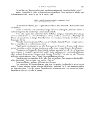 O Mestre e Vijay Goswami 121
Devoto Marwari: “Reverenciado senhor, o senhor mencionou dois caminhos. Qual e o outro?”
Mestre: “O caminho da bhakti ou do amor fervoroso por Deus. Chore por Deus na solidão, com
a alma desassossegada e peça-Lhe que Ele Se revele a você.”
Implore à sua Mãe Shyama, com súplica verdadeira, Ó mente!
Como pode Ela afastar-Se de você?
Devoto Marwari: “Senhor, qual o significado do culto do Deus Pessoal? E a do Deus sem forma
ou atributos?”
Mestre: “Assim como você se recorda do seu pai através de sua fotografia, da mesma maneira o
culto da imagem revela, num lampejo, a natureza da Realidade.
“Você sabe o que é Deus sem forma? Como borbulhas emergindo numa expansão d’água, as
diversas formas divinas são vistas elevando-se do Grande Akasha de Consciência. A Encarnação de
Deus é um dessas formas. A Energia Primordial brinca por assim dizer, através das atividades de uma
Encarnação Divina.
“O que há em simples erudição? Deus pode ser realizado, chamando-O com o coração ansioso.
Não há necessidade de se conhecer muitas coisas.
“Aquele que é um acharya tem que saber diversas coisas. Necessita-se de uma espada e de um
escudo para matar os outros, mas para se matar, uma agulha ou um cortador de unhas são suficientes.
“Uma pessoa por fim descobre Deus, tentando conhecer quem este ‘eu’ é. É este ‘eu’ a carne, os
ossos, o sangue ou a medula? É a mente ou o buddhi? Assim analisando, você compreende, afinal, que
não é nenhuma dessas coisas. Esse processo é chamado ‘Neti, Neti’, ‘Isto não, Isto não.’ Ninguém
pode nem compreender nem tocar o Atman. É sem qualidades ou atributos.
“Mas de acordo com o caminho da devoção, Deus tem atributos. Para um devoto, Krishna é Es-
pirito, Sua morada é Espírito e tudo a seu respeito é Espírito.”
Os devotos Marwari saudaram o Mestre e despediram-se.
Com o anoitecer, Sri Ramakrishna saiu para ver o rio sagrado. Um lampião foi aceso em seu
quarto. O Mestre cantou o sagrado nome da Mãe Divina e meditou n’Ela. O culto da tarde começou
em diversos templos. O som dos gongos, flutuando no ar, misturava-se com a voz murmurante do rio.
Paz e bênção reinavam em todos os lugares.
 