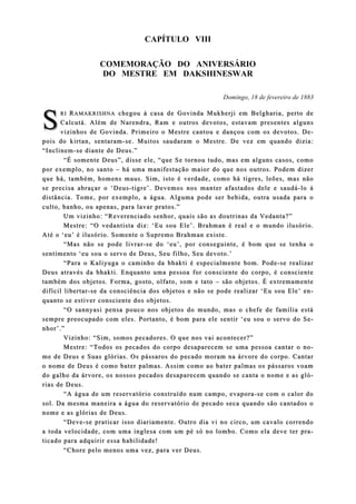 CAPÍTULO VIII
COMEMORAÇÃO DO ANIVERSÁRIO
DO MESTRE EM DAKSHINESWAR
Domingo, 18 de fevereiro de 1883
RIRI RRAMAKRISHNAAMAKRISHNA chegou à casa de Govinda Mukherji em Belgharia, perto dechegou à casa de Govinda Mukherji em Belgharia, perto de
Calcutá. Além de Narendra, Ram e outros devotos, estavam presenteCalcutá. Além de Narendra, Ram e outros devotos, estavam presentes algunss alguns
vizinhos de Govinda. Primeiro o Mestre cantou e dançou com os devotos. Dvizinhos de Govinda. Primeiro o Mestre cantou e dançou com os devotos. De-e-
pois do kirtan, sentarampois do kirtan, sentaram--se. Muitos saudaram o Mestre. De vez em quando dizia:se. Muitos saudaram o Mestre. De vez em quando dizia:
“Inclinem“Inclinem--se dse diiante de Deus.”ante de Deus.”
“É somente Deus”, disse ele, “que Se tornou tudo, mas em alguns c“É somente Deus”, disse ele, “que Se tornou tudo, mas em alguns casos, comoasos, como
por exemplo, no santopor exemplo, no santo –– há uma manifestação maior do que nos outros. Podem dizerhá uma manifestação maior do que nos outros. Podem dizer
que há, tamque há, também, homens maus. Sim, isto é verdade, como há tigres, leões, mas nãobém, homens maus. Sim, isto é verdade, como há tigres, leões, mas não
se precisa abraçar o ‘Deusse precisa abraçar o ‘Deus--tigre’. Devemos nos manter afastados dele e saudátigre’. Devemos nos manter afastados dele e saudá--lo àlo à
distância. Tome, por exemplo, a água. Alguma pode ser bebida, outra usada para odistância. Tome, por exemplo, a água. Alguma pode ser bebida, outra usada para o
culto, banho, ou apenas, para lavar pratos.”culto, banho, ou apenas, para lavar pratos.”
Um vizinho: “Reverenciado senhor, quais são as doutrinas da Vedanta?”Um vizinho: “Reverenciado senhor, quais são as doutrinas da Vedanta?”
Mestre: “O vedantista diz: ‘Eu sou Ele’. Brahman é real e oMestre: “O vedantista diz: ‘Eu sou Ele’. Brahman é real e o mundo ilusório.mundo ilusório.
Até o ‘eu’ é ilusAté o ‘eu’ é ilusóório. Somente o Supremo Brahman existe.rio. Somente o Supremo Brahman existe.
“Mas não se pode livrar“Mas não se pode livrar--se do ‘eu’, por conseguinte, é bom que se tenha ose do ‘eu’, por conseguinte, é bom que se tenha o
sesenntimento ‘eu sou o servo de Deustimento ‘eu sou o servo de Deus, Seu filho, Seu devoto.’, Seu filho, Seu devoto.’
“Para o Kaliyuga o caminho da bhakti é especialm“Para o Kaliyuga o caminho da bhakti é especialmente bom. Podeente bom. Pode--se realizarse realizar
Deus atraDeus através da bhakti. Enquanto uma pessoa for consciente do corpo, é conscientevés da bhakti. Enquanto uma pessoa for consciente do corpo, é consciente
também dos objetos. Forma, gosto, olfato, som e tatotambém dos objetos. Forma, gosto, olfato, som e tato –– são objetos. É extremamentesão objetos. É extremamente
difícil libertardifícil libertar--se da consciência dos objetos e não se pode rese da consciência dos objetos e não se pode realizar ‘Eu sou Ele’ ealizar ‘Eu sou Ele’ en-n-
quanto se estiver consciente dos objetos.quanto se estiver consciente dos objetos.
“O sannyasi pensa pouco nos objetos do mundo, mas o chefe de família está“O sannyasi pensa pouco nos objetos do mundo, mas o chefe de família está
sempre preocsempre preocuupado com eles. Portanto, é bom para ele sentir ‘eu sou o servo do Spado com eles. Portanto, é bom para ele sentir ‘eu sou o servo do Se-e-
nhor’.”nhor’.”
Vizinho: “Sim, somos pecadoreVizinho: “Sim, somos pecadores. O que nos vai acontecer?”s. O que nos vai acontecer?”
Mestre: “Todos os pecados do corpo desaparecem se uma pessoa cantar o nMestre: “Todos os pecados do corpo desaparecem se uma pessoa cantar o no-o-
me de Deus e Sme de Deus e Suuas glórias. Os pássaros do pecado moram na árvore do corpo. Cantaras glórias. Os pássaros do pecado moram na árvore do corpo. Cantar
o nome de Deus é como bater palmas. Assim como ao bater palmas os pássaroo nome de Deus é como bater palmas. Assim como ao bater palmas os pássaros voams voam
do galho da árvore, os nosdo galho da árvore, os nossos pecados desapsos pecados desapaarecem quando se canta o nome e as glrecem quando se canta o nome e as gló-ó-
rias de Deus.rias de Deus.
“A água de um reservatório construído num campo, evapora“A água de um reservatório construído num campo, evapora--se com o calor dose com o calor do
sol. Da mesma maneira a água do reservatório de pecado seca quando são cantadosol. Da mesma maneira a água do reservatório de pecado seca quando são cantados os o
nome e as glórias de Deus.nome e as glórias de Deus.
“Deve“Deve--se praticar isso diariamente. Outro dia vi no circo, um cavalo correndose praticar isso diariamente. Outro dia vi no circo, um cavalo correndo
a toda velocida toda velocidaade, com uma inglesa com um pé só no lombo. Como ela deve ter prde, com uma inglesa com um pé só no lombo. Como ela deve ter pra-a-
ticado para adquirir essa habilidticado para adquirir essa habilidaade!de!
“Chore pelo menos uma vez, par“Chore pelo menos uma vez, para ver Deus.a ver Deus.
SS
 