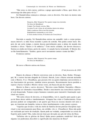 Comemoração do Aniversário do Mestre em Dakshineswar 123
“São estes os dois meios: prática e apego apaixonado a Deus, quer dizer, d“São estes os dois meios: prática e apego apaixonado a Deus, quer dizer, de-e-
sassossego da alma para vêsassossego da alma para vê--Lo.”Lo.”
Sri Ramakrishna começou a almoçar, com os devotos. Era mais ou menos umaSri Ramakrishna começou a almoçar, com os devotos. Era mais ou menos uma
hora. Um dhora. Um deevoto cantou:voto cantou:
Desperta, Mãe! Desperta! Por quanto tDesperta, Mãe! Desperta! Por quanto tempo tens dormidoempo tens dormido
No lótus do Muladhara!No lótus do Muladhara!
Cumpre Tua função secreta, Mãe;Cumpre Tua função secreta, Mãe;
LevantaLevanta--Te até o lótus de mil pétalas dentro da cabeçaTe até o lótus de mil pétalas dentro da cabeça
Onde o poderoso Shiva tem Sua morada:Onde o poderoso Shiva tem Sua morada:
Rapidamente transponha os seis lótusRapidamente transponha os seis lótus
E retira minha tristeza, Ó Essência de Consciência!E retira minha tristeza, Ó Essência de Consciência!
Ouvindo a canção, Sri Ramakrishna entrou em samadhi; todo o corpo permOuvindo a canção, Sri Ramakrishna entrou em samadhi; todo o corpo perma-a-
neceu imóneceu imóvel e a mão ficou tocando o prato de comida. Não podia comer mais. Dvel e a mão ficou tocando o prato de comida. Não podia comer mais. De-e-
pois de um certo tempo, a mente desceu parcialmente para o plano do mundo dospois de um certo tempo, a mente desceu parcialmente para o plano do mundo dos
sesenntidos e disse: “Quero irtidos e disse: “Quero ir lá emlá embaixo.” Com muito cuidado, um devoto desceubaixo.” Com muito cuidado, um devoto desceu--o.o.
SentouSentou--se ainda em êxtase, perto do cantor. A canção havia terminado. O Mestre dise ainda em êxtase, perto do cantor. A canção havia terminado. O Mestre dis-s-
sese--lhe humildemente: “Senhor, quero ouvir novamente cantar o nome da Mãe.”lhe humildemente: “Senhor, quero ouvir novamente cantar o nome da Mãe.”
O músico cantou:O músico cantou:
Desperta, Mãe! Desperta! PDesperta, Mãe! Desperta! Por quanto tempoor quanto tempo
No lótus do Muladhara! ...No lótus do Muladhara! ...
De novo o Mestre entrou em êxtase.De novo o Mestre entrou em êxtase.
25 de fevereiro de 188325 de fevereiro de 1883
Depois do almoço o Mestre conversou com os devotos. Ram, Kedar, NityagDepois do almoço o Mestre conversou com os devotos. Ram, Kedar, Nityago-o-
pal, M. e outros haviam chegado de Calcutá. Harish, Latu e Hazra estavam moranpal, M. e outros haviam chegado de Calcutá. Harish, Latu e Hazra estavam morandodo
com o Mestre. O sr. Choudhury, que possuía três ou quatro diplomas universitários ecom o Mestre. O sr. Choudhury, que possuía três ou quatro diplomas universitários e
era funcionário do governo, também estava prera funcionário do governo, também estava preesente. Recentemente havia perdido asente. Recentemente havia perdido a
esposa e havia visitado o Mestre várias vezes, em busca de paz de espírito.esposa e havia visitado o Mestre várias vezes, em busca de paz de espírito.
Mestre (Mestre (a Raa Ram e outros devotosm e outros devotos): “Devotos como Rakhal, Narendra e Bhav): “Devotos como Rakhal, Narendra e Bhava-a-
nath podem ser chamados nityasiddhas. Desde o nascimento sua consciência espiritnath podem ser chamados nityasiddhas. Desde o nascimento sua consciência espiritu-u-
al está despertada. Toal está despertada. Tomam corpos humanos somente para transmitir iluminação espmam corpos humanos somente para transmitir iluminação espi-i-
ritual aos outros.ritual aos outros.
“Há outra classe“Há outra classe de devotos, os kripasiddhas, isto é, aqueles para quem a grde devotos, os kripasiddhas, isto é, aqueles para quem a gra-a-
ça de Deus desce subita e imediatamente. Atingem Sua visão e Conhecimento. Essasça de Deus desce subita e imediatamente. Atingem Sua visão e Conhecimento. Essas
pessoas podem ser comparadas a um quarto que ficou às escuras durante mil anos epessoas podem ser comparadas a um quarto que ficou às escuras durante mil anos e
que, ao trazerem um lampião, tornque, ao trazerem um lampião, tornaa--se claro imedse claro imediiatamente e não, pouco a pouco.atamente e não, pouco a pouco.
“Aqueles que levam a vida de chefe de família devem praticar disciplina esp“Aqueles que levam a vida de chefe de família devem praticar disciplina espi-i-
ritual e orar ansritual e orar ansiiosamente para Deus, em solidão. (osamente para Deus, em solidão. (Ao sr. ChoudhuryAo sr. Choudhury): Deus não pode): Deus não pode
ser realizado por meio de erudser realizado por meio de erudiição. Quem pode nação. Quem pode na verdade, compreender as coisas doverdade, compreender as coisas do
Espírito pela razão? Não, todos devem lutar por devoção aos pés de Lótus de Deus.Espírito pela razão? Não, todos devem lutar por devoção aos pés de Lótus de Deus.
“Infinitas são as glórias de Deus! Quão pouco podemos sondá“Infinitas são as glórias de Deus! Quão pouco podemos sondá--las! Será quelas! Será que
alguma vez podalguma vez podeeremos descobrir o significado das maneiras de Deus?remos descobrir o significado das maneiras de Deus?
 