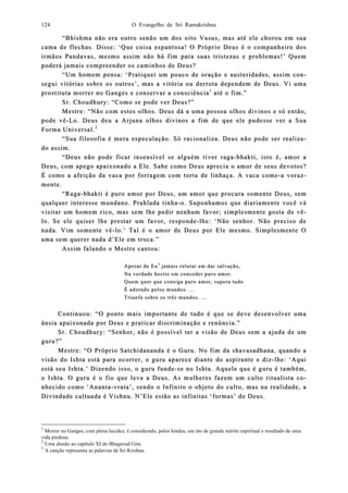 O Evangelho de Sri Ramakrishna124
“Bhishma não era outro senão um dos oito Vasus, mas até ele chorou em sua“Bhishma não era outro senão um dos oito Vasus, mas até ele chorou em sua
cama de flechas. Disse: ‘Que coisa espantosa! O Próprio Deus é o companheiro doscama de flechas. Disse: ‘Que coisa espantosa! O Próprio Deus é o companheiro dos
irmãos Pandavas, mesmo assim não há fim pirmãos Pandavas, mesmo assim não há fim para suas tristezas e problemas!ara suas tristezas e problemas!’’ QuemQuem
poderá jamais compreepoderá jamais compreender os caminhos de Deus?nder os caminhos de Deus?
“Um homem pensa:“Um homem pensa: ‘‘Pratiquei um pouco de oração e austeridades, assim coPratiquei um pouco de oração e austeridades, assim con-n-
segui vitósegui vitórias srias soobre os outros’, mas a vitória ou derrota dependem de Deus. Vi umabre os outros’, mas a vitória ou derrota dependem de Deus. Vi uma
prostituta morrer no Ganges e coprostituta morrer no Ganges e connservar a consciênciaservar a consciência11
até o fim.”até o fim.”
Sr. ChoSr. Choudhury: “Como se pode ver Deus?”udhury: “Como se pode ver Deus?”
Mestre: “Não com estes olhos. Deus dá a uma pessoa olhos divinos e só então,Mestre: “Não com estes olhos. Deus dá a uma pessoa olhos divinos e só então,
pode vêpode vê--Lo. Deus deu a Arjuna olhos divinos a fim de que ele pudesse ver a SuaLo. Deus deu a Arjuna olhos divinos a fim de que ele pudesse ver a Sua
Forma Universal.Forma Universal.22
“Sua filosofia é mera especulação. Só racionaliza“Sua filosofia é mera especulação. Só racionaliza. Deus não pode ser realiz. Deus não pode ser realiza-a-
do ado asssim.sim.
“Deus não pode ficar insensível se alguém tiver raga“Deus não pode ficar insensível se alguém tiver raga--bhakti, isto é, amor abhakti, isto é, amor a
Deus, com apego apaixonado a Ele. Sabe como Deus aprecia o amor de seus devotos?Deus, com apego apaixonado a Ele. Sabe como Deus aprecia o amor de seus devotos?
É como a afeição da vaca por forragem com torta de linhaça. AÉ como a afeição da vaca por forragem com torta de linhaça. A vaca comevaca come--a voraa voraz-z-
mente.mente.
“Raga“Raga--bhakti é puro amor por Deus, um amor que procura somente Deus, sembhakti é puro amor por Deus, um amor que procura somente Deus, sem
qualquer intqualquer inteeresse mundano. Prahlada tinharesse mundano. Prahlada tinha--o. Suponhamos que diariamente você váo. Suponhamos que diariamente você vá
visitar um homem rico, mas sem lhe pedir nenhum favor; simplesmente gosta de vvisitar um homem rico, mas sem lhe pedir nenhum favor; simplesmente gosta de vêê--
lo. Se ele quiser lhe prestar um favor, respolo. Se ele quiser lhe prestar um favor, responndede--lhe: ‘Não senhor. Não preciso delhe: ‘Não senhor. Não preciso de
nada. Vim somente vênada. Vim somente vê--lo.’ Tal é o amor de Deus por Ele mesmo. Simplesmente Olo.’ Tal é o amor de Deus por Ele mesmo. Simplesmente O
ama sem querer nada d’Ele em troca.”ama sem querer nada d’Ele em troca.”
Assim falando o Mestre cantou:Assim falando o Mestre cantou:
Apesar de EuApesar de Eu33
jamais rejamais relutar em dar salvação,lutar em dar salvação,
Na verdade hesito em conceder puro amor.Na verdade hesito em conceder puro amor.
Quem quer que consiga puro amor, supera tudoQuem quer que consiga puro amor, supera tudo
É adorado pelos mundos. ...É adorado pelos mundos. ...
Triunfa sobre os três mundos. ...Triunfa sobre os três mundos. ...
Continuou: “O ponto mais importante de tudo é que se deve desenvolver umaContinuou: “O ponto mais importante de tudo é que se deve desenvolver uma
ânsia apaiânsia apaixonada por Deus e praticar discriminação e renúncia.”xonada por Deus e praticar discriminação e renúncia.”
Sr. Choudhury: “Senhor, não é possível ter a visão de Deus sem a ajuda de umSr. Choudhury: “Senhor, não é possível ter a visão de Deus sem a ajuda de um
guru?”guru?”
Mestre: “O Próprio Satchidananda é o Guru. No fim da shavasadhana, quando aMestre: “O Próprio Satchidananda é o Guru. No fim da shavasadhana, quando a
visão do Ishta está para ocorrer, o guruvisão do Ishta está para ocorrer, o guru aparece diante do aspirante e dizaparece diante do aspirante e diz--lhe: ‘Aquilhe: ‘Aqui
está seu Ishta.’ Diestá seu Ishta.’ Dizendo isso, o guru fundezendo isso, o guru funde--se no Ishta. Aquele que é guru é também,se no Ishta. Aquele que é guru é também,
o Ishta. O guru é o fio que leva a Deus. As mo Ishta. O guru é o fio que leva a Deus. As muulheres fazem um culto ritualista clheres fazem um culto ritualista co-o-
nhecido como ‘Anantanhecido como ‘Ananta--vrata’, sendo o Infinitvrata’, sendo o Infinito o objeto do culto, mas na realidade, ao o objeto do culto, mas na realidade, a
Divindade cultuada é Vishnu. N’Ele estão as infDivindade cultuada é Vishnu. N’Ele estão as infiinitas ‘formas’ de Deus.nitas ‘formas’ de Deus.
1
Morrer no Ganges, com plena lucidez, é considerado, pelos hindus, um ato de grande mérito espiritual e resultado de uma
vida piedosa.
2
Uma alusão ao capítulo XI do Bhagavad Gita.
3
A canção representa as palavras de Sri Krishna.
 