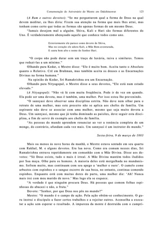Comemoração do Aniversário do Mestre em Dakshineswar 125
((A Ram e outros devotosA Ram e outros devotos): “Se me perguntarem qual a forma de Deus na qual): “Se me perguntarem qual a forma de Deus na qual
devem medevem meditar, eu lhes diria: Fixem sua atenção na forma que mais lditar, eu lhes diria: Fixem sua atenção na forma que mais lhes atrai, mashes atrai, mas
tenham como certo que todas as fotenham como certo que todas as forrmas são apenas formas de um mesmo Deus.mas são apenas formas de um mesmo Deus.
“Jamais desejem mal a alguém. Shiva, Kali e Hari são formas diferentes do“Jamais desejem mal a alguém. Shiva, Kali e Hari são formas diferentes do
Uno. É verUno. É verdadeirdadeiraamente abençoado aquele que conhece todos como uno.mente abençoado aquele que conhece todos como uno.
Exteriormente ele parecExteriormente ele parece como devoto de Shiva,e como devoto de Shiva,
Mas no coração ele adora Kali, a Mãe BemMas no coração ele adora Kali, a Mãe Bem--aventurada,aventurada,
E canta bem alto o nome do Senhor Hari.E canta bem alto o nome do Senhor Hari.
“O corpo não pode durar sem um traço de luxúria, raiva e similares. Temos“O corpo não pode durar sem um traço de luxúria, raiva e similares. Temos
que reduzique reduzi--las a um mínimo.”las a um mínimo.”
Olhando para Kedar, o Mestre disse:Olhando para Kedar, o Mestre disse: “Ele é muito bom. Aceita tanto o Absoluto“Ele é muito bom. Aceita tanto o Absoluto
quanto o Relquanto o Relaativo. Crê em Brahman, mas também aceita os deuses e as Encarnaçõestivo. Crê em Brahman, mas também aceita os deuses e as Encarnações
Divinas na forma humana.”Divinas na forma humana.”
Na opinião de Kedar, Sri Ramakrishna era um Encarnação.Na opinião de Kedar, Sri Ramakrishna era um Encarnação.
Olhando para Nityagopal, o Mestre disse a seus devOlhando para Nityagopal, o Mestre disse a seus devotos, “Ele está num estadootos, “Ele está num estado
elevado.”elevado.”
((A Nityagopal):A Nityagopal): “Não vá lá com muita freqüência. Pode ir de vez em quando.“Não vá lá com muita freqüência. Pode ir de vez em quando.
Ela pode ser uma devota, mas é também, uma mulher. Por isso estou lhe prevenindo.Ela pode ser uma devota, mas é também, uma mulher. Por isso estou lhe prevenindo.
“O sannyasi deve observar uma disciplina estrita. Não deve nem“O sannyasi deve observar uma disciplina estrita. Não deve nem olhar para oolhar para o
retrato de uma mulher, mas este preceito não se aplica aos chefes de família. Umretrato de uma mulher, mas este preceito não se aplica aos chefes de família. Um
aspirante não deve se associar com uma mulher, mesmo que seja muito devota aaspirante não deve se associar com uma mulher, mesmo que seja muito devota a
Deus. Um sannyasi, mesmo que já tenha dominado as paixões, deve seguir esta discDeus. Um sannyasi, mesmo que já tenha dominado as paixões, deve seguir esta disci-i-
pliplina, a fim de servir de exemplo aos chefes de família.na, a fim de servir de exemplo aos chefes de família.
“As pessoas do mundo aprendem renunciar ao ver a renúncia completa de um“As pessoas do mundo aprendem renunciar ao ver a renúncia completa de um
monge, do contrmonge, do contráário, afundam cada vez mais. Um sannyasi é um instrutor do mundo.rio, afundam cada vez mais. Um sannyasi é um instrutor do mundo.””
SextaSexta--feira, 9 de março de 1883feira, 9 de março de 1883
Mais ou menosMais ou menos às nove horas da manhã, o Mestre estava sentado em seu quartoàs nove horas da manhã, o Mestre estava sentado em seu quarto
com Rakhal, M. e alguns devotos. Era lua nova. Como era comum nesses dias, Sricom Rakhal, M. e alguns devotos. Era lua nova. Como era comum nesses dias, Sri
Ramakrishna entrava repetidamente em comunhão com a Mãe Divina. Disse aos dRamakrishna entrava repetidamente em comunhão com a Mãe Divina. Disse aos de-e-
votos: “Só Deus existe, tudo o mais é ivotos: “Só Deus existe, tudo o mais é irreal. A Mãe Divina mantém todos iludidosrreal. A Mãe Divina mantém todos iludidos
por Sua maya. Olhe para os homens. A maioria deles está mergulhada no mundanipor Sua maya. Olhe para os homens. A maioria deles está mergulhada no mundanis-s-
mo. Sofrem muito, mas continuam com seu apego a ‘mulher e ouro’. O camelo comemo. Sofrem muito, mas continuam com seu apego a ‘mulher e ouro’. O camelo come
arbustos com espinhos e o sangue escorre de sua boca, noarbustos com espinhos e o sangue escorre de sua boca, no entanto, continua comendoentanto, continua comendo
espinhos. Eespinhos. Ennquanto está com muitas dores do parto, uma mulher diz: ‘Ah! Nuncaquanto está com muitas dores do parto, uma mulher diz: ‘Ah! Nunca
mais irei com meu marido de novo.’ Mas logo ela se esquece.mais irei com meu marido de novo.’ Mas logo ela se esquece.
“A verdade é que ninguém procura Deus. Há pessoas que comem folhas esp“A verdade é que ninguém procura Deus. Há pessoas que comem folhas espi-i-
nhosas do abacaxi e nnhosas do abacaxi e não, a fruta.”ão, a fruta.”
Devoto: “Senhor, por que Deus nos pôs no mundo?”Devoto: “Senhor, por que Deus nos pôs no mundo?”
Mestre: “O mundo é o campo de ação. Pela ação obtémMestre: “O mundo é o campo de ação. Pela ação obtém--se conhecimento. O gse conhecimento. O gu-u-
ru instrui o diru instrui o disscípulo a fazer certos trabalhos e a rejeitar outros. Aconselha a execcípulo a fazer certos trabalhos e a rejeitar outros. Aconselha a execu-u-
tar a ação sem esperar o resultadotar a ação sem esperar o resultado. A impureza da mente é destruída com o cumpr. A impureza da mente é destruída com o cumpri-i-
 