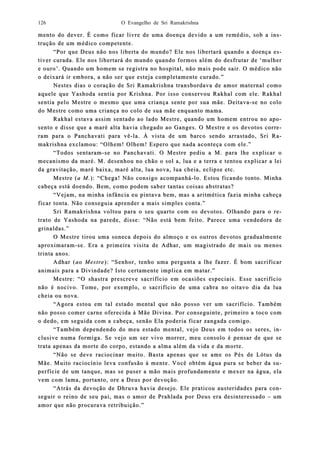 O Evangelho de Sri Ramakrishna126
mento do dever. É como ficar livre de uma doença devido a um remédio, sob a inmento do dever. É como ficar livre de uma doença devido a um remédio, sob a ins-s-
trução de um médico competente.trução de um médico competente.
“Por que Deus não nos liberta do mundo? Ele nos libertará quando a doença e“Por que Deus não nos liberta do mundo? Ele nos libertará quando a doença es-s-
tiver cutiver curada. Ele nosrada. Ele nos libertará do mundo quando formos além do desfrutar de ‘mulherlibertará do mundo quando formos além do desfrutar de ‘mulher
e ouro’. Quando um homem se registra no hospital, não mais pode sair. O médico nãoe ouro’. Quando um homem se registra no hospital, não mais pode sair. O médico não
o deixará ir embora, a não ser que esteja coo deixará ir embora, a não ser que esteja commpletamente curado.”pletamente curado.”
Nestes dias o coração de Sri Ramakrishna transNestes dias o coração de Sri Ramakrishna transbordava de amor maternal comobordava de amor maternal como
aquele que Yashoda sentia por Krishna. Por isso conservou Rakhal com ele. Rakhalaquele que Yashoda sentia por Krishna. Por isso conservou Rakhal com ele. Rakhal
sentia pelo Mestre o mesmo que uma criança sente por sua mãe. Deitavasentia pelo Mestre o mesmo que uma criança sente por sua mãe. Deitava--se no colose no colo
do Mestre como uma criança no colo de sua mãe enquanto mama.do Mestre como uma criança no colo de sua mãe enquanto mama.
RakRakhal estava assim sentado ao lado Mestre, quando um homem entrou no aphal estava assim sentado ao lado Mestre, quando um homem entrou no apo-o-
sento e disse que a maré alta havia chegado ao Ganges. O Mestre e os devotos corrsento e disse que a maré alta havia chegado ao Ganges. O Mestre e os devotos corre-e-
ram para o Pancharam para o Panchavati para vêvati para vê--la. À vista de um barco sendo arrastado, Sri Rla. À vista de um barco sendo arrastado, Sri Ra-a-
makrishna exclamou: “Olhemmakrishna exclamou: “Olhem! Olhem! Espero que nada aconteça com ele.”! Olhem! Espero que nada aconteça com ele.”
“Todos sentaram“Todos sentaram--se no Panchavati. O Mestre pediu a M. para lhe explicar ose no Panchavati. O Mestre pediu a M. para lhe explicar o
mecanismo da maré. M. desenhou no chão o sol a, lua e a terra e tentou explicar a leimecanismo da maré. M. desenhou no chão o sol a, lua e a terra e tentou explicar a lei
da gravitação, maré baixa, maré alta, lua nova, luada gravitação, maré baixa, maré alta, lua nova, lua cheia, eclipse etc.cheia, eclipse etc.
Mestre (Mestre (a M.a M.): “Chega! Não consigo acompanhá): “Chega! Não consigo acompanhá--lo. Estou ficando tonto. Minhalo. Estou ficando tonto. Minha
cabeça está dcabeça está dooendo. Bem, como podem saber tantas coisas abstratas?endo. Bem, como podem saber tantas coisas abstratas?
“Vejam, na minha infância eu pintava bem, mas a aritmética fazia minha cabeça“Vejam, na minha infância eu pintava bem, mas a aritmética fazia minha cabeça
ficar tonta. Nãficar tonta. Não conseguia aprender a mais simples conta.”o conseguia aprender a mais simples conta.”
Sri Ramakrishna voltou para o seu quarto com os devotos. Olhando para o rSri Ramakrishna voltou para o seu quarto com os devotos. Olhando para o re-e-
trtraato de Yashoda na parede, disse: “Não está bem feito. Parece uma vendedora deto de Yashoda na parede, disse: “Não está bem feito. Parece uma vendedora de
grinaldas.”grinaldas.”
O Mestre tirou uma soneca depois do almoço e oO Mestre tirou uma soneca depois do almoço e os outros devotos gradualmentes outros devotos gradualmente
aproxaproxiimarammaram--se. Era a primeira visita de Adhar, um magistrado de mais ou menosse. Era a primeira visita de Adhar, um magistrado de mais ou menos
trinta anos.trinta anos.
Adhar (Adhar (ao Mestreao Mestre): “Senhor, tenho uma pergunta a lhe fazer. É bom sacrificar): “Senhor, tenho uma pergunta a lhe fazer. É bom sacrificar
animais para a Divindade? Isto certamente implica em matanimais para a Divindade? Isto certamente implica em matar.”ar.”
Mestre: “O shastra prescreve sacrifício em ocasiões especiais. Esse sacrifícioMestre: “O shastra prescreve sacrifício em ocasiões especiais. Esse sacrifício
não é nonão é nocivo. Tome, por exemplo, o sacrifício de uma cabra no oitavo dia da luacivo. Tome, por exemplo, o sacrifício de uma cabra no oitavo dia da lua
cheia ou nova.cheia ou nova.
“Agora estou em tal estado mental que não posso ver um sacrifício. Também“Agora estou em tal estado mental que não posso ver um sacrifício. Também
nãnão posso comer carne oferecida à Mãe Divina. Por conseguinte, primeiro a toco como posso comer carne oferecida à Mãe Divina. Por conseguinte, primeiro a toco com
o dedo, em seguida com a cabeça, senão Ela poderia ficar zangada comigo.o dedo, em seguida com a cabeça, senão Ela poderia ficar zangada comigo.
“Também dependendo do meu estado mental, vejo Deus em todos os seres, i“Também dependendo do meu estado mental, vejo Deus em todos os seres, in-n-
clusive numa formiga. Se vejoclusive numa formiga. Se vejo um ser vivo morrer, meu consolo é pensar de que seum ser vivo morrer, meu consolo é pensar de que se
trata apenas da morte do corpo, estando a alma além da vida e da morte.trata apenas da morte do corpo, estando a alma além da vida e da morte.
“Não se deve raciocinar muito. Basta apenas que se ame os Pés de Lótus da“Não se deve raciocinar muito. Basta apenas que se ame os Pés de Lótus da
Mãe. Muito raciMãe. Muito racioocínio leva confusão à mente. Você obtém águcínio leva confusão à mente. Você obtém água pura se beber da sa pura se beber da su-u-
perfície de um tanque, mas se puser a mão mais profundamente e mexer na água, elaperfície de um tanque, mas se puser a mão mais profundamente e mexer na água, ela
vem com lama, portanto, ore a Deus por devoção.vem com lama, portanto, ore a Deus por devoção.
“Atrás da devoção de Dhruva havia desejo. Ele praticou austeridades para co“Atrás da devoção de Dhruva havia desejo. Ele praticou austeridades para con-n-
seguir o reino de seu pai, maseguir o reino de seu pai, mas o amor de Prahlada por Deus era desinteressados o amor de Prahlada por Deus era desinteressado –– umum
amor que não proamor que não procurava retribucurava retribuiição.”ção.”
 