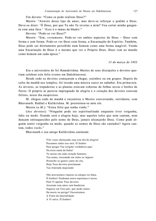 Comemoração do Aniversário do Mestre em Dakshineswar 127
Um devoto: “Como se pode realizar Deus?”Um devoto: “Como se pode realizar Deus?”
Mestre: “Através desse tipo de amor, mas deveMestre: “Através desse tipo de amor, mas deve--se reforçar o pedido a Deus.se reforçar o pedido a Deus.
DeveDeve--se dise dizer: ‘Ó Deus, por que Tu não Te revelzer: ‘Ó Deus, por que Tu não Te revelas a mim? Vou cortar minha gargaas a mim? Vou cortar minha gargan-n-
ta com uma faca.’ ’Esse é o tamas da bhakti.”ta com uma faca.’ ’Esse é o tamas da bhakti.”
Devoto: “PodeDevoto: “Pode--se ver Deus?”se ver Deus?”
Mestre: “Sim,Mestre: “Sim, certamentecertamente. Pode. Pode--se ver ambos aspectos de Deusse ver ambos aspectos de Deus –– Deus comDeus com
forma e sem forma. Podeforma e sem forma. Pode--se ver Deus com forma, a Encarnação do Espírito. Tambse ver Deus com forma, a Encarnação do Espírito. Também,ém,
Deus pode ser diretaDeus pode ser diretamente percebmente percebiido num homem comdo num homem comoo uma forma tangíveluma forma tangível. Vendo. Vendo
uma Encarnação de Deusuma Encarnação de Deus éé o mesmo que ver o Pro mesmo que ver o Próóprio Deus. Deus vem ao mundoprio Deus. Deus vem ao mundo
como homem em cada época.”como homem em cada época.”
11 de março de 188311 de março de 1883
Era o aniversário de Sri Ramakrishna. Muitos de seuEra o aniversário de Sri Ramakrishna. Muitos de seus discípulos e devotos qus discípulos e devotos que-e-
riam celeriam celebrar este feliz evento em Dakshineswar.brar este feliz evento em Dakshineswar.
Desde cedo os devotos começaram a chegar, sozinhos ou em grupos. Depois doDesde cedo os devotos começaram a chegar, sozinhos ou em grupos. Depois do
culto da manhã nos templos, foi tocada uma música suave no nahabat. Era primavera.culto da manhã nos templos, foi tocada uma música suave no nahabat. Era primavera.
As árvores, as trepadeAs árvores, as trepadeiras e as plantas estavam cobertas de folhas novas e botões deiras e as plantas estavam cobertas de folhas novas e botões de
flores. O próprio ar pareflores. O próprio ar parecia impregnado de alcia impregnado de aleegria e o coração dos devotos estavamgria e o coração dos devotos estavam
felizes, nesse dia auspicioso.felizes, nesse dia auspicioso.
M. chegou cedo de manhã e encontrou o Mestre conversando, sorridente, comM. chegou cedo de manhã e encontrou o Mestre conversando, sorridente, com
BhavBhavanath. Rakhal e Kalikrishna. M. prosternouanath. Rakhal e Kalikrishna. M. prosternou--se ante ele.se ante ele.
Mestre (Mestre (a M.a M.): “Estou feliz que tenha vindo.”): “Estou feliz que tenha vindo.”
((Aos devotosAos devotos): “Ninguém pode ser espiritualizado enquanto tiver vergonha,): “Ninguém pode ser espiritualizado enquanto tiver vergonha,
ódio ou medo. Grande será a alegria hoje, mas aqueles tolos que nem cantam, nemódio ou medo. Grande será a alegria hoje, mas aqueles tolos que nem cantam, nem
dançam enlouquecidançam enlouquecidos pelo nome de Deus, jamais alcançarão Deus. Como pode ados pelo nome de Deus, jamais alcançarão Deus. Como pode al-l-
guém sentir vergonha ou medo, quando os nomes de Deus são cantados? Agora caguém sentir vergonha ou medo, quando os nomes de Deus são cantados? Agora can-n-
tem, todos vocês.”tem, todos vocês.”
Bhavanath e seu amigo Kalikrishna cantaram:Bhavanath e seu amigo Kalikrishna cantaram:
Três vezes abençoado seja este diaTrês vezes abençoado seja este dia de alegria!de alegria!
Possamos todos nos unir, Ó SenhorPossamos todos nos unir, Ó Senhor
Para pregar Tua religião verdadeira aquiPara pregar Tua religião verdadeira aqui
Na terra santa da Índia!Na terra santa da Índia!
Tu moras em cada coração humano;Tu moras em cada coração humano;
Teu nome, ressoando em todos os lugaresTeu nome, ressoando em todos os lugares
Preenche os quatro canto do céu.Preenche os quatro canto do céu.
Hoje Teus devotos proclamamHoje Teus devotos proclamam
Tua ilimiTua ilimitada majestade.tada majestade.
Não procuramos riqueza ou amigos ou fama,Não procuramos riqueza ou amigos ou fama,
Ó Senhor! Nenhuma outra esperança é nossa.Ó Senhor! Nenhuma outra esperança é nossa.
Para Ti apenas Teus devotosPara Ti apenas Teus devotos
Anseiam com amor sem bandeirasAnseiam com amor sem bandeiras
Seguros em Teus pés, que medo temosSeguros em Teus pés, que medo temos
Da morte ou perigo? EncontramosDa morte ou perigo? Encontramos
A Fonte da Imortalidade.A Fonte da Imortalidade.
AA Ti salve, Ó Senhor!Ti salve, Ó Senhor!
 