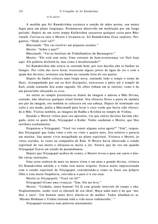 O Evangelho de Sri Ramakrishna128
A Ti salve!A Ti salve!
À medida que Sri Ramakrishna escutavaÀ medida que Sri Ramakrishna escutava aa canção de mãos postas, sua mentecanção de mãos postas, sua mente
fugia para um plfugia para um plaano longínquo. Permaneceu absorvido em meditação por um longono longínquo. Permaneceu absorvido em meditação por um longo
período. Depois de um certo tempo Kalikrishna sussurrou qualquer coisa parperíodo. Depois de um certo tempo Kalikrishna sussurrou qualquer coisa para Bha Bha-a-
vanath. Curvouvanath. Curvou--se ante o Mestre e levantouse ante o Mestre e levantou--se. Sri Rse. Sri Raamakrishna ficou surpreso. Pemakrishna ficou surpreso. Per-r-
guntou: “Onde você vai?”guntou: “Onde você vai?”
Bhavanath: “Ele vai resolver um pequeno assunto.”Bhavanath: “Ele vai resolver um pequeno assunto.”
Mestre: “Sobre o que?”Mestre: “Sobre o que?”
Bhavanath: “Vai ao Instituto de Trabalhadores de Baranagore.”Bhavanath: “Vai ao Instituto de Trabalhadores de Baranagore.”
Mestre: “Mestre: “Ele está sem sorte. Uma corrente de bemEle está sem sorte. Uma corrente de bem--aventurança vai fluir hojeaventurança vai fluir hoje
aqui. Ele poderia desfrutáaqui. Ele poderia desfrutá--la, mla, mas como é desafortunado!”as como é desafortunado!”
Sri Ramakrishna não estava se sentindo bem: por isso decidiu não se banhar noSri Ramakrishna não estava se sentindo bem: por isso decidiu não se banhar no
Ganges. Por volta das nove horas trouxeram alguns jarGanges. Por volta das nove horas trouxeram alguns jarros de água do rio e com aros de água do rio e com a
ajuda dos devotos, terminou seu banho na varanda leste do seu quarto.ajuda dos devotos, terminou seu banho na varanda leste do seu quarto.
Depois do banho colocou uma roupa nova, cantando todo o tempo o nome deDepois do banho colocou uma roupa nova, cantando todo o tempo o nome de
Deus. AcompDeus. Acompaanhado por um ou dois discípulos, atravessou o pátio até o templo denhado por um ou dois discípulos, atravessou o pátio até o templo de
Kali, aKali, ainda caninda cantando Seu nome sagrado. Os olhos tinham um ar interior, como o detando Seu nome sagrado. Os olhos tinham um ar interior, como o de
um passarinho chocando os ovos.um passarinho chocando os ovos.
Ao entrar no templo prosternouAo entrar no templo prosternou--se diante da imagem e adorou a Mãe Divina,se diante da imagem e adorou a Mãe Divina,
contudo, não ocontudo, não obbservou qualquer ritual formal. Ora oferecia flores e pasta dservou qualquer ritual formal. Ora oferecia flores e pasta de sândaloe sândalo
aos pés da imagem, ora também as colocava em sua cabeça. Depois de terminado seuaos pés da imagem, ora também as colocava em sua cabeça. Depois de terminado seu
culto a seu modo, pediu a Bhavanath para levar o coco verde que havia sido oferecculto a seu modo, pediu a Bhavanath para levar o coco verde que havia sido ofereci-i-
do à Mãe. Visitou também, as imagens de Radha e Krishna no tedo à Mãe. Visitou também, as imagens de Radha e Krishna no temmplo de Vishnu.plo de Vishnu.
QuandoQuando o Mestre voltou para seu aposento, viu que outros devotos haviam cho Mestre voltou para seu aposento, viu que outros devotos haviam che-e-
gado, entre os quais Ram, Nityagopal e Kedar. Todos saudaram o Mestre, que lhesgado, entre os quais Ram, Nityagopal e Kedar. Todos saudaram o Mestre, que lhes
retribuiu cordialmente.retribuiu cordialmente.
Perguntou a Nityagopal, “Você vai comer alguma coisa agora?” “Sim”, respoPerguntou a Nityagopal, “Você vai comer alguma coisa agora?” “Sim”, respon-n-
deu Nityadeu Nityagopal que tinha vinte e três ou vinte e quatro anos. Era solteiro e pareciagopal que tinha vinte e três ou vinte e quatro anos. Era solteiro e parecia
um menino. Sua mente vivia meum menino. Sua mente vivia merrgulhada no plano espiritual. Visitava o Mestre, àsgulhada no plano espiritual. Visitava o Mestre, às
vezes sozinho, às vezes na compavezes sozinho, às vezes na companhia de Ram. O Mestre havia observado o estadonhia de Ram. O Mestre havia observado o estado
espiritual de suaespiritual de sua mente e afeiçooumente e afeiçoou--se muito a ele. Notava que de vez em quandose muito a ele. Notava que de vez em quando
Nityagopal ficava em estado de paramahamsa.Nityagopal ficava em estado de paramahamsa.
Depois que Nityagopal acabou de comer, o Mestre levouDepois que Nityagopal acabou de comer, o Mestre levou--o para um canto e deuo para um canto e deu--
lhe várias inlhe várias insstruções.truções.
Uma certa senhora de mais ou menos trinta e um anosUma certa senhora de mais ou menos trinta e um anos e grande devota, visitavae grande devota, visitava
Sri RSri Raamakrishna amiúdemakrishna amiúde e o tinha com muito respeito. Estava muito impressionadae o tinha com muito respeito. Estava muito impressionada
com o estado espicom o estado espiritual de Nityagopal, considerandoritual de Nityagopal, considerando--o como se fosse seu próprioo como se fosse seu próprio
filho e com muita freqüência, convfilho e com muita freqüência, conviidavadava--o para ir à sua casa.o para ir à sua casa.
MestreMestre ((a Nityagopala Nityagopal): “Você vai lá?”): “Você vai lá?”
Nityagopal (Nityagopal (Como uma criançaComo uma criança): “Sim. Ela me leva.”): “Sim. Ela me leva.”
Mestre: “Cuidado, santo homem! Vá lá com grande intervalo de tempo e não,Mestre: “Cuidado, santo homem! Vá lá com grande intervalo de tempo e não,
freqüentefreqüentemente, senão você se afastará de seu ideal. Maya nada mais é do que ‘mmente, senão você se afastará de seu ideal. Maya nada mais é do que ‘mu-u-
lher e ouro’. Um hlher e ouro’. Um hoomem santo deve afastarmem santo deve afastar--se de mulher. Todos afundamse de mulher. Todos afundam--se aí.se aí.
‘Mesmo Brahman e Vishnu lutaram toda a vida nesse r‘Mesmo Brahman e Vishnu lutaram toda a vida nesse reedemoinho.’ ”demoinho.’ ”
Nityagopal escutava suas palavras atentamente.Nityagopal escutava suas palavras atentamente.
 