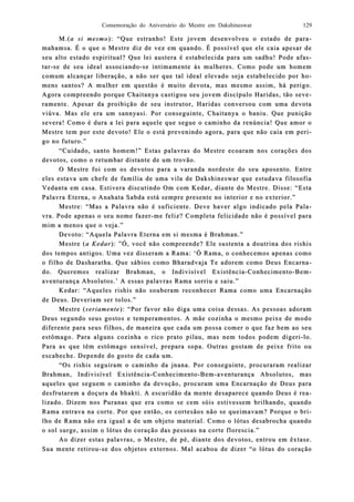 Comemoração do Aniversário do Mestre em Dakshineswar 129
M.(M.(a si mesmoa si mesmo): “Que estranho! Este jovem desenvolveu o estado de par): “Que estranho! Este jovem desenvolveu o estado de para-a-
mahamsa. É o qmahamsa. É o que o Mestre diz de vez em quando. É possível que ele caia apesar deue o Mestre diz de vez em quando. É possível que ele caia apesar de
seu alto estado espiritual? Que lei austera é estabelecida para um sadhu! Pode afaseu alto estado espiritual? Que lei austera é estabelecida para um sadhu! Pode afas-s-
tartar--se de seu ideal associandose de seu ideal associando--se intise intimamente às mmamente às muulheres. Como pode um homemlheres. Como pode um homem
comum alcançar liberação,comum alcançar liberação, a não ser que tal ideal elevado seja estaba não ser que tal ideal elevado seja estabeelecido por hlecido por ho-o-
mens santos? A mulher em questão é muito devota, mas mesmo assim, há perigo.mens santos? A mulher em questão é muito devota, mas mesmo assim, há perigo.
Agora compreendo porque Chaitanya castigou seu jovem discípulo Haridas, tão sevAgora compreendo porque Chaitanya castigou seu jovem discípulo Haridas, tão seve-e-
ramente. Apesar da proibição de seu instrutramente. Apesar da proibição de seu instrutor, Haridas conversou com uma devotaor, Haridas conversou com uma devota
viúviúva. Mas ele era um sannyasi. Por conseguinte, Chaitanya o baniu. Que puniçãova. Mas ele era um sannyasi. Por conseguinte, Chaitanya o baniu. Que punição
severa! Como é dura a lei para aquele que segue o camsevera! Como é dura a lei para aquele que segue o camiinho da renúncia! Que amor onho da renúncia! Que amor o
Mestre tem por este deMestre tem por este devoto! Ele o está prevenindo agoravoto! Ele o está prevenindo agora, para que não caia em per, para que não caia em peri-i-
go no futuro.”go no futuro.”
“Cuidado, santo homem!” Estas palavras do Mestre ecoaram nos corações dos“Cuidado, santo homem!” Estas palavras do Mestre ecoaram nos corações dos
devotos, como o retumbar distante de um trovão.devotos, como o retumbar distante de um trovão.
O Mestre foi com os devotos para a varanda nordeste do seu aposento. EntreO Mestre foi com os devotos para a varanda nordeste do seu aposento. Entre
eles estava um cheles estava um cheefe de família de uma vila de Dakshineswar que estudava filosofiafe de família de uma vila de Dakshineswar que estudava filosofia
Vedanta em casa. EstiVedanta em casa. Estivera discutivera discutinndo Om com Kedar, diante do Mestre. Disse: “Estado Om com Kedar, diante do Mestre. Disse: “Esta
Palavra Eterna, o Anahata Sabda está sempre prPalavra Eterna, o Anahata Sabda está sempre preesente no interior e no exterior.”sente no interior e no exterior.”
Mestre: “Mas a Palavra nãoMestre: “Mas a Palavra não é suficiente. Deve haver algo indicado pela Palé suficiente. Deve haver algo indicado pela Pala-a-
vra. Pode apenas o seu nome fazervra. Pode apenas o seu nome fazer--me feliz? Completa felicidade não é possível parame feliz? Completa felicidade não é possível para
mim a menos que o veja.”mim a menos que o veja.”
Devoto: “Aquela Palavra Eterna em si mesma é Brahman.”Devoto: “Aquela Palavra Eterna em si mesma é Brahman.”
Mestre (Mestre (a Kedara Kedar): ”Ó, você não compreende?): ”Ó, você não compreende? Ele sustenta a doutrina dos rishisEle sustenta a doutrina dos rishis
dos temdos tempos apos anntigos. Uma vez disseram a Rama: ‘Ó Rama, o conhecemos apenas comotigos. Uma vez disseram a Rama: ‘Ó Rama, o conhecemos apenas como
o filho de Dashao filho de Dasharatha. Que sábios como Bharadvaja Te adorem como Deus Encarnratha. Que sábios como Bharadvaja Te adorem como Deus Encarna-a-
do. Queremos realizar Brahman, o Indivisível Existênciado. Queremos realizar Brahman, o Indivisível Existência--ConheciConhecimentomento--BemBem--
aventurança Absolutos.’ A essas palaventurança Absolutos.’ A essas palaavras Rama sorriu e saiu.”vras Rama sorriu e saiu.”
Kedar: “Aqueles rishis não souberam reconhecer Rama como uma EncarnaçãoKedar: “Aqueles rishis não souberam reconhecer Rama como uma Encarnação
de Deus. Devde Deus. Deveeriam ser tolos.”riam ser tolos.”
Mestre (Mestre (seriamenteseriamente): “Por favor não diga uma coisa dessas. As pessoas adoram): “Por favor não diga uma coisa dessas. As pessoas adoram
DeuDeus ses segundo seus gostos e temperamentos. A mãe cozinha o mesmo peixe de modogundo seus gostos e temperamentos. A mãe cozinha o mesmo peixe de modo
diferente para seus filhos, de maneira que cada um possa comer o que faz bem ao seudiferente para seus filhos, de maneira que cada um possa comer o que faz bem ao seu
estômago. Para alguns coziestômago. Para alguns cozinha o rico prato pilau, mas nem todos podem digerinha o rico prato pilau, mas nem todos podem digeri--lo.lo.
Para as que têPara as que têm estômago sensível, prem estômago sensível, prepara sopa. Outras gopara sopa. Outras gosstam de peixe frito outam de peixe frito ou
escabeche. Depende do gosto de cada um.escabeche. Depende do gosto de cada um.
“Os rishis seguiram o caminho da jnana. Por conseguinte, procuraram realizar“Os rishis seguiram o caminho da jnana. Por conseguinte, procuraram realizar
Brahman, IndivBrahman, Indiviisível Existênciasível Existência--ConhecimentoConhecimento--BemBem--aventurança Absolutos,aventurança Absolutos, masmas
aqueles que seguem o caminho da devoção, procuram uma Encarnação de Deus paraaqueles que seguem o caminho da devoção, procuram uma Encarnação de Deus para
desfrutarem a doçura da bhakti. A escuridão da mente desaparece quando Deus é redesfrutarem a doçura da bhakti. A escuridão da mente desaparece quando Deus é rea-a-
lizado. Dizem nos Puranas que era como se cem sóis estivessem brilhando, quandolizado. Dizem nos Puranas que era como se cem sóis estivessem brilhando, quando
Rama entravaRama entrava na corte. Por que então, os cortesãos não se queimavam? Porque o brna corte. Por que então, os cortesãos não se queimavam? Porque o bri-i-
lho de Rama não era igual a de um objeto material. Como o lótus desabrocha quandolho de Rama não era igual a de um objeto material. Como o lótus desabrocha quando
o sol surge, assim o lótus do coração das pessoas na corte floreo sol surge, assim o lótus do coração das pessoas na corte floresscia.”cia.”
Ao dizer estas palavras, o Mestre,Ao dizer estas palavras, o Mestre, de pé, diante dos devotos, entrou em êxtase.de pé, diante dos devotos, entrou em êxtase.
Sua mente retSua mente retiirourou--se dos objetos externos. Mal acabou de dizer “o lótus do coraçãose dos objetos externos. Mal acabou de dizer “o lótus do coração
 
