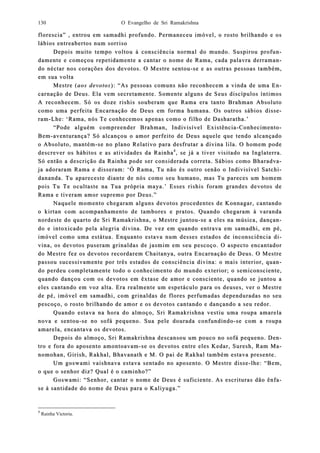 O Evangelho de Sri Ramakrishna130
florescia” , entrou em samadhi profundo. Permaneceu imóvel, o rosto brilhando e osflorescia” , entrou em samadhi profundo. Permaneceu imóvel, o rosto brilhando e os
lábios entreabertos num sorrisolábios entreabertos num sorriso
Depois muitoDepois muito tempo voltou à consciência normal do mundo. Suspirou profutempo voltou à consciência normal do mundo. Suspirou profun-n-
damente e comdamente e comeeçou repetidamente a cantar o nome de Rama, cada palavra derramaçou repetidamente a cantar o nome de Rama, cada palavra derraman-n-
do néctar nos corações dos devdo néctar nos corações dos devootos. O Mestre sentoutos. O Mestre sentou--se e as outras pessoas também,se e as outras pessoas também,
em sua voltaem sua volta
Mestre (Mestre (aos devotosaos devotos):): “As pessoas comuns não reconhecem a vinda de uma E“As pessoas comuns não reconhecem a vinda de uma En-n-
carnação de Deus. Ela vem secretamente. Somente alguns de Seus discípulos íntimoscarnação de Deus. Ela vem secretamente. Somente alguns de Seus discípulos íntimos
A reconhecem. Só os doze rishis souberam que Rama era tanto Brahman AbsolutoA reconhecem. Só os doze rishis souberam que Rama era tanto Brahman Absoluto
como uma perfeita Encarnação de Deus em formacomo uma perfeita Encarnação de Deus em forma humana. Os outros sábios disshumana. Os outros sábios disse-e-
ramram--Lhe: ‘Rama, nós Te conhecemos apenas como o filho de Dasharatha.’Lhe: ‘Rama, nós Te conhecemos apenas como o filho de Dasharatha.’
“Pode alguém compreender Brahman, Indivisível Existência“Pode alguém compreender Brahman, Indivisível Existência--ConhecimentoConhecimento--
BemBem--aventuaventurança? Só alcançou o amor perfeito de Deus aquele que tendo alcançadorança? Só alcançou o amor perfeito de Deus aquele que tendo alcançado
o Abso Absoluto, mantémoluto, mantém--se no plano Relativo para desfrutar a divina lila. O homem podese no plano Relativo para desfrutar a divina lila. O homem pode
descrever os hábitos e as atividadescrever os hábitos e as atividades da Rainhades da Rainha44
, se já a tiver visitado na Inglaterra., se já a tiver visitado na Inglaterra.
Só então a descrição da Rainha pode ser considerada correta. Sábios como BharadvSó então a descrição da Rainha pode ser considerada correta. Sábios como Bharadva-a-
ja adorarja adoraram Rama e disseram: ‘Ó Rama, Tu não és outro senão o Indivisível Satcham Rama e disseram: ‘Ó Rama, Tu não és outro senão o Indivisível Satchi-i-
ddaananda. Tu apareceste diante de nós como seu humano, mas Tu pareces um homemnanda. Tu apareceste diante de nós como seu humano, mas Tu pareces um homem
pois Tu Te ocupois Tu Te oculltaste na Tua própria maya.’ Esses rishis foram grandes detaste na Tua própria maya.’ Esses rishis foram grandes devotos devotos de
Rama e tiveram amor supreRama e tiveram amor supremo por Deus.”mo por Deus.”
Naquele momento chegaram alguns devotos procedentes de Konnagar, cantandoNaquele momento chegaram alguns devotos procedentes de Konnagar, cantando
o kirtan com acompanhamento de tambores e pratos. Quando chegaram à varandao kirtan com acompanhamento de tambores e pratos. Quando chegaram à varanda
nordeste do quarto de Sri Rnordeste do quarto de Sri Raamakrishna, o Mestre juntoumakrishna, o Mestre juntou--se a eles na música, dançase a eles na música, dançan-n-
do e intoxdo e intoxicado pela alegria diicado pela alegria divina. De vez em quando entrava em samadhi, em pé,vina. De vez em quando entrava em samadhi, em pé,
imóvel como uma estátua. Enquanto esimóvel como uma estátua. Enquanto estava num desses estados de inconsciência dtava num desses estados de inconsciência di-i-
vina, os devotos puseram grinaldas de jasmim em seu pescoço. O aspecto encantadorvina, os devotos puseram grinaldas de jasmim em seu pescoço. O aspecto encantador
do Mestre fez os devotdo Mestre fez os devotos recordarem Chaitanya, outra Enos recordarem Chaitanya, outra Encarnação de Deus. O Mestrecarnação de Deus. O Mestre
passou sucesspassou sucessiivamente por três estados de consciência divina: o mais interior, quavamente por três estados de consciência divina: o mais interior, quan-n-
do perdeu completamente todo o conhecimento do mundo exterior; o semido perdeu completamente todo o conhecimento do mundo exterior; o semiconsciente,consciente,
quando dançou com os devotos equando dançou com os devotos em êxtase de amor e consciente, quando se juntou am êxtase de amor e consciente, quando se juntou a
eles cantando em voz alta. Era realmente um espetáculo para os deuses, ver o Mestreeles cantando em voz alta. Era realmente um espetáculo para os deuses, ver o Mestre
de pé, imóvel em samadhi, com grinaldas de flores perfumadas dependuradas no seude pé, imóvel em samadhi, com grinaldas de flores perfumadas dependuradas no seu
pescoço, o rosto brilhapescoço, o rosto brilhanndo de amor e os ddo de amor e os devotos cantando e dançando a seu redor.evotos cantando e dançando a seu redor.
Quando estava na hora do almoço, Sri Ramakrishna vestiu uma roupa amarelaQuando estava na hora do almoço, Sri Ramakrishna vestiu uma roupa amarela
nova e sentounova e sentou--se no sofá pequeno. Sua pele dourada confundindose no sofá pequeno. Sua pele dourada confundindo--se com a roupase com a roupa
amarela, encantava os devotos.amarela, encantava os devotos.
Depois do almoço, Sri RamakrishnaDepois do almoço, Sri Ramakrishna descansou um pouco no sofá pequeno. Dedescansou um pouco no sofá pequeno. Den-n-
tro e fora do aposento amontoavamtro e fora do aposento amontoavam--se os devotos entre eles Kedar, Suresh, Ram Mse os devotos entre eles Kedar, Suresh, Ram Ma-a-
nomohan, Girish, Rakhal, Bhavanath e M. O pai de Rakhal também estava presente.nomohan, Girish, Rakhal, Bhavanath e M. O pai de Rakhal também estava presente.
Um goswami vaishnava estava sentado no aposento. O MestrUm goswami vaishnava estava sentado no aposento. O Mestre dissee disse--lhe: “Bem,lhe: “Bem,
o que o senhor diz? Qual é o caminho?”o que o senhor diz? Qual é o caminho?”
Goswami: “Senhor, cantar o nome de Deus é suficiente. As escrituras dão ênfGoswami: “Senhor, cantar o nome de Deus é suficiente. As escrituras dão ênfa-a-
se à santise à santidade do nome de Deus para o Kaliyuga.”dade do nome de Deus para o Kaliyuga.”
4
Rainha Victoria.
 
