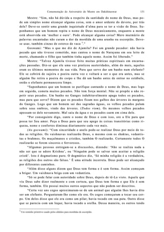 Comemoração do Aniversário do Mestre em Dakshineswar 131
Mestre: “Sim, não há dúvida a respeito da santidade do nome de Deus, masMestre: “Sim, não há dúvida a respeito da santidade do nome de Deus, mas ppo-o-
de um simde um simples nome alcançar alguma coisa, sem o amor ardente do devoto, por trásples nome alcançar alguma coisa, sem o amor ardente do devoto, por trás
dele? Devedele? Deve--se sentir uma grande inquietude d’alma para se ter a visão de Deus. Sse sentir uma grande inquietude d’alma para se ter a visão de Deus. Su-u-
ponhamos que um homem repita o nome de Deus mecanicamente, enquanto a menteponhamos que um homem repita o nome de Deus mecanicamente, enquanto a mente
está absorvidaestá absorvida em ‘mulher e ouro’. Pode alem ‘mulher e ouro’. Pode alcançar alguma coisa? Mero murmúrio decançar alguma coisa? Mero murmúrio de
palavras encantadas não curam a dor da mordida de uma aranha ou escorpião. Devepalavras encantadas não curam a dor da mordida de uma aranha ou escorpião. Deve--
se usar, tamse usar, também cinzas de esterco de vacabém cinzas de esterco de vaca 55
..””
Goswami: “Mas o que me diz de Ajamila? Foi um grande pecador: nGoswami: “Mas o que me diz de Ajamila? Foi um grande pecador: não haviaão havia
pecado que não tivesse cometido, mas cantou o nome de Narayana em seu leito depecado que não tivesse cometido, mas cantou o nome de Narayana em seu leito de
morte, chamando o filho que tamorte, chamando o filho que tammbém tinha aquele nome. Assim foi liberado.”bém tinha aquele nome. Assim foi liberado.”
Mestre: “Talvez Ajamila tivesse feito muitas práticas espirituais em encarnMestre: “Talvez Ajamila tivesse feito muitas práticas espirituais em encarna-a-
ções passções passaadas. Ddas. Diziz--se que ele uma vez praticou austeridades, além do mais, aquelesse que ele uma vez praticou austeridades, além do mais, aqueles
eram os últimos moeram os últimos momentos de sua vida. Para que serve dar um banho num elefante?mentos de sua vida. Para que serve dar um banho num elefante?
Ele se cobrirá de sujeira e poeiEle se cobrirá de sujeira e poeira outra vez e voltará a ser o que era antes, mas sera outra vez e voltará a ser o que era antes, mas se
alguém lhe retira a poalguém lhe retira a poeira do corpo e lhe dá um banho antes de entrar no estábulo,eira do corpo e lhe dá um banho antes de entrar no estábulo,
então o elefante permanecera limpo.então o elefante permanecera limpo.
“Suponhamos que um homem se purifique cantando o nome de Deus, mas logo“Suponhamos que um homem se purifique cantando o nome de Deus, mas logo
em seem seguida, cometa muitos pecados. Não tem força mental. Não se propõe a não rguida, cometa muitos pecados. Não tem força mental. Não se propõe a não re-e-
petir spetir seus pecados. Um banho no Ganges indubitavelmente apaga todos os pecados,eus pecados. Um banho no Ganges indubitavelmente apaga todos os pecados,
mas para que serve? Dizem que os pecados fmas para que serve? Dizem que os pecados fiicam nos galhos das árvores às margenscam nos galhos das árvores às margens
do Ganges. Logo que um homem sai das sagradas águas, os velhos pecados pulamdo Ganges. Logo que um homem sai das sagradas águas, os velhos pecados pulam
sobre seus ombros, vindosobre seus ombros, vindo das árvores. (das árvores. (Todos riemTodos riem). Os mesmos velhos pecados). Os mesmos velhos pecados
apossamapossam--se dele novamente. Mal saiu da água e os pecados caem em cima dele.se dele novamente. Mal saiu da água e os pecados caem em cima dele.
“Por conseguinte digo, cante o nome de Deus e com isso, ore a Ele para que“Por conseguinte digo, cante o nome de Deus e com isso, ore a Ele para que
possa ter Seu amor. Peça a Deus para que seu apego àspossa ter Seu amor. Peça a Deus para que seu apego às coisas transitórias como rcoisas transitórias como ri-i-
queza, nome e confortos diminua diariqueza, nome e confortos diminua diariaamente cada vez mais.mente cada vez mais.
(Ao goswami(Ao goswami): “Com sinceridade e anelo pode): “Com sinceridade e anelo pode--se realizar Deus por meio de tse realizar Deus por meio de to-o-
das as redas as religiões. Os vaishnavas realizarão Deus, o mesmo com os shaktas, vedantiligiões. Os vaishnavas realizarão Deus, o mesmo com os shaktas, vedantis-s-
tas e brahmotas e brahmos. Os muçulmanos e cristãos, também O realizarão. Certamente todos Os. Os muçulmanos e cristãos, também O realizarão. Certamente todos O
realizarão se forem sinceros e fervorosos.realizarão se forem sinceros e fervorosos.
“Algumas pessoas entregam“Algumas pessoas entregam--se a discussões, dizendo: ‘Não se realiza nada ase a discussões, dizendo: ‘Não se realiza nada a
não ser que se adnão ser que se adoore Krishna’, ou ‘Ninguém pode se salvar sem aceitarre Krishna’, ou ‘Ninguém pode se salvar sem aceitar a religiãoa religião
cristã’. Isto é dogmatismo puro. O dogmático diz, ‘Só minha religião é a verdadeira,cristã’. Isto é dogmatismo puro. O dogmático diz, ‘Só minha religião é a verdadeira,
as religiões dos outros são falsas.’ É uma atitude incorreta. Deus pode ser alcançadoas religiões dos outros são falsas.’ É uma atitude incorreta. Deus pode ser alcançado
por diferentes caminhos.por diferentes caminhos.
“Além disso alguns dizem que Deus tem forma e é“Além disso alguns dizem que Deus tem forma e é sem forma. Assim começamsem forma. Assim começam
a brigar. Um vaishnava briga com um vedantista.a brigar. Um vaishnava briga com um vedantista.
“Só se pode falar com autoridade sobre Deus, depois de tê“Só se pode falar com autoridade sobre Deus, depois de tê--Lo visto. Aquele queLo visto. Aquele que
viu Deus sabe dizer realmente e com certeza, que Deus tem forma e que Ele é semviu Deus sabe dizer realmente e com certeza, que Deus tem forma e que Ele é sem
forma, também. Ele possuforma, também. Ele possui muitos outros aspectos que não podem ser descritos.i muitos outros aspectos que não podem ser descritos.
“Certa vez uns cegos aproximaram“Certa vez uns cegos aproximaram--se de um animal que alguém lhes havia ditose de um animal que alguém lhes havia dito
ser um elefante. Perguntaramser um elefante. Perguntaram--lhe como ele era. Os cegos começaram a tocar seu colhe como ele era. Os cegos começaram a tocar seu cor-r-
po. Um deles disse que ele era como um pilar;po. Um deles disse que ele era como um pilar; havia tocado em sua pata. Outro dissehavia tocado em sua pata. Outro disse
que se parecia com um leque; havia tocado a orelha. Dessa maneira, os outros tendoque se parecia com um leque; havia tocado a orelha. Dessa maneira, os outros tendo
5
Um remédio primitivo usado pelos aldeãos para mordidas de escorpião.
 