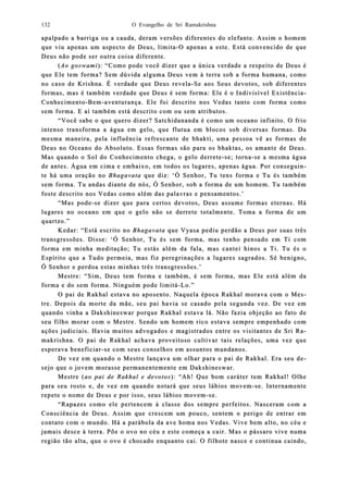 O Evangelho de Sri Ramakrishna132
apalpado a barriga ou a cauda, deram versões diferentes do elefante. Assim o homemapalpado a barriga ou a cauda, deram versões diferentes do elefante. Assim o homem
que viu apenas um aspecto de Deus, limitaque viu apenas um aspecto de Deus, limita--O apenasO apenas a este. Está convencido de quea este. Está convencido de que
Deus não pode ser outra coisa diferente.Deus não pode ser outra coisa diferente.
((Ao goswamiAo goswami): “Como pode você dizer que a única verdade a respeito de Deus é): “Como pode você dizer que a única verdade a respeito de Deus é
que Ele tem forma? Sem dúvida alguma Deus vem à terra sob a forma humana, comoque Ele tem forma? Sem dúvida alguma Deus vem à terra sob a forma humana, como
no caso de Krishna. É verdno caso de Krishna. É verdaadde que Deus revelae que Deus revela--Se aos Seus devotos, sob diferentesSe aos Seus devotos, sob diferentes
formas, mas é também verdade que Deus é sem forma: Ele é o Indivisível Existênciaformas, mas é também verdade que Deus é sem forma: Ele é o Indivisível Existência--
ConhecimentoConhecimento--BemBem--aventurança. Ele foi descrito nos Vedas tanto com forma comoaventurança. Ele foi descrito nos Vedas tanto com forma como
sem forma. E aí também está descrito com osem forma. E aí também está descrito com ou sem atributos.u sem atributos.
“Você sabe o que quero dizer? Satchidananda é como um oceano infinito. O frio“Você sabe o que quero dizer? Satchidananda é como um oceano infinito. O frio
intenso tranintenso transsforma a água em gelo, que flutua em blocos sob diversas formas. Daforma a água em gelo, que flutua em blocos sob diversas formas. Da
mesma maneira, pela influência refrescante de bhakti, uma pessoa vê as formas demesma maneira, pela influência refrescante de bhakti, uma pessoa vê as formas de
Deus no Oceano do Absoluto. Essas formas são para os bhaktas, os amante de Deus.Deus no Oceano do Absoluto. Essas formas são para os bhaktas, os amante de Deus.
Mas quando o Sol do Conhecimento chega, o gelo derreteMas quando o Sol do Conhecimento chega, o gelo derrete--se; tornase; torna--se a mesma águase a mesma água
de antes. Água em cima e embaixo, em todos os lugares, apenas água. Por code antes. Água em cima e embaixo, em todos os lugares, apenas água. Por connseguiseguin-n-
te há uma orate há uma oração noção no BhagavataBhagavata que diz: ‘Ó Senhor, Tu tens forma e Tu és tambémque diz: ‘Ó Senhor, Tu tens forma e Tu és também
sem forma. Tu andas diante de nós, Ó Senhor, sob a forma de um hosem forma. Tu andas diante de nós, Ó Senhor, sob a forma de um homem. Tu tambémmem. Tu também
foste descrito nos Vedas como além das palavras e pensamentos.’foste descrito nos Vedas como além das palavras e pensamentos.’
“Mas pode“Mas pode--se dizer que para certos devotos, Dse dizer que para certos devotos, Deus assume formas eternas. Háeus assume formas eternas. Há
lugares no oceano em que o gelo não se derrete totalmente. Toma a forma de umlugares no oceano em que o gelo não se derrete totalmente. Toma a forma de um
quartzo.”quartzo.”
Kedar: “Está escrito noKedar: “Está escrito no BhagavataBhagavata que Vyasa pediu perdão a Deus por suque Vyasa pediu perdão a Deus por suas trêsas três
transtransgressões. Disse:gressões. Disse: ‘‘Ó Senhor, Tu és sem forma, mas tenhoÓ Senhor, Tu és sem forma, mas tenho pensado em Ti compensado em Ti com
forma em minha meditação; Tu estás além da fala, mas cantei hinos a Ti. Tu és oforma em minha meditação; Tu estás além da fala, mas cantei hinos a Ti. Tu és o
Espírito que a Tudo permeia, mas fiz peregrinações a lugares sagrados. Sê benigno,Espírito que a Tudo permeia, mas fiz peregrinações a lugares sagrados. Sê benigno,
Ó Senhor e perdoa eÓ Senhor e perdoa eststas minhas três transgressões.as minhas três transgressões.’’
Mestre: “Sim, Deus temMestre: “Sim, Deus tem forma e também, é sem forma, mas Ele está além daforma e também, é sem forma, mas Ele está além da
forma e do sem forma. Ninguém pode limitáforma e do sem forma. Ninguém pode limitá--Lo.”Lo.”
O pai de Rakhal estava no aposento. Naquela época Rakhal morava com o MeO pai de Rakhal estava no aposento. Naquela época Rakhal morava com o Mes-s-
tre. Detre. Depois da morte da mãe, seu pai havia se casado pela segunda vez. De vez empois da morte da mãe, seu pai havia se casado pela segunda vez. De vez em
quaquando vinha a Dakshineswar porque Rakhal estava lá. Não fazia objeção ao fato dendo vinha a Dakshineswar porque Rakhal estava lá. Não fazia objeção ao fato de
seu filho morar com o Mestre. Sendo um hseu filho morar com o Mestre. Sendo um hoomem rico estava sempre empenhado commem rico estava sempre empenhado com
ações judiciais. Havia muitos advogados e magistrados entre os visitantes de Sri Rações judiciais. Havia muitos advogados e magistrados entre os visitantes de Sri Ra-a-
makrishna. O paimakrishna. O pai de Rakhal achava prode Rakhal achava proveitoso cultivar tais relações, uma vez queveitoso cultivar tais relações, uma vez que
esperava beneficiaresperava beneficiar--se com seus conselhos em asse com seus conselhos em assuntos mundsuntos mundaanos.nos.
De vez em quando o Mestre lançava um olhar para o pai de Rakhal. Era seu dDe vez em quando o Mestre lançava um olhar para o pai de Rakhal. Era seu de-e-
sejo que o jovem morasse permanentemente em Dakshisejo que o jovem morasse permanentemente em Dakshineswar.neswar.
Mestre (Mestre (ao pai de Rakhal e devotosao pai de Rakhal e devotos): “Ah! Que bom caráter tem Rakhal! Olhe): “Ah! Que bom caráter tem Rakhal! Olhe
para seu rosto e, de vez em quando notará que seus lábios movempara seu rosto e, de vez em quando notará que seus lábios movem--se. Internamentese. Internamente
repete o nome de Deus e por isso, seus lábios movemrepete o nome de Deus e por isso, seus lábios movem--se.se.
“Rapazes como ele pertencem à classe“Rapazes como ele pertencem à classe dos sempre perfeitos. Nasceram com ados sempre perfeitos. Nasceram com a
ConsciênConsciência de Deus. Assim que crescem um pouco, sentem o perigo de entrar emcia de Deus. Assim que crescem um pouco, sentem o perigo de entrar em
contato com o mundo. Há a parcontato com o mundo. Há a paráábola da ave homa nos Vedas. Vive bem alto, no céu ebola da ave homa nos Vedas. Vive bem alto, no céu e
jamais desce à terra. Põe o ovo no céu e este começa a cajamais desce à terra. Põe o ovo no céu e este começa a cair. Mas o pássaro vive numair. Mas o pássaro vive numa
região tão alta, que o ovo é chocado enregião tão alta, que o ovo é chocado enquanto cai. O filhote nasce e continua caindo,quanto cai. O filhote nasce e continua caindo,
 