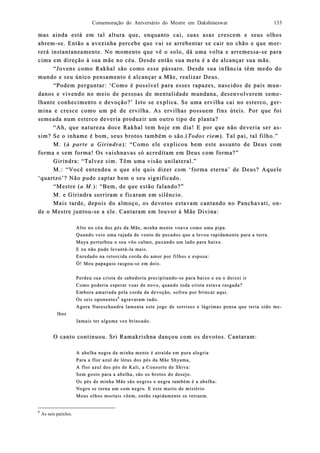 Comemoração do Aniversário do Mestre em Dakshineswar 133
mas ainda está em tal altura que, enquanto cai, suas asas crescem e seus olhosmas ainda está em tal altura que, enquanto cai, suas asas crescem e seus olhos
abremabrem--se. Então a avezinha percebe que vai se arrebentar se case. Então a avezinha percebe que vai se arrebentar se cair no chão e que moir no chão e que mor-r-
rerá instantanererá instantaneaamente. No momento que vê o solo, dá uma volta e arremessamente. No momento que vê o solo, dá uma volta e arremessa--se parase para
cima em direção à sua mãe no céu. Desde então sua meta é a de alcançar sua mãe.cima em direção à sua mãe no céu. Desde então sua meta é a de alcançar sua mãe.
“Jovens como Rakhal são como esse pássaro. Desde sua infância têm medo do“Jovens como Rakhal são como esse pássaro. Desde sua infância têm medo do
mundo e seu único pensamento é alcançar a Mãe, realizar Deus.mundo e seu único pensamento é alcançar a Mãe, realizar Deus.
“Podem perguntar: ‘Como é possível para esses rapazes, nascidos de pais mu“Podem perguntar: ‘Como é possível para esses rapazes, nascidos de pais mun-n-
danos e vidanos e vivendo no meio de pessoas de mentalidade mundana, desenvolverem semvendo no meio de pessoas de mentalidade mundana, desenvolverem seme-e-
lhante conhecimento e devoção?’ Isto se elhante conhecimento e devoção?’ Isto se explica. Se uma ervilha cai no esterco, gexplica. Se uma ervilha cai no esterco, ger-r-
mina e cresce como um pé de ervimina e cresce como um pé de ervilha. As ervilhas possuem fins úteis. Por que foilha. As ervilhas possuem fins úteis. Por que foi
semeada num esterco deveria produzir um outro tipo de planta?semeada num esterco deveria produzir um outro tipo de planta?
“Ah, que natureza doce Rakhal tem hoje em dia! E por que não deveria s“Ah, que natureza doce Rakhal tem hoje em dia! E por que não deveria ser aer as-s-
sim? Se o inhame é bom, seus brotos também o são.(sim? Se o inhame é bom, seus brotos também o são.(Todos riemTodos riem). Tal pai, tal filho.”). Tal pai, tal filho.”
M. (M. (à parte a Girindraà parte a Girindra): “Como ele explicou bem este assunto de Deus com): “Como ele explicou bem este assunto de Deus com
forma e sem foforma e sem forrma! Os vaishnavas só acreditam em Deus com forma?”ma! Os vaishnavas só acreditam em Deus com forma?”
Girindra: “Talvez sim. Têm uGirindra: “Talvez sim. Têm uma visão unilateral.”ma visão unilateral.”
M.: “Você entendeu o que ele quis dizer com ‘forma eterna’ de Deus? AqueleM.: “Você entendeu o que ele quis dizer com ‘forma eterna’ de Deus? Aquele
‘quartzo’? Não pude captar bem o seu significado.‘quartzo’? Não pude captar bem o seu significado.
“Mestre (“Mestre (a M.a M.): “Bem, de que estão falando?”): “Bem, de que estão falando?”
M. e Girindra sorriram e ficaram em silêncio.M. e Girindra sorriram e ficaram em silêncio.
Mais tarde, depoiMais tarde, depois do almoço, os devotos estavam cantando no Panchavati, os do almoço, os devotos estavam cantando no Panchavati, on-n-
de o Mestre jude o Mestre junntoutou--se a ele. Cantaram em louvor à Mãe Divina:se a ele. Cantaram em louvor à Mãe Divina:
Alto no céu dos pés da Mãe, minha mente voava como uma pipa.Alto no céu dos pés da Mãe, minha mente voava como uma pipa.
Quando veio uma rajada de vento de pecados que a levou rapidamente para aQuando veio uma rajada de vento de pecados que a levou rapidamente para a terra.terra.
Maya perturbou o seu vôo calmo, puxando um lado para baixo.Maya perturbou o seu vôo calmo, puxando um lado para baixo.
E eu não pude levantáE eu não pude levantá--la mais.la mais.
Enredado na retorcida corda do amor por filhos e esposa:Enredado na retorcida corda do amor por filhos e esposa:
Ó! Meu papagaio rasgouÓ! Meu papagaio rasgou--se em dois.se em dois.
Perdeu sua crista de sabedoria precipitandoPerdeu sua crista de sabedoria precipitando--se para baixo e eu ose para baixo e eu o deixei irdeixei ir
Como poderia esperar voar de novo, quando toda crista estava rasgada?Como poderia esperar voar de novo, quando toda crista estava rasgada?
Embora amarrada pela corda da devoção, sofreu por brincar aqui.Embora amarrada pela corda da devoção, sofreu por brincar aqui.
Os seis oponentesOs seis oponentes66
agravaram tudo.agravaram tudo.
Agora Nareschandra lamenta este jogo de sorrisos e lágrimas pensa que teria sAgora Nareschandra lamenta este jogo de sorrisos e lágrimas pensa que teria sido mido me-e-
lhorlhor
Jamais ter alguma vez brincado.Jamais ter alguma vez brincado.
O canto continuou. Sri Ramakrishna dançou com os devotos. Cantaram:O canto continuou. Sri Ramakrishna dançou com os devotos. Cantaram:
A abelha negra da minha mente é atraída em pura alegriaA abelha negra da minha mente é atraída em pura alegria
Para a flor azul de lótus dos pés da Mãe Shyama,Para a flor azul de lótus dos pés da Mãe Shyama,
A flor azul dos pés de Kali, a ConsortA flor azul dos pés de Kali, a Consorte de Shiva:e de Shiva:
Sem gosto para a abelha, são os brotos do desejo.Sem gosto para a abelha, são os brotos do desejo.
Os pés de minha Mãe são negros e negra também é a abelha:Os pés de minha Mãe são negros e negra também é a abelha:
Negro se torna um com negro. E este muito de mistérioNegro se torna um com negro. E este muito de mistério
Meus olhos mortais vêem, então rapidamente se retraem.Meus olhos mortais vêem, então rapidamente se retraem.
6
As seis paixões.
 