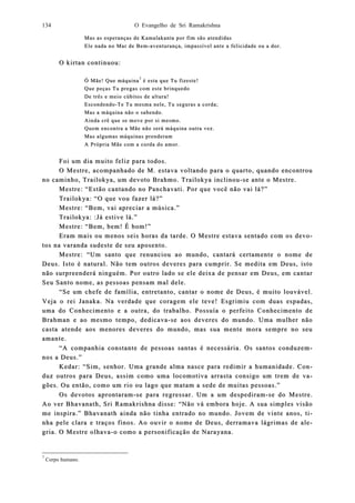 O Evangelho de Sri Ramakrishna134
Mas as esperanças de KamalaMas as esperanças de Kamalakanta por fim são atendidaskanta por fim são atendidas
Ele nada no Mar de BemEle nada no Mar de Bem--aventurança, impassível ante a felicidade ou a dor.aventurança, impassível ante a felicidade ou a dor.
O kirtan continuou:O kirtan continuou:
Ó Mãe! Que máquinaÓ Mãe! Que máquina77
é esta que Tu fizeste!é esta que Tu fizeste!
Que peças Tu pregas com este brinquedoQue peças Tu pregas com este brinquedo
De três e meio cúbitos de altura!De três e meio cúbitos de altura!
EscondendoEscondendo--TeTe Tu mesma nele, Tu seguras a corda;Tu mesma nele, Tu seguras a corda;
Mas a máquina não o sabendo.Mas a máquina não o sabendo.
Ainda crê que se move por si mesmo.Ainda crê que se move por si mesmo.
Quem encontra a Mãe não será máquina outra vez.Quem encontra a Mãe não será máquina outra vez.
Mas algumas máquinas prenderamMas algumas máquinas prenderam
A Própria Mãe com a corda do amor.A Própria Mãe com a corda do amor.
Foi um dia muito feliz para todos.Foi um dia muito feliz para todos.
O MestO Mestre, acompanhado de M. estava voltando para o quarto, quando encontroure, acompanhado de M. estava voltando para o quarto, quando encontrou
no camino caminho, Tranho, Traiilokya, um devoto Brahmo. Trailokya inclinoulokya, um devoto Brahmo. Trailokya inclinou--se ante o Mestre.se ante o Mestre.
Mestre: “Estão cantando no Panchavati. Por que você não vai lá?”Mestre: “Estão cantando no Panchavati. Por que você não vai lá?”
Trailokya: “O que vou fazer lá?”Trailokya: “O que vou fazer lá?”
Mestre: “Mestre: “Bem, vai apreciar a música.”Bem, vai apreciar a música.”
Trailokya: :Já estive lá.”Trailokya: :Já estive lá.”
Mestre: “Bem, bem! É bom!”Mestre: “Bem, bem! É bom!”
Eram mais ou menos seis horas da tarde. O Mestre estava sentado com os devEram mais ou menos seis horas da tarde. O Mestre estava sentado com os devo-o-
tos na vatos na varanda sudeste de seu aposento.randa sudeste de seu aposento.
Mestre: “Um santo que renunciou ao mundo, cantará certameMestre: “Um santo que renunciou ao mundo, cantará certamente o nome dente o nome de
Deus. Isto é natural. Não tem outros deveres para cumprir. Se medita em Deus, istoDeus. Isto é natural. Não tem outros deveres para cumprir. Se medita em Deus, isto
não surpreenderá ninnão surpreenderá ninguém. Por outro lado se ele deixa de pensar em Deus, em cantarguém. Por outro lado se ele deixa de pensar em Deus, em cantar
Seu Santo nome, as pessoas pensam mal dele.Seu Santo nome, as pessoas pensam mal dele.
“Se um chefe de família, entret“Se um chefe de família, entretanto, cantar o nome de Deus, é muito louvável.anto, cantar o nome de Deus, é muito louvável.
Veja o rei JVeja o rei Jaanaka. Na verdade que coragem ele teve! Esgrimiu com duas espadas,naka. Na verdade que coragem ele teve! Esgrimiu com duas espadas,
uma do Conhecimento e a outra, do trabalho. Possuía o perfeito Conhecimento deuma do Conhecimento e a outra, do trabalho. Possuía o perfeito Conhecimento de
Brahman e ao mesmo tempo, dediBrahman e ao mesmo tempo, dedicavacava--se aos devse aos deveeresres do mundo. Uma mulher nãodo mundo. Uma mulher não
casta atende aos menores deveres do mundo, mas sua mente mora sempre no seucasta atende aos menores deveres do mundo, mas sua mente mora sempre no seu
amante.amante.
“A companhia constante de pessoas santas é necessária. Os santos conduzem“A companhia constante de pessoas santas é necessária. Os santos conduzem--
nos a Deus.”nos a Deus.”
Kedar: “Sim, senhor. Uma grande alma nasce para redimir a huKedar: “Sim, senhor. Uma grande alma nasce para redimir a humanidade. Comanidade. Con-n-
duz outros para Deus, assim como uma locomotiva arrasta consigo um trem de vduz outros para Deus, assim como uma locomotiva arrasta consigo um trem de va-a-
gões. Ou então, como um rio ou lago que matam a sede de muitas pessoas.”gões. Ou então, como um rio ou lago que matam a sede de muitas pessoas.”
Os devotos aprontaramOs devotos aprontaram--se para regressar. Um a um despediramse para regressar. Um a um despediram--se do Mestre.se do Mestre.
Ao ver BhavAo ver Bhavaanath, Snath, Sri Ramakrishna disse: “Não vá embora hoje. A sua simples visãori Ramakrishna disse: “Não vá embora hoje. A sua simples visão
me inspira.” Bhavanath ainda não tinha entrado no mundo. Jovem de vinte anos, tme inspira.” Bhavanath ainda não tinha entrado no mundo. Jovem de vinte anos, ti-i-
nha pele clara e traços finos. Ao ouvir o nome de Deus, derramava lágrimas de alnha pele clara e traços finos. Ao ouvir o nome de Deus, derramava lágrimas de ale-e-
gria. O Mestre olhavagria. O Mestre olhava--o como a po como a personificação de Narayana.ersonificação de Narayana.
7
Corpo humano.
 