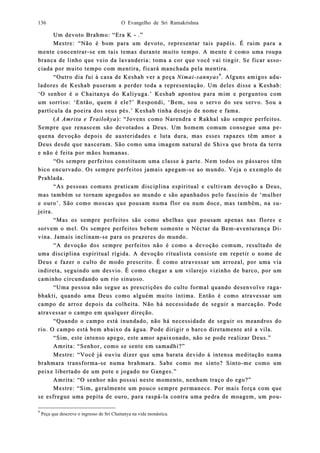 O Evangelho de Sri Ramakrishna136
Um devoto Brahmo: “Era KUm devoto Brahmo: “Era K -- .”.”
Mestre: “Não é bom para um devoto, representar tais papéis. É ruim para aMestre: “Não é bom para um devoto, representar tais papéis. É ruim para a
menmente conte concentrarcentrar--se em tais temas durante muito tempo. A mente é como uma roupase em tais temas durante muito tempo. A mente é como uma roupa
branca de linho que veio da lavandbranca de linho que veio da lavandeeria: toma a cor que você vai tingir. Se ficar assria: toma a cor que você vai tingir. Se ficar asso-o-
ciada por muito tempo com mentira, ficará manchada pela mentira.ciada por muito tempo com mentira, ficará manchada pela mentira.
“Outro dia fui à casa de Kes“Outro dia fui à casa de Keshab ver a peçahab ver a peça NimaiNimai--sannyassannyas99
. Alguns amigos ad. Alguns amigos adu-u-
ladores de Keshab puseram a perder toda a representação. Um deles disse a Keshab:ladores de Keshab puseram a perder toda a representação. Um deles disse a Keshab:
‘O senhor é o Chaitanya do Kaliyuga.’ Keshab apontou para mim e perguntou com‘O senhor é o Chaitanya do Kaliyuga.’ Keshab apontou para mim e perguntou com
um sorriso: ‘Então, quem é ele?’ Respondi, ‘Bem,um sorriso: ‘Então, quem é ele?’ Respondi, ‘Bem, sou o servo do seu servo. Sou asou o servo do seu servo. Sou a
partícula da poeira dos seus pés.’ Keshab tinha desejo de nome e fama.partícula da poeira dos seus pés.’ Keshab tinha desejo de nome e fama.
((A Amrita e TrailokyaA Amrita e Trailokya): “Jovens como Narendra e Rakhal são sempre perfeitos.): “Jovens como Narendra e Rakhal são sempre perfeitos.
Sempre que rSempre que reenascem são devotados a Deus. Um homem comum consegue uma pnascem são devotados a Deus. Um homem comum consegue uma pe-e-
quequena devoção dena devoção depois de austerpois de austeriidades e luta dura, mas esses rapazes têm amor adades e luta dura, mas esses rapazes têm amor a
Deus desde que nasceram. São como uma imagem natural de Shiva que brota da terraDeus desde que nasceram. São como uma imagem natural de Shiva que brota da terra
e não é feita por mãos humanas.e não é feita por mãos humanas.
“Os sempre perfeitos constituem uma classe à parte. Nem todos os p“Os sempre perfeitos constituem uma classe à parte. Nem todos os pássaros têmássaros têm
bico ebico enncurvado. Os sempre perfeitos jamais apegamcurvado. Os sempre perfeitos jamais apegam--se ao mundo. Veja o exemplo dese ao mundo. Veja o exemplo de
Prahlada.Prahlada.
“As pessoas comuns praticam disciplina espiritual e cultivam devoção a Deus,“As pessoas comuns praticam disciplina espiritual e cultivam devoção a Deus,
mas tammas também se tornam apegados ao mundo e são apanhados pelo fascínio de ‘mbém se tornam apegados ao mundo e são apanhados pelo fascínio de ‘mulherulher
e ouro’. São como moscas que pousam numa flor ou num doce, mas também, na se ouro’. São como moscas que pousam numa flor ou num doce, mas também, na su-u-
jeira.jeira.
“Mas os sempre perfeitos são como abelhas que pousam apenas nas flores e“Mas os sempre perfeitos são como abelhas que pousam apenas nas flores e
sorvem o mel. Os sempre perfeitos bebem somente o Néctar da Bemsorvem o mel. Os sempre perfeitos bebem somente o Néctar da Bem--aventurança Daventurança Di-i-
vina. Jamais incvina. Jamais inclilinamnam--se para os prazeres do mundo.se para os prazeres do mundo.
“A devoção dos sempre perfeitos não é como a devoção comum, resultado de“A devoção dos sempre perfeitos não é como a devoção comum, resultado de
uma disciuma disciplina espiritual rígida. A devoção ritualista consiste em repetir o nome deplina espiritual rígida. A devoção ritualista consiste em repetir o nome de
Deus e fazer o culto de modo prescrito. É como atravessar umDeus e fazer o culto de modo prescrito. É como atravessar um arrozal, por uma viaarrozal, por uma via
indireta, seguindo um desvio. É como chegar a um vilarejo vizinho de barco, por umindireta, seguindo um desvio. É como chegar a um vilarejo vizinho de barco, por um
caminho circundando um rio sinuoso.caminho circundando um rio sinuoso.
“Uma pessoa não segue as prescrições do culto formal quando desenvolve raga“Uma pessoa não segue as prescrições do culto formal quando desenvolve raga--
bhakti, quando ama Deus como alguém muibhakti, quando ama Deus como alguém muito íntima. Então é como atravessar umto íntima. Então é como atravessar um
campo de arroz decampo de arroz depois da colheita. Não há necessidade de seguir a marcação. Podepois da colheita. Não há necessidade de seguir a marcação. Pode
atravessar o campo em qualatravessar o campo em qualquer dirquer direeção.ção.
“Quando o campo está inundado, não há necessidade de seguir os meandros do“Quando o campo está inundado, não há necessidade de seguir os meandros do
rio. O campo está berio. O campo está bem abaixo da água. Pode dirigir o barco diretamente até a vila.m abaixo da água. Pode dirigir o barco diretamente até a vila.
“Sim, este intenso apego, este amor apaixonado, não se pode realizar Deus.”“Sim, este intenso apego, este amor apaixonado, não se pode realizar Deus.”
Amrita: “Senhor, como se sente em samadhi?”Amrita: “Senhor, como se sente em samadhi?”
Mestre: “Você já ouviu dizer que uma barata devido à intensa meditação nuMestre: “Você já ouviu dizer que uma barata devido à intensa meditação numama
brahmara tranbrahmara transsformaforma--se numa brahmara. Sabe como me sinto? Sintose numa brahmara. Sabe como me sinto? Sinto--me como umme como um
peixe libertado de um pote e jogpeixe libertado de um pote e jogaado no Ganges.”do no Ganges.”
Amrita: “O senhor não possui neste momento, nenhum traço do ego?”Amrita: “O senhor não possui neste momento, nenhum traço do ego?”
Mestre: “Sim, geralmente um pouco sempre permanece. Por mais forMestre: “Sim, geralmente um pouco sempre permanece. Por mais força com queça com que
se esfrese esfregue uma pepita de ouro, para raspágue uma pepita de ouro, para raspá--la contra uma pedra de moagem, um pola contra uma pedra de moagem, um pou-u-
9
Peça que descreve o ingresso de Sri Chaitanya na vida monástica.
 