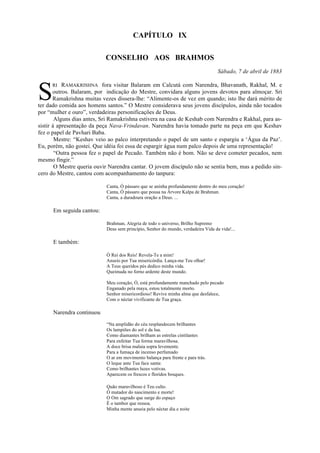 CAPÍTULO IX
CONSELHO AOS BRAHMOS
Sábado, 7 de abril de 1883
RI RAMAKRISHNA fora visitar Balaram em Calcutá com Narendra, Bhavanath, Rakhal, M. e
outros. Balaram, por indicação do Mestre, convidara alguns jovens devotos para almoçar. Sri
Ramakrishna muitas vezes dissera-lhe: “Alimente-os de vez em quando; isto lhe dará mérito de
ter dado comida aos homens santos.” O Mestre considerava seus jovens discípulos, ainda não tocados
por “mulher e ouro”, verdadeiras personificações de Deus.
Alguns dias antes, Sri Ramakrishna estivera na casa de Keshab com Narendra e Rakhal, para as-
sistir à apresentação da peça Nava-Vrindavan. Narendra havia tomado parte na peça em que Keshav
fez o papel de Pavhari Baba.
Mestre: “Keshav veio ao palco interpretando o papel de um santo e espargiu a ‘Água da Paz’.
Eu, porém, não gostei. Que idéia foi essa de espargir água num palco depois de uma representação!
“Outra pessoa fez o papel de Pecado. Também não é bom. Não se deve cometer pecados, nem
mesmo fingir.”
O Mestre queria ouvir Narendra cantar. O jovem discípulo não se sentia bem, mas a pedido sin-
cero do Mestre, cantou com acompanhamento do tanpura:
Canta, Ó pássaro que se aninha profundamente dentro do meu coração!
Canta, Ó pássaro que pousa na Árvore Kalpa de Brahman.
Canta, a duradoura oração a Deus. ...
Em seguida cantou:
Brahman, Alegria de todo o universo, Brilho Supremo
Deus sem princípio, Senhor do mundo, verdadeira Vida da vida!...
E também:
Ó Rei dos Reis! Revela-Te a mim!
Anseio por Tua misericórdia. Lança-me Teu olhar!
A Teus queridos pés dedico minha vida.
Queimada no forno ardente deste mundo.
Meu coração, Ó, está profundamente manchado pelo pecado
Enganado pela maya, estou totalmente morto.
Senhor misericordioso! Revive minha alma que desfalece,
Com o néctar vivificante de Tua graça.
Narendra continuou
“Na amplidão do céu resplandecem brilhantes
Os lampiões do sol e da lua.
Como diamantes brilham as estrelas cintilantes
Para enfeitar Tua forma maravilhosa.
A doce brisa malaia sopra levemente.
Para a fumaça de incenso perfumado
O ar em movimento balança para frente e para trás.
O leque ante Tua face santa:
Como brilhantes luzes votivas.
Aparecem os frescos e floridos bosques.
Quão maravilhoso é Teu culto.
Ó matador do nascimento e morte!
O Om sagrado que surge do espaço
É o tambor que ressoa.
Minha mente anseia pelo néctar dia e noite
S
 