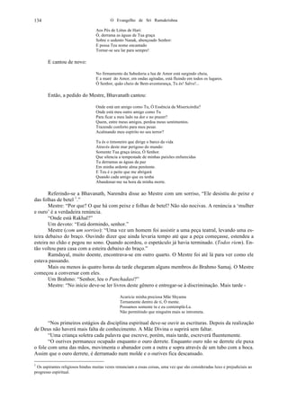 O Evangelho de Sri Ramakrishna134
Aos Pés de Lótus de Hari:
Ó, derrama as águas de Tua graça
Sobre o sedento Nanak, abençoado Senhor:
E possa Teu nome encantado
Tornar-se seu lar para sempre!
E cantou de novo:
No firmamento da Sabedoria a lua de Amor está surgindo cheia,
E a maré do Amor, em ondas agitadas, está fluindo em todos os lugares.
Ó Senhor, quão cheio de Bem-aventurança, Tu és! Salve!...
Então, a pedido do Mestre, Bhavanath cantou:
Onde está um amigo como Tu, Ó Essência da Misericórdia?
Onde está meu outro amigo como Tu
Para ficar a meu lado na dor e no prazer?
Quem, entre meus amigos, perdoa meus sentimentos.
Trazendo conforto para meu pesar.
Acalmando meu espírito no seu terror?
Tu és o timoneiro que dirige o barco da vida
Através deste mar perigoso do mundo:
Somente Tua graça única, Ó Senhor.
Que silencia a tempestade de minhas paixões enfurecidas
Tu derramas as águas da paz
Em minha ardente alma penitente.
E Teu é o peito que me abrigará
Quando cada amigo que eu tenha
Abandonar-me na hora da minha morte.
Referindo-se a Bhavanath, Narendra disse ao Mestre com um sorriso, “Ele desistiu do peixe e
das folhas de betel 1
.”
Mestre: “Por que? O que há com peixe e folhas de betel? Não são nocivas. A renúncia a ‘mulher
e ouro’ é a verdadeira renúncia.
“Onde está Rakhal?”
Um devoto: “Está dormindo, senhor.”
Mestre (com um sorriso): “Uma vez um homem foi assistir a uma peça teatral, levando uma es-
teira debaixo do braço. Ouvindo dizer que ainda levaria tempo até que a peça começasse, estendeu a
esteira no chão e pegou no sono. Quando acordou, o espetáculo já havia terminado. (Todos riem). En-
tão voltou para casa com a esteira debaixo do braço.”
Ramdayal, muito doente, encontrava-se em outro quarto. O Mestre foi até lá para ver como ele
estava passando.
Mais ou menos às quatro horas da tarde chegaram alguns membros do Brahmo Samaj. O Mestre
começou a conversar com eles.
Um Brahmo: “Senhor, leu o Panchadasi?”
Mestre: “No início deve-se ler livros deste gênero e entregar-se à discriminação. Mais tarde -
Acaricie minha preciosa Mãe Shyama
Ternamente dentro de ti, Ó mente.
Possamos somente tu e eu contemplá-La.
Não permitindo que ninguém mais se intrometa.
“Nos primeiros estágios da disciplina espiritual deve-se ouvir as escrituras. Depois da realização
de Deus não haverá mais falta de conhecimento. A Mãe Divina o suprirá sem faltar.
“Uma criança soletra cada palavra que escreve, porém, mais tarde, escreverá fluentemente.
“O ourives permanece ocupado enquanto o ouro derrete. Enquanto ouro não se derrete ele puxa
o fole com uma das mãos, movimenta o abanador com a outra e sopra através de um tubo com a boca.
Assim que o ouro derrete, é derramado num molde e o ourives fica descansado.
1
Os aspirantes religiosos hindus muitas vezes renunciam a essas coisas, uma vez que são consideradas luxo e prejudiciais ao
progresso espiritual.
 