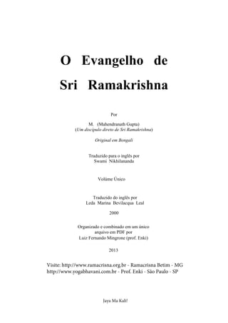 O Evangelho de
Sri Ramakrishna
Por
M. (Mahendranath Gupta)
(Um discípulo direto de Sri Ramakrishna)
Original em Bengali
Traduzido para o inglês por
Swami Nikhilananda
Volúme Único
Traduzido do inglês por
Leda Marina Bevilacqua Leal
2000
Organizado e combinado em um único
arquivo em PDF por
Luiz Fernando Mingrone (prof. Enki)
2013
Visite: http://www.ramacrisna.org.br - Ramacrisna Betim - MG
http://www.yogabhavani.com.br - Prof. Enki - São Paulo - SP
Jaya Ma Kali!
 